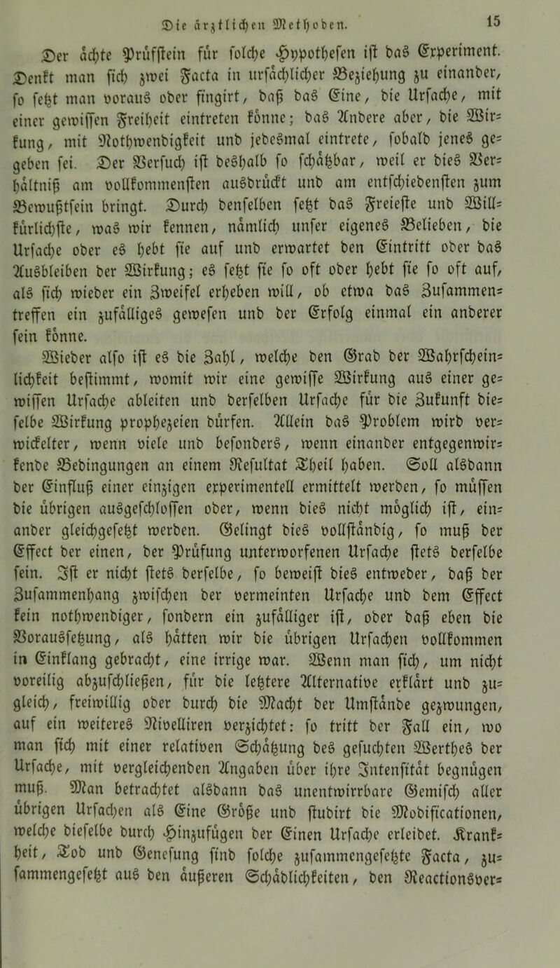 3)ie ärgtltcfyeit SJletfjoben. £>er achte ?)rüf(lein für folcbe v£>t)potbefen ift baS ©rperiment. Denft man fiel) jmei $acta in urfad>Itdf>er ffiejiebung ju einanber, fo fefct man oorauS ober ffngirt, bnf? ba§ ©ine, bie Urfacbe, mit einer gemiffen Freiheit eintreten fonne; baS Anbere aber, bie 2Bir= fung, mit 9?otbmenbigfeit unb jebeSmal eintrete, fobatb jenes ge= geben fei. £)er Serfud) ift beö^alb fo febäfebar, weil er bie§ 23cr= bdltnifi am oollfommenften auSbrüdt unb am entfdftebenften jum SBemufitfein bringt. £)urcb benfetben fefet baS greiefte unb SGBilh fürlid)fte, roaS mir fennen, namlid) unfer eigenes ^Belieben, bie Urfacbe ober eS bebt fte auf unb ermartet ben ©intritt ober baS Ausbleiben ber SBirfung; eS fe£t fte fo oft ober bebt fte fo oft auf, als ficb mieber ein Smeifel erbeben mill, ob ctma baS 3ufammen= treffen ein jufaÜigeS gemefen unb ber Erfolg einmal ein anberer fein fonne. Sßieber alfo ift eS bie 3nlft / meldbe ben ©rab ber SBabrfcbeins licbfeit beftimmt, momit mir eine gemiffe Sßirfung auS einer ge= miffen Urfacbe ableiten unb berfelben Urfacbe für bie Sufunft bie- felbe Sßirfung propb^S^ien bürfen. Allein baS Problem mirb oer= midelter, menn oiele unb befonberS, menn einattber entgegenmir= fenbe 35ebingungen an einem Siefultat Sbeil fyaben. Soll alSbann ber ©tnflufi einer einigen experimentell ermittelt merben, fo muffen bie übrigen auSgefcploffen ober, menn bieS nicht moglid) ift, ein- anber gleidbgefeht merben. ©elingt bieS nollftdnbtg, fo muft ber ©ffect ber einen, ber Prüfung untermorfenen Urfacbe ftetS berfelbe fein. Sft er nicht ftetS berfelbe, fo bemeift bieS entmeber, bafi ber 3ufanimenbang jmifeben ber oermeinten Urfacbe unb bem ©ffect fein notbmenbiger, fonbern ein jufdlliger ift, ober baß eben bie S3orauSfebung, als bitten mir bie übrigen Urfacben üollfommen in ©inflang gebracht, eine irrige mar. 2Benn man ftd), um nicht voreilig abjufcbließen, für bie ledere Alternative erflart unb §u= gleich, freimiüig ober bureb bie 9ftacbt ber Umftanbe gejmungen, auf ein meitereS sJtit>elliren vernichtet: fo tritt ber $atl ein, mo man ficb mit einer relativen Schalung beS gefuchten 2Bertbeö ber Urfad)e, mit vergleicbenben Angaben über ihre Sntenfttat begnügen mufj. 9)tan betrachtet alSbann baS unentmirrbare ©emifd; aller übrigen Urfad)en als ©ine ©roße unb ftubtrt bie Sftobiftcationen, melcbe biefelbe burd; «fjinjufügen ber ©inen Urfadje erleibet. Äranf= beit, £ob unb ©enefung ft'nb fold;e jufammengefebte ^acta, ju= fammengefebt aus ben äußeren ©djdblicbfeiten, ben ^JeactionSoer*