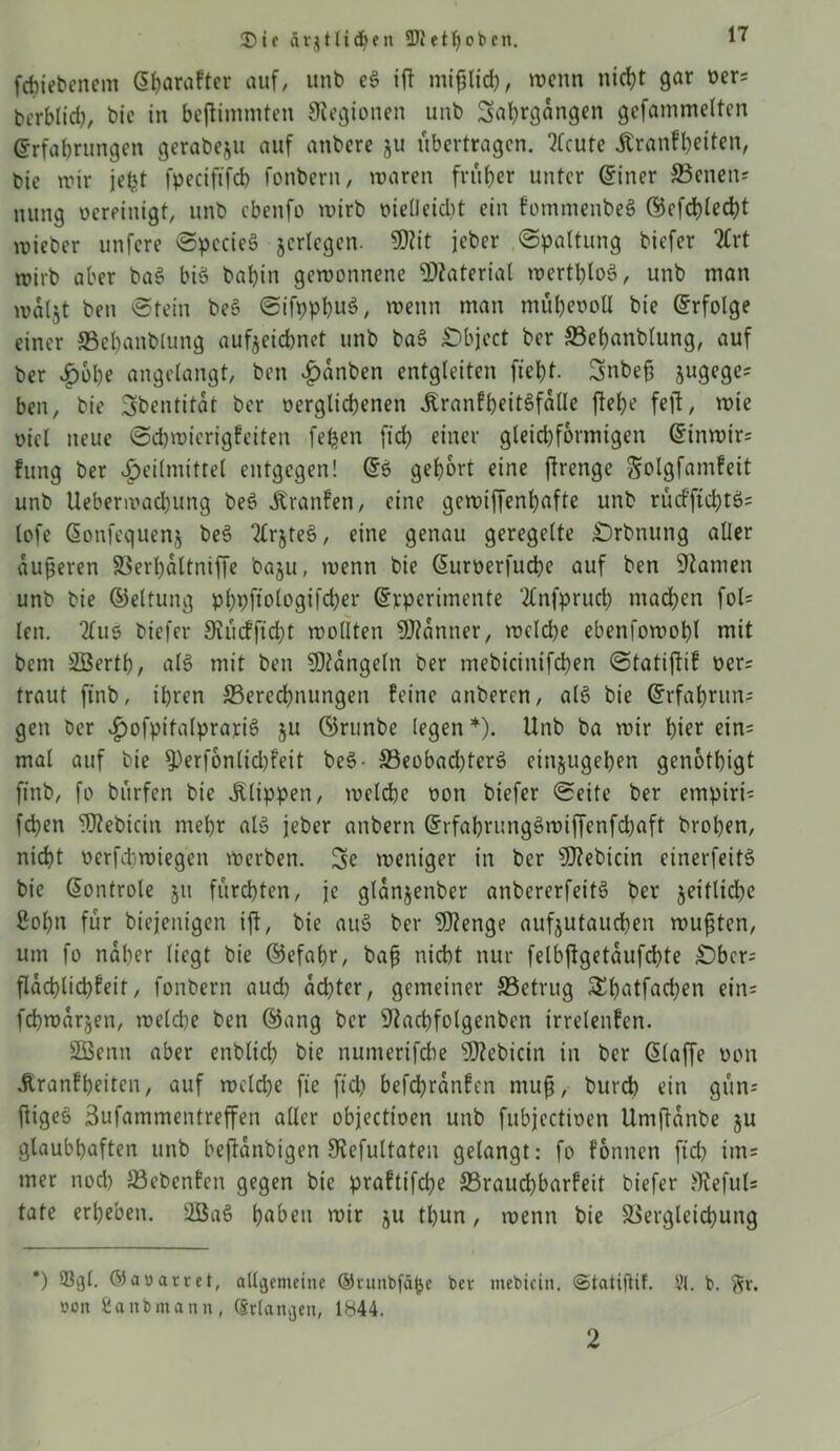 fcpiebenem <3(?araftcr auf, unb e§ ift mifjlicp, trenn niept gar oers Erblich, bic in beflimmten Siegionen unb Saprgdngen gefammelten Erfahrungen gerabeju auf anbere ju übertragen. ?fcure Äranfpeiten, bie nur jept fpeciftfcp fonbern, waren früher unter Einer SBenen* nung rcreinigt, unb cbenfo wirb oieUeidit ein fommenbeS ©cfcplecpt wieber unfere SpccieS jcrlegen. SOiit jeber «Spaltung biefer TCrt wirb aber ba3 biö bahin gewonnene Material wertploö, unb man waljt ben Stein beS SifpppuS, wenn man müpeooll bie Erfolge einer ffiepanblung aufjeiepnet unb ba§ Object ber ffiepanblung, auf ber £bbe angelangt, ben Hanben entgleiten fiept. Snbefj jugeges ben, bie Sbentität ber oerglicpenen JtranfpeitSfdlle fiepe feil, wie oiel neue Sdjwierigfeiten fepen ft dp einer gleichförmigen Einwirs fung ber Heilmittel entgegen! Eö gehört eine jlrenge golgfamfeit unb Uebermacbung be3 Äranlen, eine gewiffenpafte unb rucfftcpt$= tofe Eonfequenj be§ 2(rjte§, eine genau geregelte Orbnung aller dufteren 33erpdltniffe baju, wenn bie Euroerfucpe auf ben Siamen unb bie ©eltung pppfiologifcper Evperimente 2£nfprucp maepen fol= len. 2(us biefer Siiufficpt wollten Scanner, welcpe ebenfowopl mit bem SBertp, al§ mit ben Mängeln ber mebicinifcpen Statiflif oers traut ftnb, ipren ^Berechnungen feine anberen, a(6 bie Erfaprnns gen ber HofpitalprariS 5U ©runbe legen*). Unb ba wir hier ein= mal auf bie 9)erfbnlid)feit be§- 33eobad)terS etnjugepen genotpigt finb, fo burfen bie Klippen, welche t>on biefer Seite ber empiris fepen ^ebicin mepr als jeber anbern ErfaprungSwiffenfcpaft bropen, niept oerfdtwiegen werben. So weniger in ber sD?ebicin einerfeitS bie Eontrole §u furchten, je gldnjenber anbererfeitö ber jeitlidje 8opn für biejenigen ijl, bie au§ ber 5)?enge aufjutauepen wußten, um fo naher liegt bie E5efapr, baß nicht nur felbjlgetdufcpte Obers fldcplicpfeit, fonbern auep depter, gemeiner ^Betrug SEpatfacpen ein= fcpwarjen, welche ben ©ang ber sJtacpfolgenben irrelenfen. SSSenit aber enbltcp bie numerifche sJ!)?ebicin in ber Eiaffe üon Äranfpeiten, auf welcpe fie ft cp befcprdnfen muß, burch ein gun; fligeö Sufammentreffen aller objectioen unb fubjcctioen Umjldnbe ju glaubhaften unb bejldnbigen SRefultaten gelangt: fo fonnen fiep im= mer nodp S3ebenfen gegen bie praftifdje S5raud)barfeit biefer Slefuls täte erpeben. 2Bae> paben wir ju tpun, wenn bie Siergletcpung *) 93gt. &avartet, allgemeine ©tunbfapc bev mebicin. ©tatiftif. 91. b. §r. oon Sanbmann, Erlangen, 1844. 2