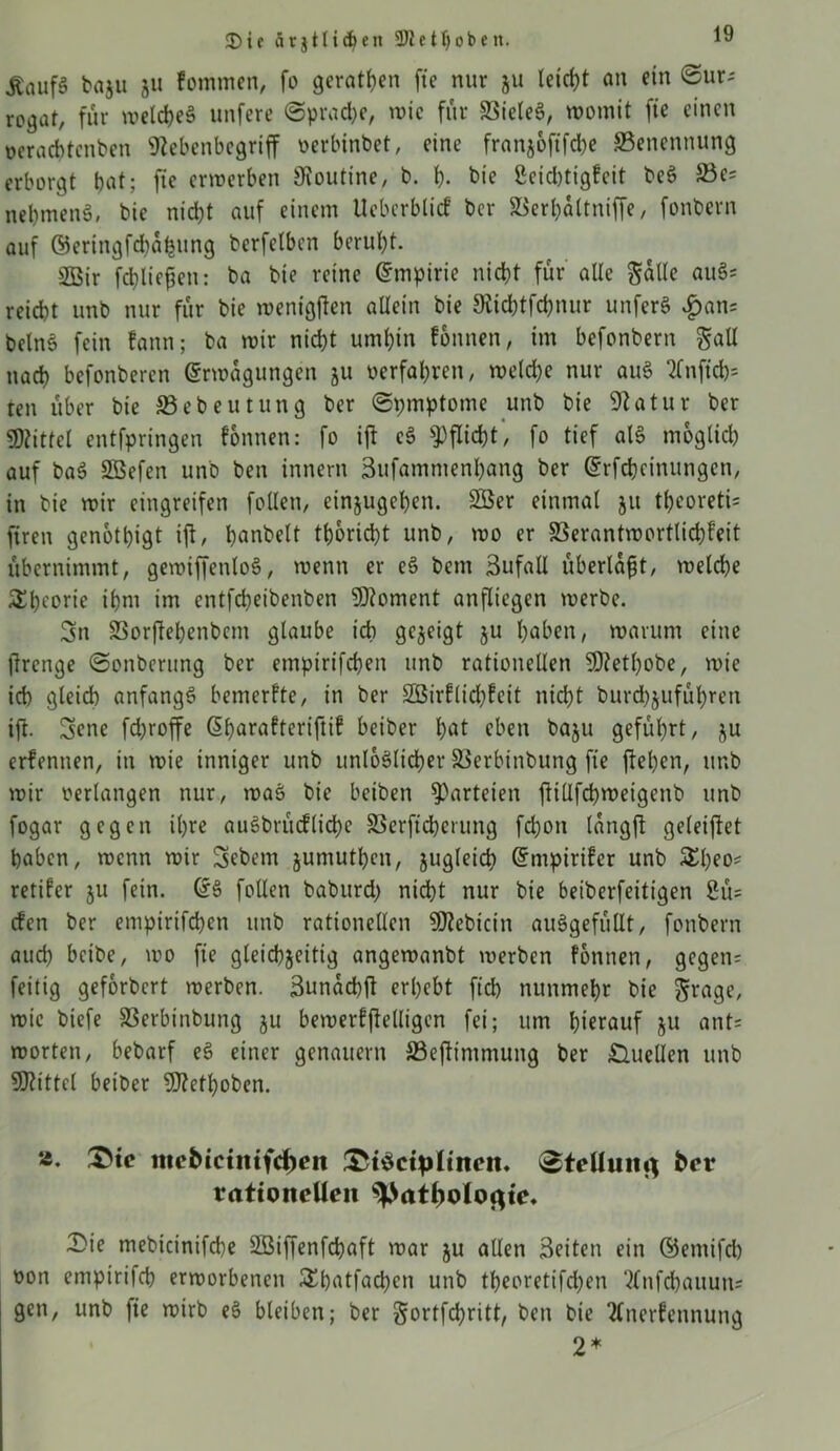 3)ie ätjtlidjen 3)1 ctt)oben. ^nuf§ baju 511 kommen, fo geraden fte nur ju leicht an ein ©ur* rogat, für welches unfere ©prache, wie für BieleS, womit fte einen ocracbtcnben Kebcnbegriff oerbtnbet, eine franjoftfche Benennung erborgt bat; fte erwerben Routine, b. h- bie ßcidjtigfcit bcS Bes nehmend, bic nicht auf einem Ueberblicf ber Berhaltniffe, fonbern auf ©ertngfd)abung berfelben beruht. 2Bir fchliefjen: ba bie reine Empirie nicht für alle Sülle auS* reicht unb nur für bie wenigften allein bie Kichtfchnur unferS |)an? belnS fein fann; ba wir nicht umhin fonnen, im befonbern S«U nach befonberen Erwägungen ju oerfahren, welche nur auS 2fnftch= ten über bie Bebeutung ber ©pmptome unb bie Statur ber «Kittel entfpringen fonnen: fo ijf cS Pflicht, fo tief als möglich auf baS Sößefen unb ben innern Sufamntenhang ber Erfchcinungen, in bie wir eingreifen follen, einjugehen. 2Ber einmal 51t thcoreti* ftren genötigt ijt, banbeit tb&ricbt unb, wo er Berantwortlichfeit übernimmt, gewiffenloS, wenn er eS bem 3ufaU überlast, welche Theorie ihm im entfcheibenben Moment anfliegen werbe. 3n Borftepenbem glaube ich gezeigt ju haben, warum eine ftrenge ©onberung ber emptrifchen unb rationellen «Ketpobe, wie ich gleich anfangs bemerkte, in ber SBirflicpfeit nicht burchjufüpren ift. 3ene fdjroffe Eparafteriftif beiber pat eben baju geführt, ju erkennen, in wie inniger unb unlöslicher Berbinbung fte flehen, unb wir oerlangen nur, waS bie beiben Parteien flillfcpmeigenb unb fogar gegen ihre auSbrüdlicpe Berftcperung fchon langfl geleijiet haben, wenn wir Sebem jumutpen, zugleich Empiriker unb £peo= retifer ju fein. ES follen baburd) nicht nur bie beiberfeitigen 2ü= den ber emptrifchen unb rationellen «Kebtcin auSgefüllt, fonbern auch betbe, wo fte gleichzeitig angewanbt werben fonnen, gcgen= feitig geförbert werben. Sunacpjl erhebt fich nunmehr bie Stage, wie biefe Berbinbung ju bewerfjielligen fei; um hierauf ju ant= Worten, bebarf eS einer genauem Beflimmung ber Quellen unb «Kittel beiber «Kefpoben. *• ttte&ictmfdjett iStSctpItnett. ©tcllumj feer rationellen ©ie mebicinifche Söiffenfcpaft war ju allen Seiten ein ©etnifd) oon empirifch erworbenen £batfacpen unb tbeoretifd)en Anfchauutts gen, unb |ie wirb eS bleiben; ber Sortfcpritt, ben bie Anerkennung 2*