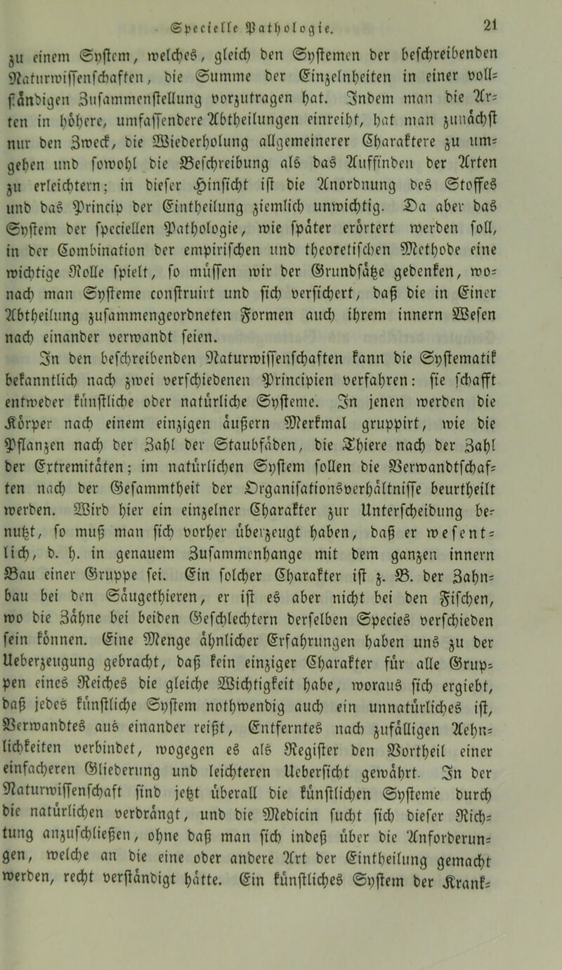 ©pcctetle Pathologie. §u einem ©pficm, tretd>eö, gleich ben ©pjtemen ber befdbretbenben 9?aturmiffenfcbaften, bie Summe ber Einjelnheiten in einer ooll= fattbigen 3ufammenftellung öorjutragen hat. Snbem man bie Ar; rcn in bösere, umfajfenbere Abteilungen etnreiht, bat man junacbjt nur ben 3mc<f, bie Sßieberholung allgemeinerer Eharaftere ju unu geben unb fomoht bie SSefcbreibung als baS Aitfffnben ber Arten ju erleichtern; in biefcr £inficht ifl bie Anorbnung bcS ©toffeS unb baS P^rincip ber Einteilung jiemticb unmichtig. £>a aber baS ©pftent ber fpcciellen Pathologie, mie fpater erörtert roerben foll, in ber Kombination ber empirifchen unb tbeoretifcben 5DZctbobe eine micbtige Otclle fpielt, fo muffen mir ber ®nmbfa£e gebcnfen, mo= nach man ©pfterne conftruirt unb ftcb oerftcbert, bafj bie in Einet Abtbeilung jufammengeorbneten formen auch ihrem innern SBefen nach einanber oermanbt feien. Sn ben befd)reibenben ^aturmiffenfcbaften fann bie ©pftematif befanntticb nach jmei oerfchiebenen Prittcipien verfahren: fie fdbafft entmeber fünftlicbe ober natürliche ©pfteme. Sn jenen merbcn bie Körper nach einem einzigen aufjern 9)?erfmal gruppirt, mie bie Pflanzen nadb ber 3af)l ber ©taubfaben, bie S^^iere nach ber 3ahl ber Extremitäten; im natürlichen ©pftent follen bie Sermanbtfcbaf; ten nach ber ©efammtheit ber £)rganifationSüerhaltniffe beurtheilt merben. 2Birb hier ein einzelner Eharafter jur Unterfcheibung ber nu£t, fo muf man ftcb üorher überjeugt haben, bafj er mefents lid), b. h- in genauem Sufammcnhange mit bem ganzen innern Sau einer ©ruppe fei. Ein fotcher Eharafter ift $. 53. ber 3ahtt= bau bei ben ©augetbieren, er tfl eS aber nicht bei ben ^ifchen, mo bie Sahne bei beiben ©efcblechtern berfetbcn ©pect'eS oerfchieben fein fonnen. (fine 5)?enge ähnlicher Erfahrungen haben unS ju ber Ueberjeugung gebracht, bafj fein einjiger Eharafter für alle E5rup; pen eines Reiches bie gleiche 3Bid)tigfeit habe, morauS ftch ergiebf, bafj jebeS fünftlid)e ©pftent nothmenbt'g auch ein unnatürliches ift, SSermanbteS auS einanber reifjt, Entferntes nach zufälligen Aef)n; licbfeiten oerbinbet, mogegen eS atS Svegifter ben SSortheil einer einfacheren Elteberung unb leichteren Ucberficht gemährt. Sn ber Slatunniffenfchaft linb jept überall bie fünftlidjen ©pfteme burch bie natürlichen oerbrangt, unb bie SOtebicin fucht ftch biefer 9tid)r tung anjufchliefjen, ohne bafj matt ftch inbefj über bie Anforberun= gen, metche an bie eine ober attbere Art ber Einteilung gemacht merben, recht oerftanbigt hatte. Ein fünftlicheS ©pftem ber £ronf=