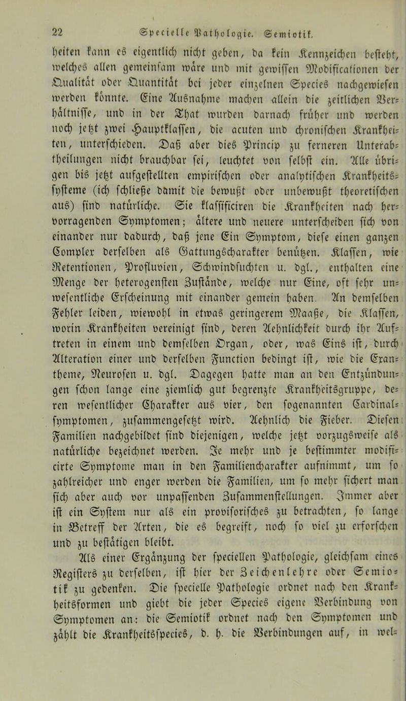 Seiten fann c§ eigentlich nicht geben, ba fein Kennzeichen befielt, welches allen gemeinfam wäre unb mit gewiffen «Kobiftcationen ber Qualität ober .■Duantitat bei jeber einzelnen ©pecieS naebgewiefen werben fonnte. <5ine TluSnaßnie machen allein bie zeitlichen Ser= ßaltniße, unb in ber 5£ßat würben barnad) früher unb werben noch jeßt jwei «fjauptflaffen, bie acuten unb chronifchen Kranfßeu ten, unterfchieben. Daß aber bieS Princip zu ferneren Unterab; theilungen nicht brauchbar fei, leuchtet non felbß ein. Tille übri; gen bis jeßt aufgeßellten empirifchcn ober analptifchen KranfßeitS= fpßeme (ich fließe bömit bie bewußt ober unbewußt theoretifchen auS) finb natürliche, ©ie flafftftciren bie Kranfßetten nach her- oorragenben ©pmptomen; altere unb neuere unterfeßeiben ftd) oon einanber nur babureß, baß jene (Sin ©pmptom, biefe einen ganzen (Sompler berfelben als ©attungScßarafter benüßen. Klaffen, roie Retentionen, Proßumen, ©ehwinbfueßten u. bgl., enthalten eine SRenge ber ßeterogenflen Bußanbe, welche nur (Sine, oft fehr un= wefentlicße (Srfcßeinung mit einanber gemein haben Tin bemfelben $eßler (eiben, wiewohl in etwas» geringerem SRaaße, bie Klaffen, worin Kranfßeiten oereinigt finb, beren Tleßnlichfeit burch ihr TCuf; treten in einem unb bemfelben Drgan, ober, waS (SinS ift, burch Tllteration einer unb berfelben Function bebingt iß, wie bie (Sran; tßeme, Reurofen u. bgl. dagegen hatte man an ben (Sntzünbun= gen feßon lange eine ziemlich gut begrenzte Krankheitsgruppe, be: ren wefentlicßer (Sßarafter auS oier, ben fogenannten (Sarbinal* fpmptomen, zufammengefeßt wirb. Tleßnlicß bie lieber, Diefen Familien nacßgebilbet finb biejenigen, welche jeßt oorzugSweife als natürliche bezeichnet werben. Se meßr unb je beßimmter mobiß= cirte ©pmptome man in ben ^amiliencßarafter aufnimmt, um fo Zaßlreid)er unb enger werben bie Familien, um fo meßr fießert man ftd) aber auch oor unpaffenben 3ufammenßeUungen. 3mmer aber iß ein ©pßern nur als ein prooiforifcßeS zu betrad)ten, fo lange in Setreff ber Tlrten, bie eS begreift, noch fo oiel zu erforfeßen unb zu beßatigen bleibt. TUS einer (Srganzung ber fpeciellen Pathologie, gleicßfam eines RegißerS zu berfelben, iß hier ber 3eicßenleßre ober ©emio* tif ZU gebenfen. Die fpeciclle Pathologie orbnet ttaeß ben Kranf= ßeitSformen unb gießt bie jeber ©pecicS eigene Serbinbung von ©pmptomen an: bie ©emiotif orbnet nach ben ©pmptomen unb Zaßtt bie KranfßeitSfpecieS, b. ß. bie Serbinbungen auf, in wel=