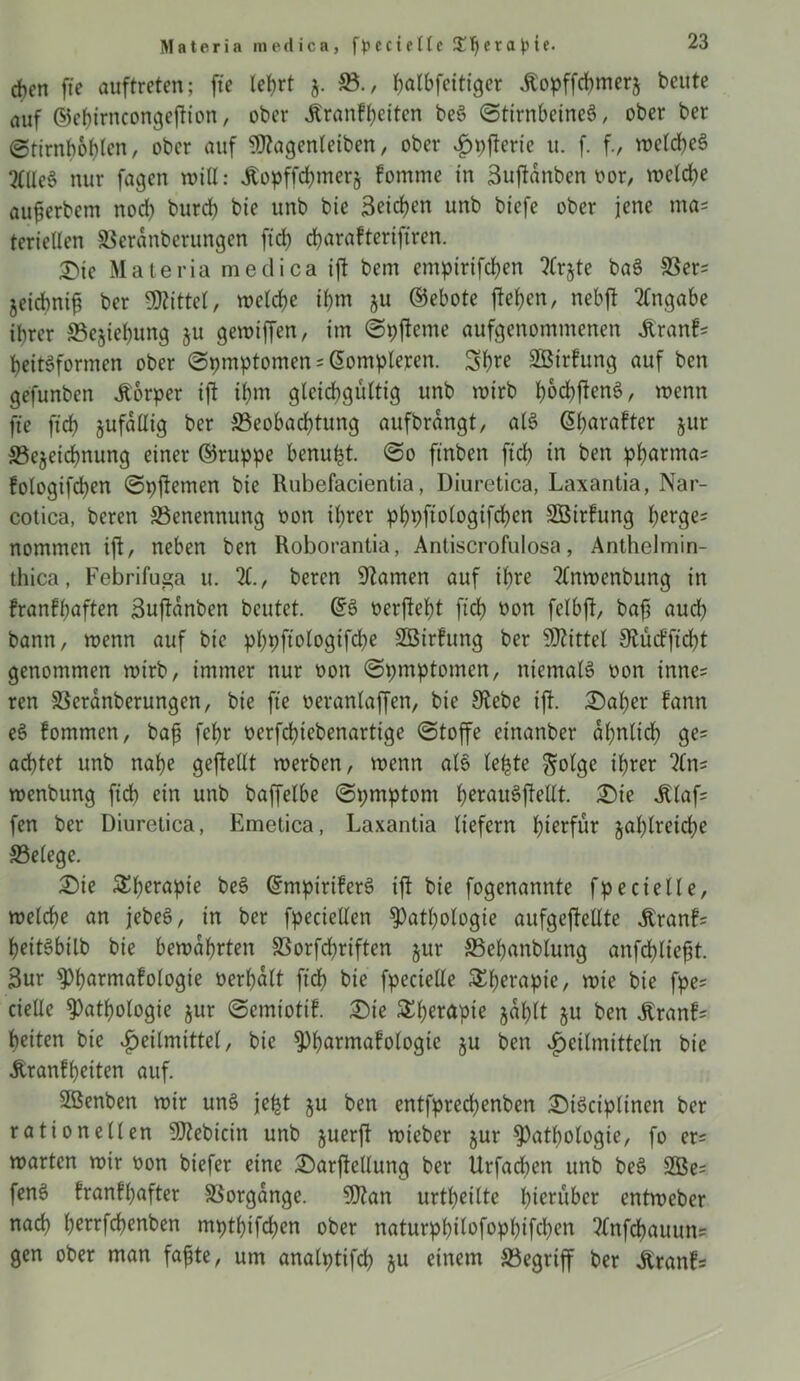 Materia medica, fpecielle J£^era))tf. eben ftc öuftreten; fte le^rt 5. 33., halbfcitiger Äopffcbmerj beute auf ©ebirncongefion, ober Äranfbeiten be3 (Stirnbeine^, ober ber ©tirnböblen, ober auf $?agenleiben, ober Hpferie tt. f. f., toetd>eö 2((le6 nur fagett will: Äopffcbmerj fomrne in 3ufdnben t>or, welche aufjerbem nod) burd) bie unb bie Reichen unb biefe ober jene ma= teriellen SSeranberungen ftd) ebarafteriftren. £)te Malerin medica if bem empirifd)en ?frjte baS SSer= jeiebnifi ber Mittel, welche ihm 511 ©ebote flehen, nebft Angabe ihrer SBejiebung $u gewiffen, im (Spfteme aufgenommenen £ranf= beitSformen ober @pmptomen = ßompleren. Sb^ SBirfung auf ben gefunben Körper ift ihm gleichgültig unb wirb f)od)ften$, wenn fte ft'cb jufdllig ber ®eobad)tung aufbrangt, als C5b>avafter jur S3ejeicbnung einer ©ruppe benuht. @0 ftnben ftcb in ben pbarma* fologifcben (Spftemen bie Rubefacientia, Diuretica, Laxantia, Nar- cotica, beren ^Benennung oon ihrer pbpfiologifcben SBirfung berge= nommen ift, neben ben Roborantia, Antiscrofulosa, Anthelmin- thica, Febrifuga u. 21., beren Flamen auf ihre 2lnwenbung in franffjöften 3uftanben beutet. (£§ oerjtebt ftd) oon felbjt, bafs auch bann, wenn auf bie pbpftologifcbe SBirfung ber Mittel Slucfftd)t genommen wirb, immer nur oon (Spmptomen, niemals non inne= ren 33eranberungen, bie fte oeranlaffen, bie Siebe ift. £)al)er fann e§ fommen, bafi febr oerfebiebenartige (Stoffe einanber ähnlich ge= achtet unb nabe gefeilt werben, wenn alö lebte ftolge ihrer 2Cn= wenbung ftcb ein unb baffelbe (Spmptont t)erau6ftellt. £)te jtlafs fen ber Diuretica, Emetica, Laxantia liefern hierfür zahlreiche ©elege. £)ie £l)erapie beS GrmpiriferS tft bie fogenannte fpecielle, welche an jebeS, in ber fpeciellen Pathologie aufgeftellte Äranf= heitöbilb bie bewahrten SBorfcbriften §ur SBebanblung anfchlieft. 3ur Pharmakologie oerl)dlt ftcb bie fpecielle $h^apie, wie bie fpe= cielle Pathologie jur (Semiotik. £ie Therapie jdl)lt gu ben ^ranf= beiten bie Heilmittel, bie Pharmakologie §u ben vfmtmitteln bie Krankheiten auf. Sßenben wir unS je^t ju ben entfprechenben £)iäciplinen ber rationellen SHebicin unb juerft wicber jur Pathologie, fo er= warten wir üon biefer eine £>arftellung ber Urfacben unb beS 2Be= fenö krankhafter Vorgänge. 9)?an urtheilte herüber entweber nach betrfebenben mpthifchen ober naturphilofophifchen 2lnfchauun= gen ober man fafte, um analpttfcl) ju einem ^Begriff ber Krank*