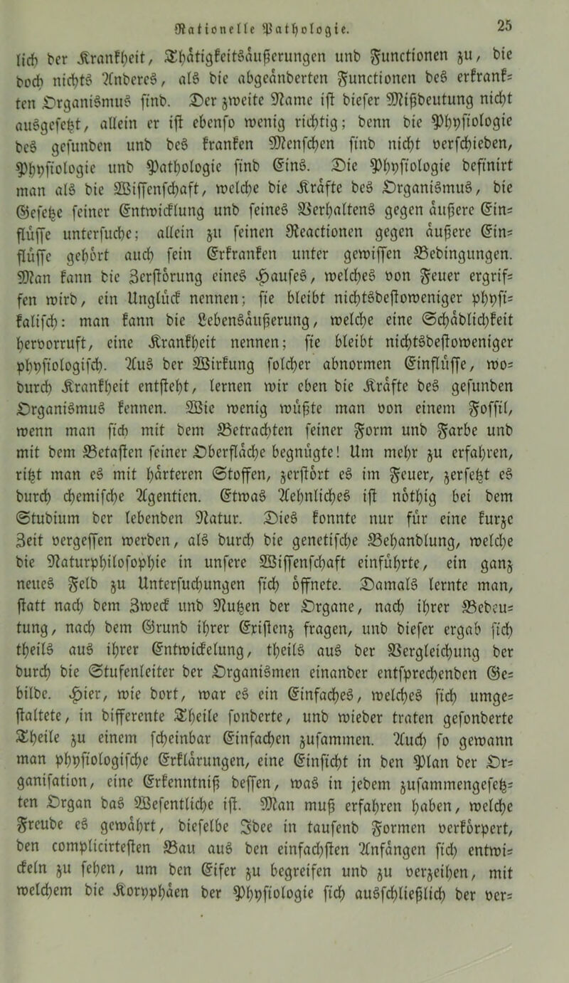 {Rationelle P a t tj o l o g i e. lieh her Jtranfyeit, $hätigfeit§auj?erungen unb gunettonen ju, bie hoch nichts 2(nbcrc3, al8 bte abgeanberten Functionen be§ erfranf= ten £>rgani§mu$ ftnb. £)er jweite Spante ift biefer Sftijjbeutung nicht auögefefct, allein er ift ebenfo wenig richtig; benn bte ^^pftologtc bc6 gefunben unb bc3 franfen 9)?enfchen ftnb nicht oerfchieben, Phhfiologie unb Pathologie ftnb ©tnö. Die Phpftologie beftntrt man al§ bie SBiffcnfchaft, welche bie Grafte be$ £)rgani6mu6, bte ©efehe feiner ©ntwicflung unb feines Verhaltens gegen aufjere ©in= flüffe unterfuche; allein ju feinen 9teactionen gegen äußere ©im flüffe gehört auch fein ©rfranfen unter gewiffen ©ebingungen. 9Ran fann bie Scrftorung eines £aufeS, welches oon Feuer ergriff fen wirb, ein Unglücf nennen; fte bleibt nichtSbejloweniger pf)pfi= falifch: man fann bie ßebenSattfierung, welche eine Scfyäblidjfeit heroorruft, eine Äranfhcit nennen; fte bleibt nichtSbejtowenigcr phbftologtfch- “MuS ber SBtrfung folcher abnormen ©inflüffe, wo= burch Äranfheit entfteht, lernen wir eben bie .Kräfte beS gefunben £)rganiSmuS fennen. 2Bic wenig wüfjte man oon einem Fofftl/ wenn man ftch mit betn betrachten feiner Form unb Farbe unb mit betn ©etaften feiner ^Oberfläche begnügte! Um mehr gu erfahren, ri£t man eS mit härteren Stoffen, jerjfort eS im Feuer, jerfefct eS burch chemifche 2lgenticn. ©twaS Sehnliches ift notbtg bei bem Stubium ber lebenben 9Zatur. £)ieS fonnte nur für eine furje 3ett oergeffen werben, als burch bie genetifche ©ehanblung, welche bte 9taturphilofophie in unfere SBiffenfchaft einführte, ein gan§ neues Folb ju Unterfuchungen ftch öffnete. ^Damals lernte man, jlatt nach bem 3wecf unb üftuhen ber Organe, nach ihrer ©ebeu= tung, nach hem ©runb ihrer ©rifienj fragen, unb biefer ergab ftch theilS aus ihrer ©ntwidfelung, theilS auS ber Vergleichung ber burch bie Stufenleiter ber £)rganiSmen einanber entfprechenben ©e= bilbe. £>ier, wie bort, war eS ein Einfaches, welches ftch utnge= (faltete, in bifferente S^^cile fonberte, unb wieber traten gefonberte Steile ju einem fcheinbar ©infachen jufamtnen. 2Cuch fo gewann man phpftologifche ©rflarungen, eine ©inficht in ben Plan ber £)r= ganiiation, eine ©rfenntnifj beffen, waS in jebem jufammengcfeh: ten £)rgan baS SBefentlidje ift. SJian muf erfahren haben, wcldfjc Freube eS gewahrt, biefelbe Sbee in taufenb Formen oerforpert, ben complicirteflen ©au auS ben etnfad^ften Anfängen ftd) entwis cfeln ju fepen, um ben ©ifer ju begreifen unb ju beleihen, mit welchem bie .Koryphäen ber Phyfiologte ftch auSfchliejälich ber oer=