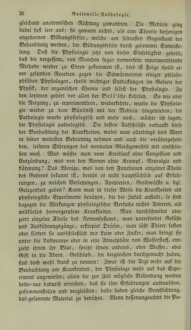 glctd?cnt) anatomifchen Dichtung juwanbten. &ie «Jttebicin ging babct faft leer aug: fte gewann nichtg, a(g eine Sfjeorie berjenigen angebornen BilbungSfehler, welche am feltenffen ©egenjtanb ber »ebanblung werben, ber ©ilbungSfehler burch gehemmte Entwirfe* fang. Daß bte Phpftologie jefet non biefer Etnfeitigfeit geheilt, bah b>c nergeffene, non Manchen fogar nerworfenc experimentirenbe SJtethobe wteber ju Ehren gekommen ift, bteg ift Folge tpeilg ei= ner gefunben Sieaction gegen bie Schwärmereien einiger ppilofo« phifeben Phpftologen, IheilS wichtiger Entbecfungen im ©ebtete ber Phhftf, ber organifchen Chemie unb felbjt ber 5>hpftotogte. 3u ben le^teren gehört nor allen ber ©ell’fche Sehrföfc. So wie aber bie Neigung, ju erperimentiren, wieberfeprte, würbe bie Phpftolo= gie wieber §u bem Bünbnift mit ber Siebtem hingetrieben, bie Pathologie würbe phpftologifch unb mehr noch, mochte ich fugen, bte Phpftologie pathologifd). £)ie beften Auffchlüffe nerbanft biefe ber Beobachtung ber Äranfhetten, wobei man allerbtngg bieg 2Öort in feiner weitejlen Bebeutung nehmen unb auch bie norüb erg ehern ben, leiferen Storungen beg normalen ©leichgewidftg mit etnfchlte= ften muh- 2Bag wu^te man nom jtreiglauf ohne Eongeftion unb Entjünbung, wag non ben fernen ohne Jtrampf, Neuralgie unb Sahmung? £>ag SBent'ge, wag non ben Functionen einzelner ^heile beg ©ehttng befannt ift, beruht eg nicht huuptfachlich auf Erfah= rungen, ju welchen Verlegungen, Apoplexien, ©efchwülfte u. bgl. ©elegenheit gaben? Äann man in biefer SÖeife bie Äranfhetten als phpftologifche Experimente benüpen, bie ber 3ufall anftellt, fo ftnb bagegen bie SÖtrfungen phpftologifcher Verfuche nichtg Anbereg, alg »tllfürlich heworgerufene Jtranfheiten. 9ftan burd;fchneibet ober jerrt einzelne Steile beg Verbenfpjtemg, man unterbinbet ©efajje unb Augfuhrungggange, exftirpirt Prüfen, man läßt Shiere faften ober füttert fte augfdjliefilicb mit Seim ober ßuefer, man bringt fte unter bie Suftpitmpe ober in eine Atmofphüre non SBafferftoff, ent= jieht ihnen ihr ©lut, fpript ihnen anbereg, ober Sßaffer, ober ©ift in bie Abern. ©efchopfe, bie begleichen burepgemadjt hüben, ftnb bod) wol;l fron! ju nennen! 3mar ift ber Arjt mehr auf bie Beobachtung am tonfenbett, ber Phpftologe mehr auf bag Expe= riment angewiefen; allein bie jur Beit mögliche VoUettbung werben beibe'nur baburd) erreichen, bafl fte il;xe Erfahrungen augtaufchen, jufammenjtellen unb nergleichen; beibe hüben gleiche Verpflichtung, bae gefammte Material §u benüfcen. SBenn beffenungeachtet bie Pa*