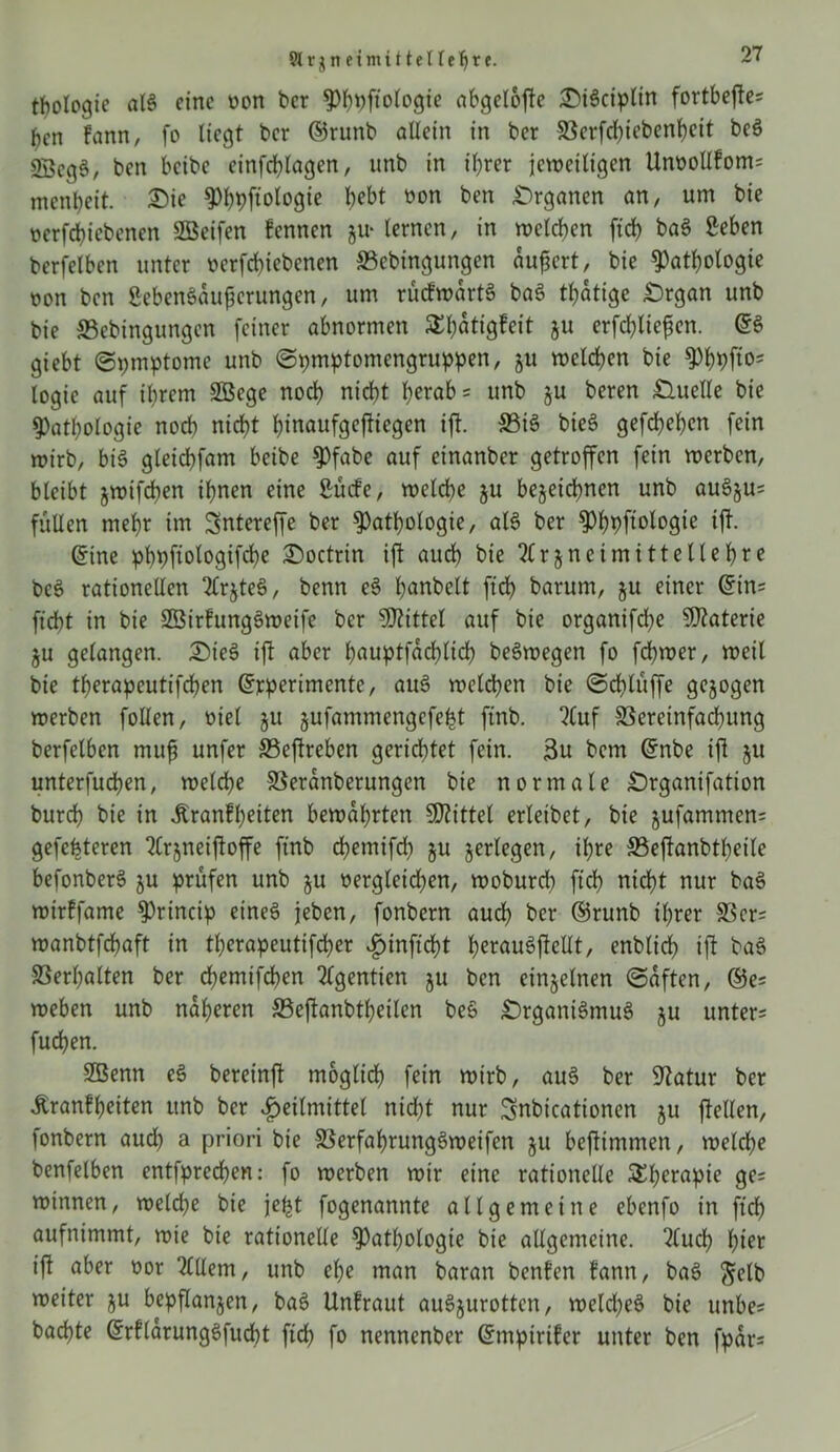 Slrgneimitteireljre. tbologie alS eine von ber PhPftologie abgelofte DiScipltn fortbefte* ben bann, fo liegt ber ©runb allein in ber Verfd)iebenheit beS 2BcgS, ben beibe einfchlagen, unb in ihrer jeweiligen Unvollbom= menbeit. Die PhPftologie bebt non ben Drganen an, um bie verriebenen SBeifen bennen ju- lernen, in welchen ftd> baS 2eben berfelben unter verfebiebenen ©ebingungen äußert, bie Pathologie oon ben SebenSaußcrungen, um rücbwärtS baS tbatige £>rgan unb bie ©ebingungen feiner abnormen SEbattgfeit ju erfc^liefen. @S giebt (Spmptome unb ©pmptomengruppen, ju welchen bie Pbpfto= logie auf ihrem SBege noch nicht horab= unb ju beren £luelle bie Pathologie noch nicht hinaufgejtiegen ift. ©iS bieS gefchehen fein wirb, bis gleicbfam beibe Pfabe auf einanber getroffen fein werben, bleibt jwtfcfjen ihnen eine ßücbe, welche ju bezeichnen unb auSju= füllen mehr im Sntereffe ber Pathologie, als ber Pbpftologie ift. @ine phpfiologifcbe Doctrtn ift auch bie Arzneimittellehre beS rationellen ArzteS, benn eS hobelt ftch barum, zu einer Grins ficht in bie SßirbungSweife ber Mittel auf bie organifche Materie ZU gelangen. DteS ift aber hauptfachlich beSwegen fo fchwer, weil bie therapeutifeben Grjcperimente, auS welken bie (Schlüffe gezogen werben follen, viel z« zufammen9cfe^ ftnb. Auf Vereinfachung berfelben muß unfer ©eftreben gerichtet fein. 3u bem Grnbe ift zu unterfuchen, welche Veranberungen bie normale Srganifation burch bie in Äranfheiten bewahrten SKittel erleibet, bie zufamntens gefeiteren Arzneijioffe ftnb cbemifd) zu zerlegen, ihre ©eftanbtheile befonberS zu prüfen unb zu vergleichen, woburd) ftch nicht nur baS wtrffame princip eines jeben, fonbern aud) ber ©runb ihrer Vers wanbtfchaft in tl)erapeutifd)er ^»inftcht herauSjlellt, enblid) ift baS Verhalten ber chemifchen Agentien z« ben einzelnen (Saften, ©es weben unb näheren ©efanbtheilcn beS DrganiSmuS zu unters fudhen. Sßenn eS bereinft möglich fein wirb, auS ber Statur ber tonfheiten unb ber Heilmittel nicht nur Snbicationen z« ftellen, fonbern aud) a priori bie VerfahrungSweifcn zu beftmmen, welche benfelben entfpreeben: fo werben wir eine rationelle SEberapte ge= winnen, weld;e bie jefct fogenannte allgemeine ebenfo in ftch aufnimmt, wie bie rationelle Pathologie bie allgemeine. Auch btet ift aber vor Allem, unb ehe man baran benben bann, baS ftelb weiter z« bepflanzen, baS Unbraut auSzurottcn, weldjeS bie unbes bachte GrrblärungSfucht ftch fo nennenber Grmpirtber unter ben fpar=