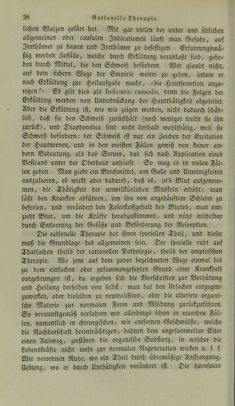 Heben SKaigen gefdet bat. 3Rit gar nieten ber unter unS üblichen allgemeinen ober caufalen Snbicationen lauft man ©efabr, auf Srrtl;umer gu bauen unb Srrtbümer gu befejfigen. ErfabrungSmd; ^ig werben Zufälle, welche burd) Erfaltung oeranlaßt ftnb, gebo= ben burd) Mittel, bie ben Schweiß beforbern. 2ßer glaubt nicht, auf bem fiebern Sßege ber Empirie weiter gu geben, inbem er nad) Erfaltung gur döeilaufgabe macht, »bie £>autfecretion angu= regen?« ES gilt bieS als Indicatio causalis, benn bie folgen ber Erfaltung werben non Unterbrucfung ber £auttbdtigfeit abgeleitet. Aber bie Erfaltung ift, wie wir geigen werben, nicht baburd) fcbab= lieb, baß fte ben Schweiß gurücf’bdlt (noch weniger treibt fte ihn gurücf), unb £)iapboretica ftnb nicht beSßalb wohltätig, weil fte Schweiß beforbern: ber Schweiß ijl nur ein Reichen ber Ercttation ber ^autnewen, unb in ben meiften fallen gewiß non feiner an= bern 33ebcutung, als baS (Serum, baS ftd) nach Application eines SSeftcanS unter ber überbaut anßduft So mag eS in oielen §dl= len geben. 9)?an giebt ein ^Brechmittel, um ©alle unb Unreinigfeiten auSguleeren, eS wirft aber babureb, baß eS, in’S S3lut aufgenom; men, bie Sbdtigfeit ber unwtllfürlicben SDuSfeln erhobt; man laßt ben üranfen abfubren, um ihn oon angebduftem Sd)leim gu befreien, unb oeranbert ben gaferftoffgebalt beS 33luteS; man ent* giebt S5lut, um bie dbrdfte berabjuftimmen / unb nüfct mittelbar burd) Entleerung ber ©efdße unb 23eforberung ber Deforption. £)te rationelle &betapie b^t ihren fpeciellen Sbeil, unb biefer muß bie ©runblage beS allgemeinen fein. £)er fpecielle ruht auf £batfacben t^eilS ber rationellen Pathologie, tbeilS ber empirifeben ^b^apte. 2Bo jene auf bem guoor begegneten Sßege einmal bis gu bem einfachen ober gufammengefefcten ©runb einer Äranfßeit oorgebrungen ift, ba ergeben ftd) bie 23orfcbriftcn gur Verhütung unb Teilung berfelbcn non felbft: man b«l ben Urfacben entgegen^ guwirfen, ober biefelben gu neutraleren, ober bie alterirte organi= febe SJtoterie h™ normalen §orm unb 9ttifcbung gurücfgufubrcn. So vernunftgemäß verfahren wir allerbtngS fchon in manchen §dl= len, namentlich in ebirurgifeben; wir entfernen-©efcbwfiljle, welche bie Dad)barfd)aft beeinträchtigen, bahnen bem angefammelten Eiter einen AuSweg, gerftoren bie organifche Subftang, in welcher bie gebenSfrdfte nicht mehr gur normalen Degeneration wirfen u. f. f. SGBir verorbnen Dube, wo ein Zfcil bureb übermäßige Anftrengung, Uebung, wo er bureb Untbatigfeit verdnbert ift Sie barnfaure