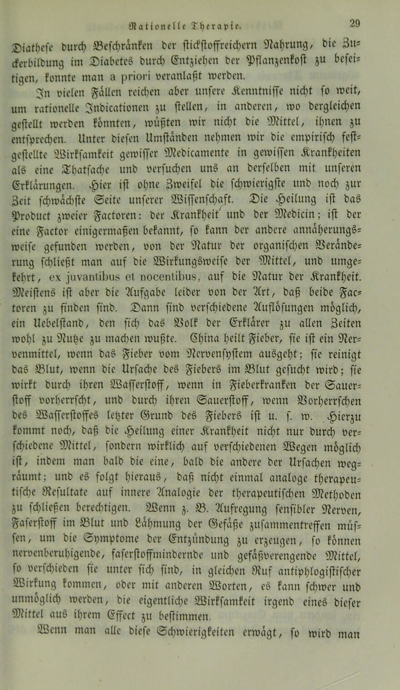 {Ra Hotte He $t)evapie. £>iat!)efe t»urd) ©efd)ranfen ber fricf'froffreid)ern Kal)rung, bie 3u* cferbübung im Diabetes burd) (Sntjiehen ber 9)fIan*enfofr ju befei= tigert, fonnte man a priori veranlagt werben. ^n oiclen fallen reid)en aber unfere Äenntniffe nicht fo weit, um rationelle Snbicationen §u freUen, in anberen, wo begleichen gesellt werben fonnten, wüßten wir nid)t bie Mittel, ihnen ju entfprechen. Unter biefen Untfrdnben nehmen wir bie empirifd) fefr= gesellte 2ßirffamfeit gewifrer «Kebicamente in gewifren Äranfheiten alö eine Sl)atfad)e unb oerfueßen unS an berfelben mit unferen ©rfldrungen. £ier ifr ohne Smeifel bie fchwterigfre unb nod) jur Seit fchwdd)fre (Seite unferer 23iffenfd)aft. Die Teilung ifr baS «Probuct jweter gactoren: ber Äranfheit' unb ber «Kebicin; ifr ber eine gactor einigermaßen befannt, fo fann ber anbere anndhetungS? weife gefunben werben, oon ber Katur ber organifd)en ©eranbe? rung fcßließt man auf bie SßirfungSweife ber Mittel, unb umge= feßrt, ex juvantibus et nocenlibus, auf bie «Ratur ber dtranfheit. 50?eifrenö ifr aber bie Aufgabe letber oon ber ?(rt, baß beibe ^ac* toren ju ftnben ftnb. Dann ftnb oerfeffrebene 2ütfl6fungen möglich, ein Uebelfranb, ben ftd) baS ©olf ber Grrfldrer ju aUen Seiten wohl ju «Ruße ju mad)en wußte, dßina heilt Sieber, fte ifr ein «Rer= nenmittel, wenn baS Sieber oom «Jtemnfpfrem auSgebt; fte reinigt baS ©lut, wenn bie Urfad)e beS Sieben? im ©lut gcfud)t wirb; fte wirft burd) ihren Söafferfroff, wenn in Sieberfranfen ber (3auer= froff norherrfcht, unb burch ihren «Saucrfroff, wenn ©orherrfeßen beS SBafferfroffeS leßter ©runb beS SieberS ifr u. f. w. ijuerju fontmt nod), baß bie Teilung einer jLranfßeit nicht nur burd) ner= feßiebene Mittel, fonbern wirflid) auf oerfdfrebenen SBegen moglid) ifr, t'nbetn man halb bie eine, halb bie anbere ber Urfad)en wegs räumt; unb eS folgt hieraus, baß nicht einmal analoge tl)erapeu= tifd)c Kefultatc auf innere Analogie ber tßerapeutifeben SD?etI;oben ju fdfrießen berechtigen. 2ßenn j. ©. Aufregung fenftbler fernen, Saferfroff im ©lut unb Zähmung ber ©efdße jufammentreffen müf= fen, um bie ©pmptome ber ©ntymbung ju erzeugen, fo fonnen nemnberußigenbe, faferfroffminbernbe unb gefdßoerengenbe «Kittel, fo »erfeßieben fte unter fid) ftnb, in gleichen «Ruf antiphlogifrifcßer SBirfung fommen, ober mit attberen ©Sorten, eS fann fd)wer unb unmöglich werben, bie eigentlid)e SBirffamfeit irgenb eines biefer Mittel auS ihrem (Jffect jit befrimmen. SBenn man aUc biefe ©eßwierigfeiten erwägt, fo wirb man