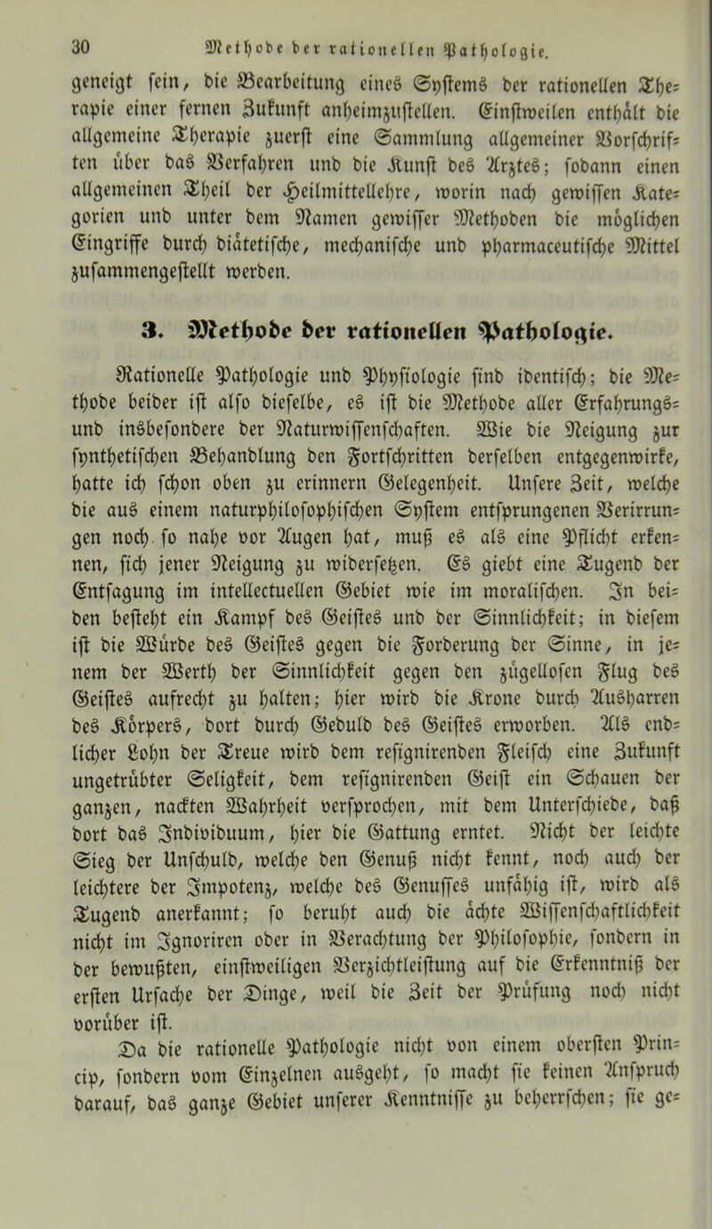 geneigt fein, bie Bearbeitung eines (SpftemS ber rationellen £he= rapie einer fernen 3ufunft anbeimjttfieUen. @infiweilen enthalt bie allgemeine Therapie juerfl eine (Sammlung allgemeiner Vorfchrif; ten über baS Verfahren unb bie Aunjt beS 2lrjteö; fobann einen allgemeinen 5£l;cil ber $eilmittellel)re, worin nach gewiffen .Kate; gorien unb unter bem Ratnen gewiffer Rtethoben bie möglichen Eingriffe burcb biatetifche, mecbanifcbe unb pharmaceutifche Mittel jufammengeftellt werben. 3, iSftetfjofce ber rationellen ^Jatboloflie. Rationelle Pathologie unb Phpftologie ftnb ibentifch; bie SRe; tl)obe beiber ift alfo biefelbe, e£ ift bie SRethobe aller ©rfahrungS; unb inSbefonbere ber Raturwiffenfcbaften. 2Bie bie Reigung §ur fpnthettfchen Behanblung ben ^ortfchritten berfelben entgegenwirfe, hatte ich fd?on oben ju erinnern (Gelegenheit. Unfere Seit, welche bie auS einem naturphilofophifchen (Spftem entfprungenen Verirrun; gen noch fo nahe oor 2(ugen tyat, rnufs eS als eine Pflicht erfen= nen, ftch jener Reigung ju wtberfehen. (GS giebt eine £ugenb ber (Gntfagung im intellectuellen (Gebiet wie im moralifchen. Sn bei; ben begeht ein .Kampf beS (GeifteS unb ber (Sinnlichfeit; in biefem ift bie SBürbe beS (GeifteS gegen bie gorberung ber (Sinne, in je; nem ber Sßerth ber <Sinnltd)feit gegen ben jitgellofen glug beS (GeifteS aufrecht ju halten; h^r wirb bie .Krone burcb “tfuSharren beS .KorperS, bort burch (Gebulb beS (GeifteS erworben. 211S enb; lieber ßof)n ber SEreue wirb bem reftgnirenben ^leifch eine Bufunft ungetrübter (Seligfeit, bem reftgnirenben (Geift ein (Schauen ber ganjen, nadften SGBabrbeit oerfprocben, mit bem Unterfchiebe, bafj bort baS Snbitnbuum, h^r bie (Gattung erntet. Rieht ber leichte (Sieg ber Unfchulb, welche ben (Genujj nicht fennt, noch nud) ber leichtere ber Smpotenj, welche beS (GenuffeS unfähig ift, wirb als SEugenb anerfannt; fo beruht auch bie achte SSBiffenfcbaftlicbfeit nicht im Sgnoriren ober in Verachtung ber Philofophie, fonbern in ber bewußten, einzeiligen Verjid;tleiftung auf bie (Grfenntniß ber erften Urfache ber Dinge, weil bie Beit ber Prüfung noch nicht oorüber ift. Da bie rationelle Pathologie nicht oon einem oberften Prtn; cip, fonbern oom ©njelnen auSgeht, fo macht fte feinen tfnfprucb barauf, baS ganje (Gebiet unferer .Kenntniffc ju beherrfchen; fie ge;