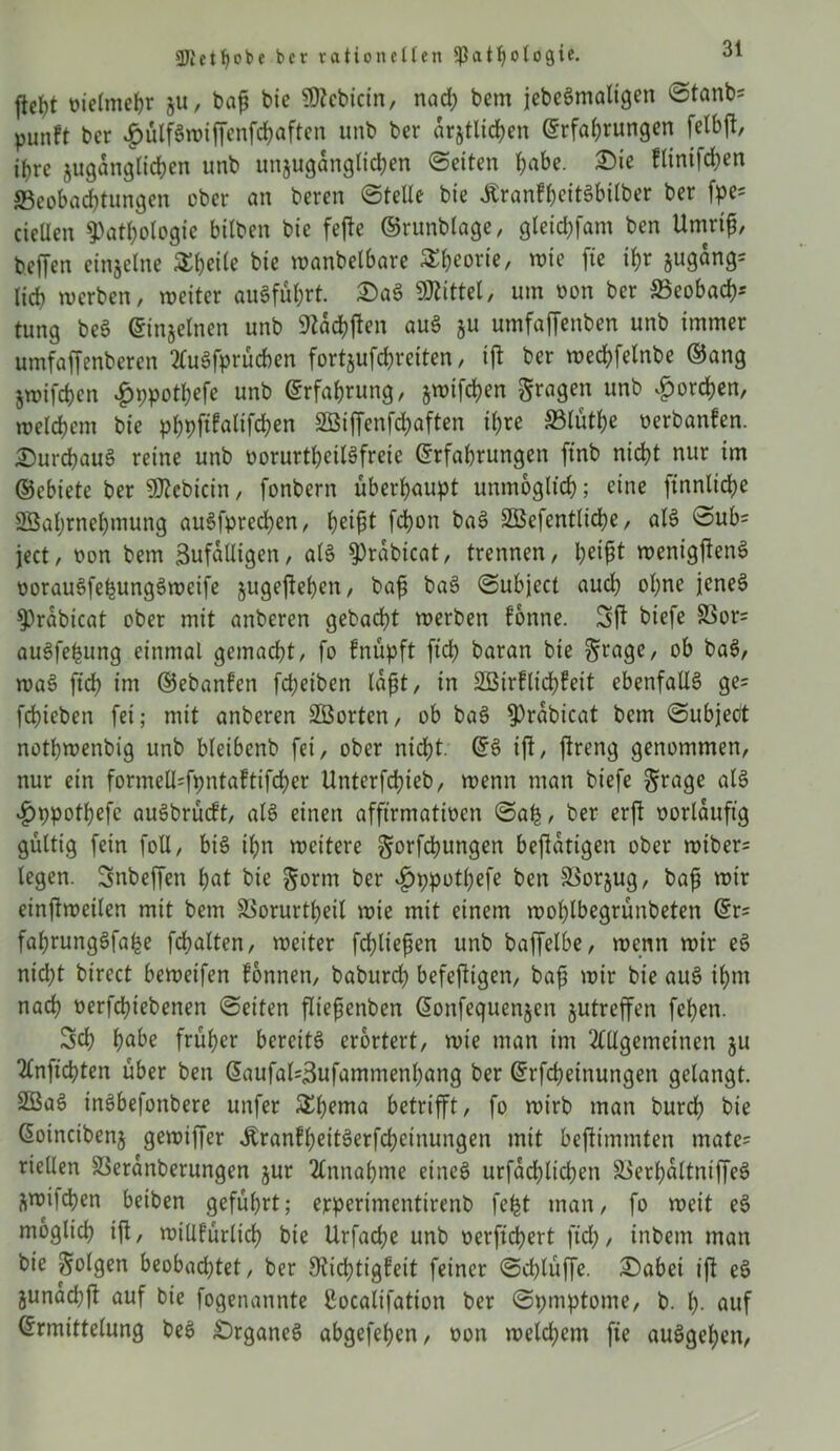 ftefyt üielmebr zu, baf bie $?cbicin, nach bem jebeSmaligen 0tanb= punft ber .gmlfSwiffenfchaften unb ber amtlichen Erfahrungen felbjt, ihre zugänglichen unb unzugänglichen (Seiten h^f- flinifchen Beobachtungen ober an beren Stelle bie JtranfheitSbilber ber fpe= cietten Pathologie bitten bie fejte ©runblage, gteichfam ben Umrif, bcffen einzelne 5£hcite bie wanbelbare Theorie, wie fte ihr Zugang* lieh werben, weiter auSführt. £aS Sßlittel, um oon ber Beobacht tung beS Einzelnen unb 9tdchften auS zu umfaffenben unb immer umfaffenberen AuSfprücben fortjufc^retten, ift ber wechfelnbe ©ang Zwifchen £ppothefe unb Erfahrung, §n?ifd?cn fragen unb horchen, welchem bie phpftkalifchen Sßiffenfchaften ihre Blüthe oerbanfen. Durchaus reine unb oorurtheilSfrete Erfahrungen ftnb nicht nur im ©ebiete ber SÖZebicin, fonbern überhaupt unmöglich; eine ftnnlidje SBahrnehmung auSfprechen, tyi$t fchon baS SBefentlidhe, aIS Sub= ject, oon bem Zufälligen, als Prabicat, trennen, wenigjienS oorauSfehungSweife zugejlehen, baf baS Subject aud) ohne jenes Prabicat ober mit anberen gebacht werben könne. Sü biefe Bor* auSfefcung einmal gemacht, fo fnupft ftd) baran bie §ragc, ob baS, waS ftch int ©ebanken fd;etben laft, in SBirklichkeit ebenfalls ge* fchicben fei; mit anberen SBorten, ob baS Prabicat bem Subject nothwenbig unb bleibenb fei, ober nicht. ES ift, ftreng genommen, nur ein formelI*fpnta!tifcher Unterfchieb, wenn man biefe ^rage als vgjppothefc auSbrücft, als einen afftrmatwen Sah, ber erft oorlauftg gültig fein foü, bis ihn weitere gorfchungen betätigen ober wiber* legen. Snbeffen h«t bie §orm ber ^ppotfefe ben Borzug, baf wir einftweilen mit bem Borurtfeil wie mit einem wohlbegrünbeten Er* fafrungSfahe fcfalten, weiter fcfliefen unb baffelbe, wenn wir eS nicht birect beweifen können, baburd? befeftigen, baf wir bie auS ihm nach nerfchiebenen Seiten fliefenben Eonfequenzen zutreffen fel)en. Sch hübe früher bereits erörtert, wie man im Allgemeinen zu Anficbten über ben Eaufal*Zufammenhang ber Erfüllungen gelangt. SBaS inSbefonbere unfer SEl^nta betrifft, fo wirb man burch bie Eoincibenz geroiffer ÄranfheitSerfchcinungen mit bejtimmten mate* riellen Beranberungen zur Annahme eines urfdcflichen BerhaltniffeS Zwifchen beiben geführt; erperimentirenb fefct man, fo weit eS möglich ift, willkürlich bie Urfache unb oerftchert ftch, inbem man bie folgen beobachtet, ber Dichtigkeit feiner Schlüffe. £)abei ift eS Zunad;ft auf bie fogenannte Cocalifation ber Symptome, b. h- auf Ermittelung beS Organes abgefehen, oon weldjem fte auSgehen,