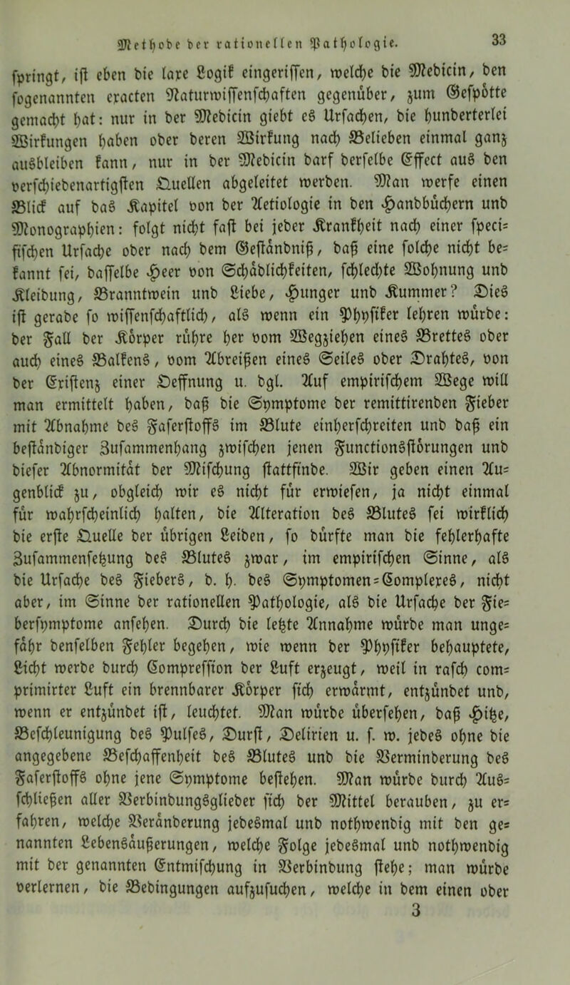 fpringt, ifl eben bie lare Sogif cingeriffen, welche bie Mebtcin, ben fogenannten cracten Waturmipnfchaften gegenüber, jum ©efpotte gemacht I>at: nur in ber !Ü?ebtctn giebt eS Urfachen, bie hunberterlei SBirfungen buben ober beren SBirfung nach belieben einmal ganj auSbleiben fann, nur in ber Mebicin barf berfelbe Grffect au§ ben »erfchiebenartigpn Quellen abgeleitet werben. Man werfe einen ©lief auf baS Äapitet oon ber Aetiotogie in ben £anbbücbern unb Monographien: folgt nicht fajl bei jeber itranfheit nach einer fpeci= ftfehen Urfache ober nach bem ©ejtönbntfj, baf? eine folche nicht be= fannt fei, baffelbe £eer oon Schablichfeiten, fehteepe SBohnung unb Äleibung, ©ranntwein unb ßiebe, junger unb Kummer? £)ieS ift gerabe fo wiffenfchaftlich, als wenn ein ^hhfi^r lehren würbe: ber §all ber Körper rühre her oom SBegjiehen eines ©rettet ober auch eine§ ©atfenS, oom 2£brei^en eines SeileS ober £>rahteS, bon ber (Syipnj einer £)effnung u. bgl. Auf empirifchem SBege will man ermittelt hüben, bajj bie Symptome ber remittirenben lieber mit Abnahme beS gaferftop im ©lute einherfchreiten unb bafj ein beflanbtger 3ufammenhang jwifchen jenen gunctionSftorungen unb biefer Abnormität ber Mtfchung ftattftnbe. 2Öir geben einen Au= genblicf ju, obgleich wir eS nicht für erwiefen, ja nicht einmal für wahrfcheinlich halten, bie Alteration beS ©luteS fei wirflich bie erp Quelle ber übrigen ßeiben, fo bürfte man bie fehlerhafte 3ufammenfehung beS ©luteS $war, im empirifdhen Sinne, als bie Urfache beS gieberS, b. h- beS Spmptomen = domplereS, nicht aber, im Sinne ber rationellen Pathologie, als bie Urfache ber gie= berfpmptome anfehen. £)urcb bie lefete Annahme würbe man unge= fahr benfelben fehler begehen, wie wenn ber Phpftfer behauptete, Sicht werbe burch dompreffton ber ßuft erzeugt, weil in rafch com= primirter ßuft ein brennbarer Körper ftch erwärmt, entjünbet unb, wenn er entjünbet ijl, leuchtet. Man würbe überfehen, bafj ©epleunigung beS PulfeS, £)urfl, Delirien u. f. w. jebeS ohne bie angegebene ©efchapnheit beS ©luteS unb bie ©erminberung beS Safcrftoffö ohne jene Spmptome bephen. Man würbe burch AuS= fchliepn aller ©erbinbungSglieber ftch ber Mittet berauben, $u er= fahren, welche ©eranberung jebeSmal unb nothwenbig mit ben ge« nannten SebenSauprungen, welche golge jebeSmal unb nothwenbig mit ber genannten dntmifchung in ©erbinbung liehe; man würbe oerlernen, bie ©ebingungen aufjufuchen, welche in bem einen ober 3