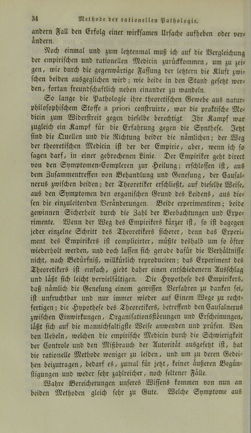 nnbern gaE bcn Erfolg einer wirkfamen Urfache auffjeben ober oer* änbern. einmal unb jum letztenmal muß ich auf bie Vergleichung ber empirtfchen unb rationellen fOlebicitt zurückkommen, um ju jei* gen, wie burd) bie gegenwärtige Raffung ber (extern bie .Kluft jwi= fdjen beiben ausgeglichen wirb; wie beibe in ben Stanb gefegt wer= ben, fortan freunbfchaftlich neben etnanber zu wanbeln. @o lange bie Pathologie ihre thcoretifchen ©ewebe aus natur: pl)ilofophifd)em (Stoffe a priori conftruirte, war bie praktifche 9fte= bicin §um SBiberjfreit gegen biefelbe berechtigt. Shr Äampf war zugleich ein .Kampf für bie Erfahrung gegen bie Spnthefe. Seht ftnb bie Quellen unb bie Dichtung beiber bie nämlichen; ber 2Öeg ber theorettfehen Bebirin ift ber ber Empirie, aber, wenn ich fo fagen barf, in einer gebrodhenen ßinie. £)er Empiriker geht birect oon ben SpmptomemEompleren jur Teilung; erfchloffen ift, auS bem Sufammentreffen oon Befjanblung unb ©enefung, ber Eaufal= nejcuS zwifchen beiben; ber Theoretiker erfchließt, auf biefelbe SBeife, auS ben Symptomen ben organifchen ©runb beS SeibenS, aus bie- fen bie einjuleitenben Veränberungen. Beibe erperimentiren; beibe gewinnen Sicherheit burch bie 3al)l ber Beobachtungen unb Erpe* rimente. SBenn ber 2ßeg beS Empirikers furjer ift, fo ift bagegen jeher einzelne Schritt beS Theoretikers ficherer, benn baS Erperi= ment beS Empirikers ift complicirter, müßte beSßalb um fo öfter wieberholt werben, unb hoch taffen ftch gerabe bafur bie Verhältniffe nicht, nach Bebürfniß, willkürlich reprobuctren; baS Erperiment beS Theoretikers ift einfach, giebt baßer einen entfebiebenern 2CuSfcßlag unb läßt ftch leicht oeroielfältigen. £)te £ppothefe beS Empirikers, baß nämlich bie ©enefung einem gewiffen Verfahren ju banken fei, ift unfrudhtbar unb nur immer wieber auf Einem Sßege zu red)t= fertigen; bie ^)ppotl;efe beS Theoretikers, betreffenb benEaufatneruS jwifchen Einwirkungen, £)rganifationSftorungen unb Erfcheinungen, läßt ftch auf bie mannichfattigfte 2Beife anwenben unb prüfen. Von ben Uebeln, welchen bie empirifeße Siebtem burd) bie Schwierigkeit ber Eontrole unb ben 5Dtifbrauch ber Autorität auSgefeßt ift, hak bie rationelle 5ffletl)obe weniger ju leiben, unb um ju bereu ®ebet= hen beijutragen, bebarf eS, zumal für jefct, keiner äußeren Begün= ftigungen unb weber fehr zahlreicher, noch feltener gälte. SBahre Bereicherungen uitfercS StBiffenS kommen oon nun an beiben 9Kethoben gleich fehr ju ©ute. Welche Spmptonie aus