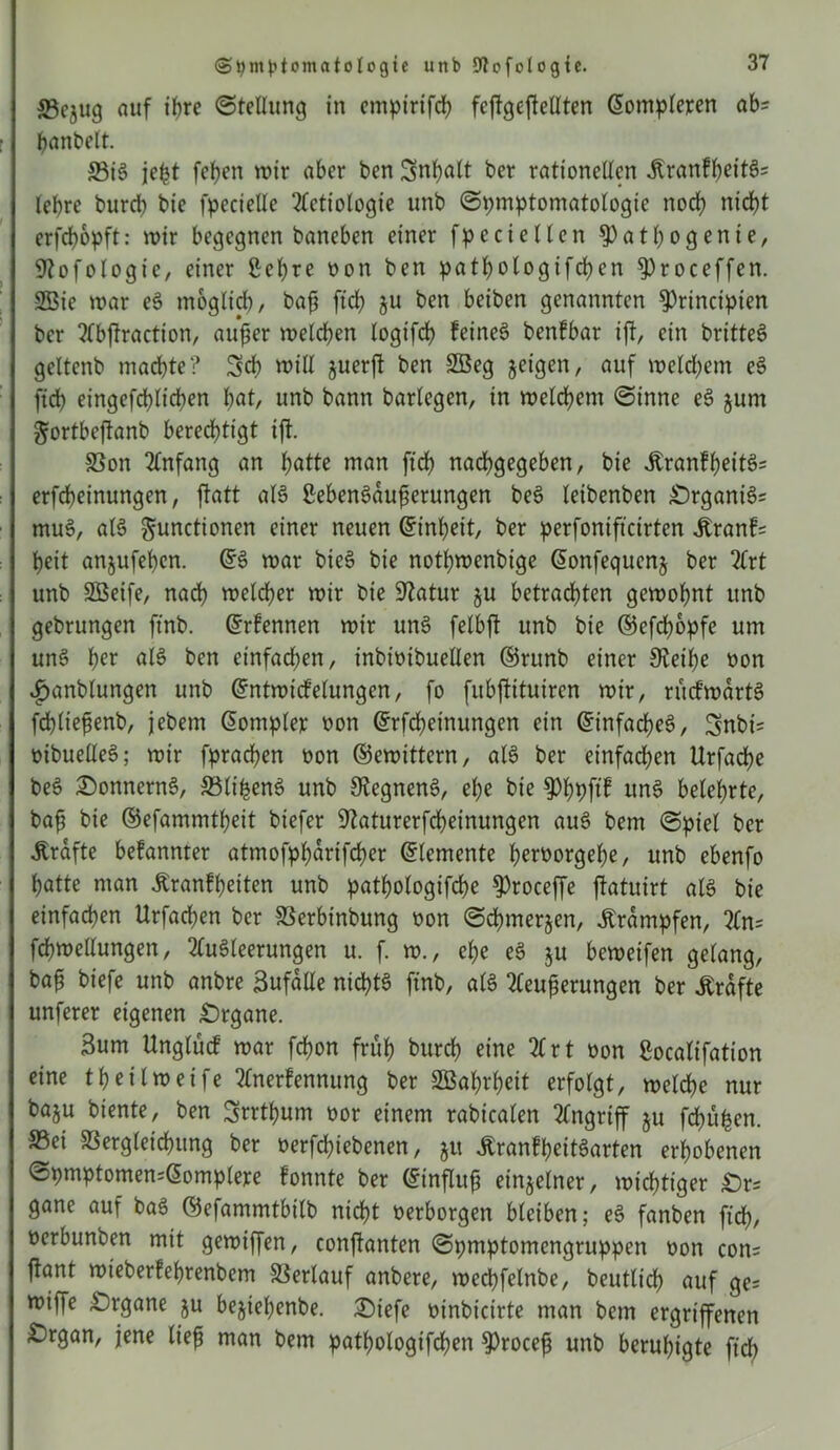 23cjug auf ihre (Stellung in empirifcß fcjTgefMten Eompleren ab? ßanbelt. 33B jeßt [eben wir aber ben Snßalt ber rationellen JlranfßeitS; lebrc burcb bie fpecielle Actiologte unb Symptomatologie noch nicht erfcßopft: wir begegnen baneben einer fpe eiet len §)at ßogente, üftofologic, einer ßeßre oon ben patßotogifcßen 9)roceffen. 3öie war eS möglich, baß ftch ju ben beiben genannten ^rincipien ber Abftraction, außer welchen logifcß feinet benfbar ijt, ein britteö geltenb machte? Sch will §uerft ben SBeg jeigen, auf welchem eS ftch eingefchlichen unb bann barlegen, in welchem Sinne eS jum gortbeftanb berechtigt ift. Von Anfang an hatte man ftch nachgegeben, bie .ftranfßeitS; erfcheinungen, flatt als ßebenSdußerungen beS leibenben £)rganiS; muS, aB gunctionen einer neuen Einheit, ber perfonifteirten jtranf; heit anjufeßen. ES war bieö bie nothwenbige Eonfequenj ber 2Crt unb SBeife, nach welcher wir bie Statur $u betrachten gewohnt unb gebrungen ftnb. Ernennen wir uns felbjt unb bie ©efeßopfe um uns her aB ben einfachen, inbioibuellen ©nmb einer Steihe oon ijanblungen unb Entwicfelungen, fo fubftituiren wir, rücfwdrtS fcßließenb, jebem Eompler oon Erfcßetnungen ein Einfaches, Snbi= oibuelleS; wir fprachen oon ©ewittern, aB ber einfachen Urfache beS £)onnernS, VlißenS unb SRegnenS, ehe bie $)ßpftf unS belehrte, baß bie ©efammtßeit biefer ^aturerfeßeinungen auS bem Spiet ber strafte befannter ötmofpßdrifcßer Elemente ßeroorgeße, unb ebenfo hatte man ßranfßeiten unb pathologifche $)roceffe jlatuirt aB bie einfachen Urfachen ber Verbtnbung oon Scßmerjen, Krämpfen, An; fchwellungen, Ausleerungen u. f. w., ehe eS ju beweifen gelang, baß biefe unb anbre Sufdlle nichts ftnb, als Aeußerungen ber Kräfte unferer eigenen Organe. 3um Unglücf war feßon früh bureß eine Art oon ßoealifation eine tßeilweife Anerfennung ber SÖaßrßeit erfolgt, welche nur baju biente, ben Srrtßum oor einem rabicalen Angriff ju feßühen. S5ei Vergleichung ber oerfeßiebenen, ju ÄranFßeitSarten erhobenen Spmptomen=Eomp(ere fonnte ber Einfluß einzelner, wichtiger £)r; gane auf baS ©efammtbitb nießt oerborgen bleiben; eS fanben fteß, oerbunben mit gewiffen, conftonten Spmptomengruppen oon con; ftant wieberfeßrenbem Verlauf anbere, wecßfelnbe, beutlicß auf ge; wiffe Organe ju bejießenbe. £)iefe oinbicirte man bem ergriffenen £)rgan, jene ließ man bem patßologifcßen ^>roceß unb beruhigte fiel)