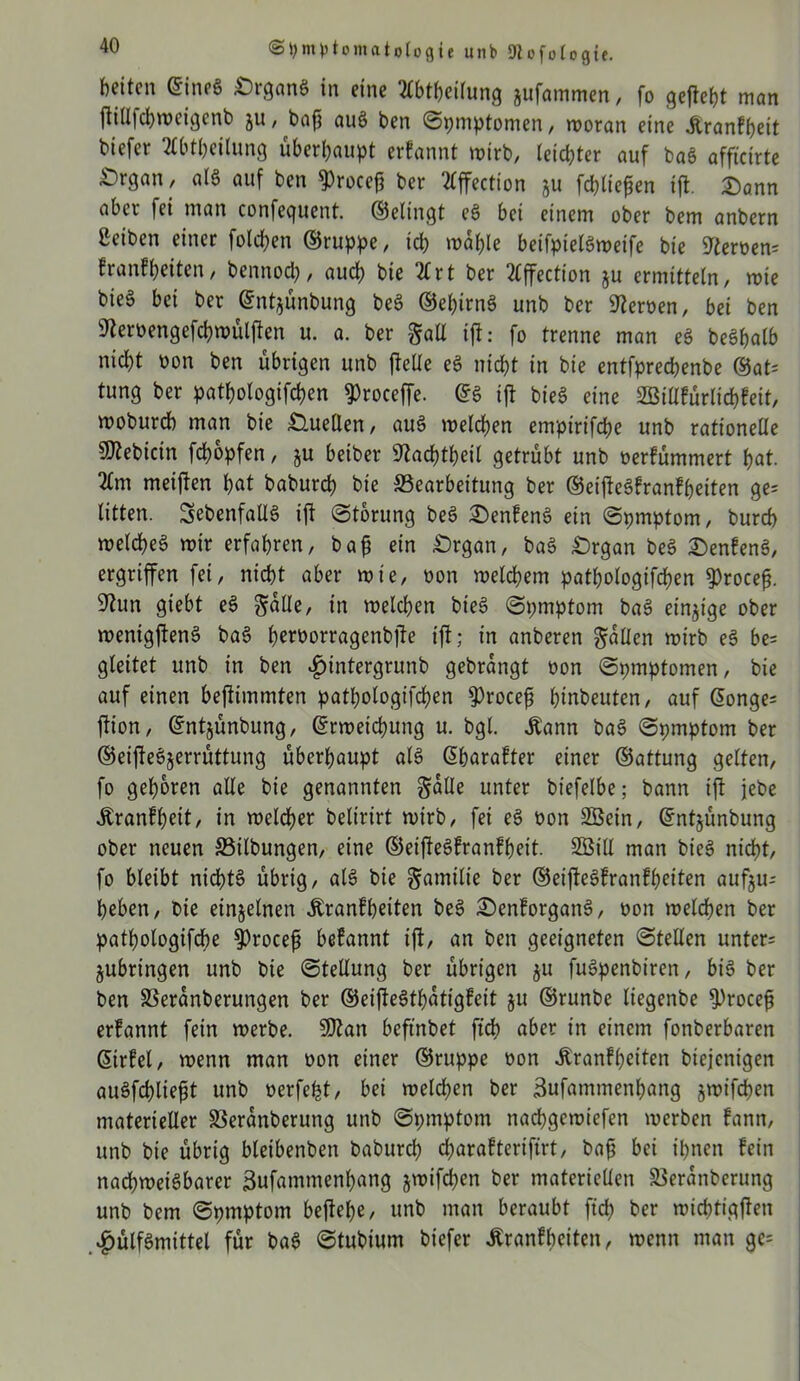 beiten ©ineg £)rgang in eine ^Ibtpeilung jufammen, fo gefleht man Pillfcpweigenb ju, bap aug ben ©pmptomen, woran eine franfpeit biefer 2£btbeilung überhaupt erfannt wirb, leichter auf bag affteirte £)rgan, alg auf ben «procep ber 2lffection ju fcpliepen tp. Dann aber fei man confequent. ©elingt eg bet einem ober bem anbern ßeiben einer folgen ©ruppe, ich wähle beifpietgweife bie Heroen* franfpeiten, bennoch, auch bie 2Crt ber 2lffection ju ermitteln, wie bieg bet ber ©ntjünbung beg ©ehirng unb ber Heroen, bei ben S'teroengefchwülften u. a. ber galt ip: fo trenne man eg begbalb nicht üon ben übrigen unb pelle eg nicht in bie entfprechenbe ©at= tung ber pathologifchen ^roceffe. ©g ip bieg eine Sötllfürlicpfeit, woburdb man bie Quellen, aug welchen empirifche unb rationelle Bebirin fepopfen, ju beiber ftacptpeil getrübt unb oerfümmert hat. 2tm meipen hat baburch bie ^Bearbeitung ber ©eipegfranfheiten ge= litten. SebenfaUg ip ©torung beg Denfeng ein ©pmptom, burch weicheg wir erfahren, bap ein £)rgan, bag Drgan beg Denfeng, ergriffen fei, nicht aber wie, oon welchem pathologifchen $rocep. 9tun giebt eg Salle, in welchen bieg ©pmptom bag einzige ober wenigpeng bag peroorragenbpe ip; in anberen Sollen wirb eg be= gleitet unb in ben £intergrunb gebrangt oon ©pmptomen, bie auf einen bePimmten pathologifchen $rocep hinbeuten, auf ©onge= pion, ©ntjünbung, ©rweichung u. bgl. .Kann bag ©pmptom ber ©eipegjerrüttung überhaupt alg ©harafter einer ©attung gelten, fo gehören alle bie genannten Salle unter biefelbe; bann ip jebe franfpeit, in welcher belirirt wirb, fei eg üon Sßein, ©ntjünbung ober neuen Salbungen, eine ©eipegfranfpett. Söill man bieg nicht, fo bleibt nidffg übrig, alg bie Samilte ber ©eipegfranfheiten aufju-- heben, bie einzelnen franfpeiten beg Denforgang, oon welchen ber patpologifcpe $rocep befannt ip, an ben geeigneten ©teilen untere jubringen unb bie ©tellung ber übrigen $u fugpenbiren, big ber ben SSeranberungen ber ©eipegtpatigfeit ju ©runbe liegenbe ^rocep erfannt fein werbe. 9J?an befmbet ftch aber in einem fonberbaren ©trfel, wenn man oon einer ©ruppe oon franfheiten biejenigen augfcpliept unb oerfept, bei welchen ber äufammenpang jwifchen materieller SSeranberung unb ©pmptom nachgewiefen werben fann, unb bie übrig bleibenben baburch d)arafterifirt, bap bei ihnen fein naepweigbarer iBufammenpang jwifd^cn ber materiellen SBeranberung unb bem ©pmptom bepepe, unb man beraubt fiep ber wieptigpen $ülfgmittel für bag ©tubium biefer franfheiten, wenn man ge=