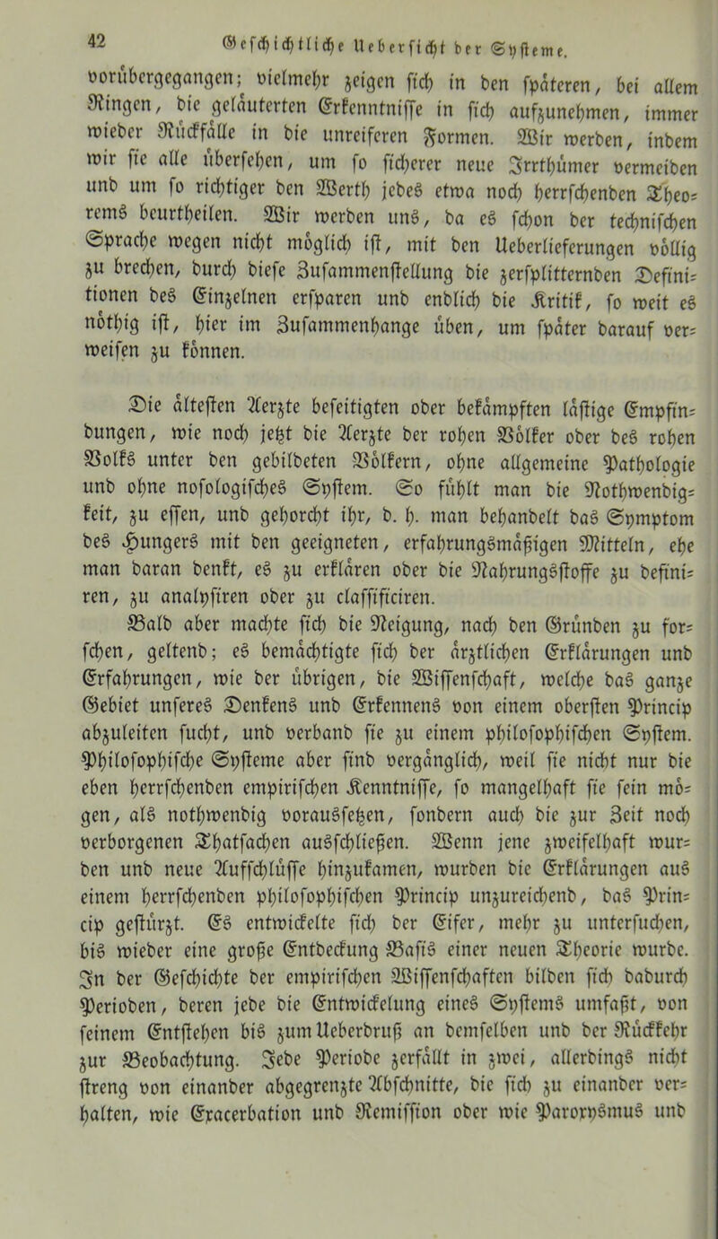 borübergegangen; melmepr jeigen ftrf> in bcn fpateren, bet allem Gingen, bie gelauterten Erfenntniffe in fich aufyunehmen, immer wiebcr Slucffalle in bie unreiferen formen. 2Öir merben, tnbem mir ftc alle itberfe^en, um fo ftdjerer neue Srrtpümer nermeiben unb um fo richtiger ben Sßertp jcbeö etma noch perrfchenben £peo= remö beurtpeilen. 2ßir merben uns, ba eS frf>on ber tecpnifchen (Sprache megen nicht möglich ift, mit ben Ueberlieferungen tmllig 5U bred^en, burd? biefe Sufammenftellung bie jerfplitternben Seftnt* tionen be§ Einzelnen erfparcn unb enblich bie Irttif, fo meit eS nothig ift, hier im Sufammenpange üben, um fpater barauf oer= meifen ju können. Sie alteften 2terjte befeitigten ober bekämpften laftige Empftn' bungen, mie noch jept bie 2Cerjte ber rohen Bolker ober beö rohen 93olB unter ben gebilbeten Bolkern, ohne allgemeine Pathologie unb ohne nofologtfcpeS (Spftem. (So fühlt man bie 9?othmenbig= feit, $u effen, unb gehorcht ihr, b. p. man behanbelt ba3 (Spmptom be§ £unger§ mit ben geeigneten, erfaprungs>mafngen Mitteln, ehe man baran benft, e3 ju erklären ober bie sJkprung3ftoffe §u befind ren, ju analpftren ober ju clafftftciren. Balb aber machte fich bie Neigung, nach ben ©rünben ju for; fchen, geltenb; e§ bemächtigte fich ber amtlichen Erklärungen unb Erfahrungen, mie ber übrigen, bie SSiffenfcpaft, mclche ba3 ganje ©ebiet unfereS Senkend unb Erkennend non einem oberften Prtncip abjuleiten fucht, unb oerbanb ft'e ju einem philofophtfchen (Spftem. ppilofophifdpe (Spfteme aber ftnb vergänglich, meil fie nicht nur bie eben perrfchenben empirifcpen Äenntniffe, fo mangelhaft fie fein mo= gen, al§ notpmenbtg oorauSfepen, fonbern aud) bie jur Seit noch verborgenen &patfachen auSfcpliefien. Sßenn jene jmeifelpaft mur= ben unb neue 2Cuffcplüffe hinjukamen, mürben bie Erklärungen au3 einem herrfdjenben philofophtfchen Princip unjureichenb, ba§ Prin; cip geftürjt. ES entmidelte fid) ber Eifer, mehr §u ttnterfudjen, bis mieber eine grofje Entbecfung Baft'S einer neuen Speorie mürbe. Sn ber ©efcpicpte ber empirtfchen EBiffenfd^aften bilben fich baburch Perioben, beren jebe bie Entmicfelung eines (SpftetnS umfaßt, non feinem Entftepen bis jum Ueberbrufi an bcmfelben unb ber 9iücffcpr jur Beobachtung. Sebe Periobe verfallt in jmei, aUerbingö nicht ftreng non einanber abgegrenjte Mfcftnitte, bie fid) ju einanber oer= halten, mie Exacerbation unb SKemiffion ober mie paroxpSntuS unb