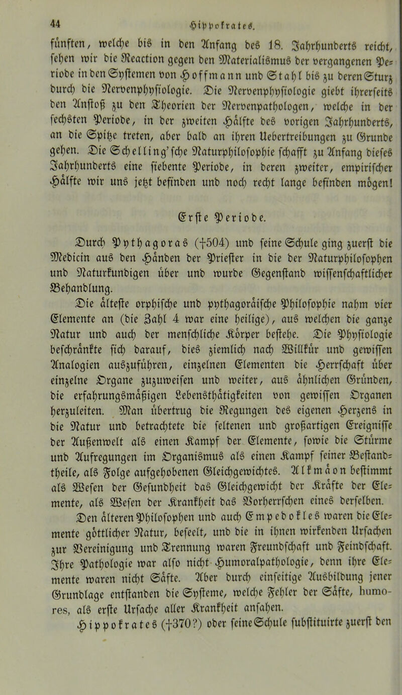 •£>t^ofratetf. fünften, weldje bis in ben Anfang beS 18. ^abrbunbertS reicht, fetten wir bie Sleaction gegen ben SltaterialiSmuS ber »ergangenen pe= riobe in ben Spffrmen »on $ o ffm a n n unb S t a b l big ju beren (Sturj burd) bie 9?crt>enpl;pftobogie. Sie 9?ert>enpf)t>ftotogie giebt ibrerfeitS ben Anftoß ju ben &beorien ber 9ter»enpatbologen, welche in ber fed)Sten Periobe, in ber jweiten £alfte beS »origen SaßrbunbertS, an bie Spi^c treten, aber halb an ihren Uebcrtreibungen ju ©runbe geben. Sie Scbelling’fcbe Staturpbtlofopbie fd>afft ju Anfang biefeö SaßrbunbertS eine fiebente Periobe, in beren jweiter, empirifeßer ^alfte wir unS jefct beftnben unb nod) recht lange beftnben mögen! ©rfte Per tobe. Surch pptßagoraS (f504) itnb feine (Schule ging juerft bie Sltebicin auS ben »fjanben ber Priefter in bie ber Staturpbilofopben unb Staturfunbigen über unb würbe ©egenftanb wiffenfcbaftlicber ©ebanblung. Sie altejte orpbifcße unb pptbagoraifeße Pbtlofopßie nahm »t'er Elemente an (bie skßl 4 war eine heilige), auS welchen bie ganje Statur unb auch ber menfcblicbe Körper befteße. Sie ^bpfi^logte befeßranfte ftd) barauf, bieö jiemlicß nach SBillfür unb gewiffen Analogien auSjufüßren, einzelnen Elementen bie ^>errfd?aft über einzelne Srgane jujuweifen unb weiter, auS ähnlichen ©rünben, bie erfaßrungStnaßigen SebenStßatigfeiten »on gewiffen Srganen ßerjuleiten. SDtan übertrug bie Stegungen beS eigenen ijerjenS in bie Statur unb betrachtete bie feltenen unb großartigen ©reigniffe ber Außenwelt alS einen Äampf ber ©lemente, fowie bie (Stürme unb Aufregungen im SrganiSmuS als einen -Kampf feiner SBeftanb* tbeile, als golge aufgehobenen ©leicbgewicßteS. A l f m a o n befltmmt als SBefen ber ©efunbbeit baS ©leichgewicht her -Strafte ber ©le= mente, als SBefen ber -ftranfßrit baS Borßerrfcben eines berfelben. Sen alteren Pßilofopben unb auch © m p e b o f 1 e S waren bie ©le* mente göttlicher Statur, befeelt, unb bie in ihnen wirfenben Urfacßen jur Bereinigung unb Trennung waren greunbfcßaft unb geinbfehaft. 3bre Pathologie war alfo nicht- -gmmoralpatbologie, benn ihre ©le- mente waren nicht Safte. Aber burdb einfeitige AuSbilbung jener ©runblage entftanben bie Spftcme, weldje gehler ber Safte, humo- res, als erjte Urfacbe aller -ftranfßrit anfaßen. £ippofr«tcS (f370 ?) ober feine Schule fubfiituirte juerft ben