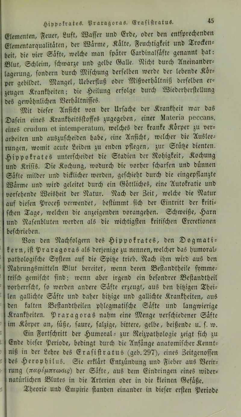 ^ippofrateö. $raragora<$. ©rafifttatu$. ©lemetiten, fteuer, Suft, SBaffer unb ©rbe, ober ben entfprcd)enben ©lementarqualitaten, ber SBdrnte, Kalte, Seucbtigfeit unb Srocfen* beit, bie oier «Safte, tr»eld?e man fpdter ©arbinalfdfte genannt bat: ©tat, ©cbteim, fcbmarje unb gelbe ©alle. Nicht burct) Aneinanber* agerung, fonbern burcb «Nifcbung berfelben merbe ber tebenbe Kor* per gebilbet. Mangel, Ueberflu0 ober Nti0oerbdltni0 berfelben er* jeugen Krankheiten; bie Teilung erfolge burcb S55ieberf>er|feUung )eS gemobnlicben SSerf>altniffe§. gjtit tiefer Anficbt oon ber Urfacbe ber Krankheit mar baS T)afein eines Krankl)eitS0offeS ^gegeben, einer Materia peccans, eines crudum et intemperatum, melcbeS ber kranke Körper ju oer= arbeiten unb auSjufdjeiben habe, eine TCnfic^t, melier bie Auslee- rungen, momit acute Selben §u enben pflegen, jur ©tu£e bienten. ^ippokrateS unterfcpeibet bie ©tabien ber 9vof)igfeit, Kochung unb KrifiS. Die Kod)ung, mobttrd) bie oorber fcparfen unb bünnen (Safte milber unb bicflibber merben, gefd)iebt burd) bie eingepflanjte 2ßarme unb mirb geleitet burd) ein ©ottlicbeS, eine Autokratie unb oorfebenbe SSetSbeit ber Natur. Nach ber Seit, melcbe bie Natur auf biefen $)roce0 oermenbet, bejltmmt ficb ber ©intritt ber triti* fcben Sage, melcben bie anjeigenben oorangeben. ©d)mei0e, vfjarn unb Nafenbluten merben als bie micbtigjlen kritifcben ©rcrettonen befcbrieben. SSon ben Nachfolgern beS £ippokrateS, ben Dogmati* kern, i0 $>raragoraS als berjenige ju nennen,meiner baS bumorab patbologifcbe ©pftem auf bie ©piije trieb. Nach ibm mirb auS ben Nahrungsmitteln ©lut bereitet, menn beren ©eftanbtbeile fpmme- trifd) gemifd)t finb; menn aber irgenb ein befonbrer ©eflanbtbeil oorberrfd)t, fo merben anbere ©dfte erzeugt, auS ben bifetgen Schei- ten gallicbte ©dfte unb baber bifeige unb gallicbte Krankheiten, auS ben kalten ©eftanbfbeilen pblegmatifcbe ©dfte unb langmierige Krankheiten. ^raragoraS nahm eine Ntenge oerfcbiebener ©dfte im Körper an, füfje, faure, faljige, bittere, gelbe, bcifenbe u. f. m. ©in $ortfd)ritt ber ^umoral* jur Neijpatbologie jeigt fid) ju ©nbe biefer ^Oertobe, bebingt burcb bie Anfänge anatomifcber Kennt* ni0 in ber Sehre beS ©rafiftratuS (geb.297), eines Seitgenoffen beS *£>eropbiluS. ©ie erklärt ©ntjunbung unb Sieber auS ©erir* rung (7taQ8^7tvcoöLs) ber ©dfte, auS bern ©inbringen eines rniber* natürlichen ©lutes in bie Arterien ober in bie kleinen ©efd0e. Sbeorie unb ©nipirie ftanben einanber in biefer erften $)eriobe