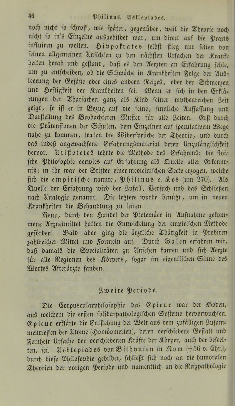 Wltnu«. Slöfle^iabe«. nod) nicht |o fchroff, wie fpater, gegenüber/ weil bie StJjeorie noch nicht fo in’§ (Einzelne auSgebilbet war, um birect auf bie ^prartS influtren ju wollen, ^ippofrate6 felbft jlieg nur feiten oon feinen allgemeinen 2Cnfid)ten ju ben nachffen Urfachen ber itranf; beiten l;ci*ab unb geftanb, baf? eS ben “tferjten an Erfahrung fehle, um $u entfdjciben, ob bie (Schwache in Äranfheiten golge ber 2(ufc leerung ber ©efaffe ober eines anbern OteizeS, ober ber Schmerzen unb $cftigfeit ber ^tanfheiten fei. SBenn er ftch in ben (Srfla= rungen ber Shatfad)en ganz als itinb feiner mpthenreichen Seit jeigt, fo ift er in S3ejug auf bie feine, ftnnliche 2luffaffung unb 2)arftellung beS 33eobad;teten SRufter für alle Setten. (5rft bureb bie 9)ratenftonen ber Sd;ulen, bem (Einzelnen auf fpeculatioem SÖege nal;e ju fommen, traten bie üffiiberfprüche ber Theorie, unb burch baS tnbeft angewachfene GsrfahrungSmaterial beren Unjulanglichfeit heroor. TlriftoteleS lehrte bie SJlethobe be6 ©rfahrenS; bie floi= febe ^hilofopfjie oerwteS auf Erfahrung als Quelle aller @rfennt= nip; in ihr war ber Stifter einer mebietntfehen Secte erzogen, welche ftch bie empirifche nannte, §)^)tItnuS o. Slo$ (um 270). 2HS Quelle ber (Erfahrung wirb ber Sufall, SSerfud) unb baS Schließen nad; Analogie genannt. £>te teuere würbe benüht, um in neuen Äranfheiten bie S5ehanblung zu leiten. 97eue, burd) ben £anbel ber Ptolemäer in Aufnahme gefom= mene Tfrjneimittel hatten bie Gfntwicfelung ber emptrifchen S07ethobe geforbert. S3alb aber ging bie ärztliche Shatigfett in ^robiren zahlreicher Mittel unb Formeln auf. £)urch ©alen erfahren wir, bafs bamalS bte Specialttaten ju 2lnfel)en famen unb ftch Tlerjte für alle Legionen beS ÄorperS, fogar im eigentlichen Sinne beS SBorteS Tlfterarjte fanben. Sw eite ^eriobe. £>ie ßorpuöcularphilofophie be3 ©picur war ber ©oben, auS welchem bie erften foltbarpatfjologifchen Spjfeme heroorwuchfen. ©picur erklärte bie ©ntjtehung ber SBelt auS bem zufälligen Sufams mentreffen ber 2ltome (£ombomerten), beren oerfchiebene ©eftalt unb Reinheit Urfache ber oerfchiebenen Kräfte ber Körper, auch ber befeel= ten, fei. TlSflepiabeS oon33ithpnien in 3iom (|56 o. @fw-)/ burd; biefe 9)h»lof°P^e gebilbet, fchliejjt ftch nod; an bie humoralen Theorien ber vorigen $ertobe unb namentlich an bie Svcizpathologie