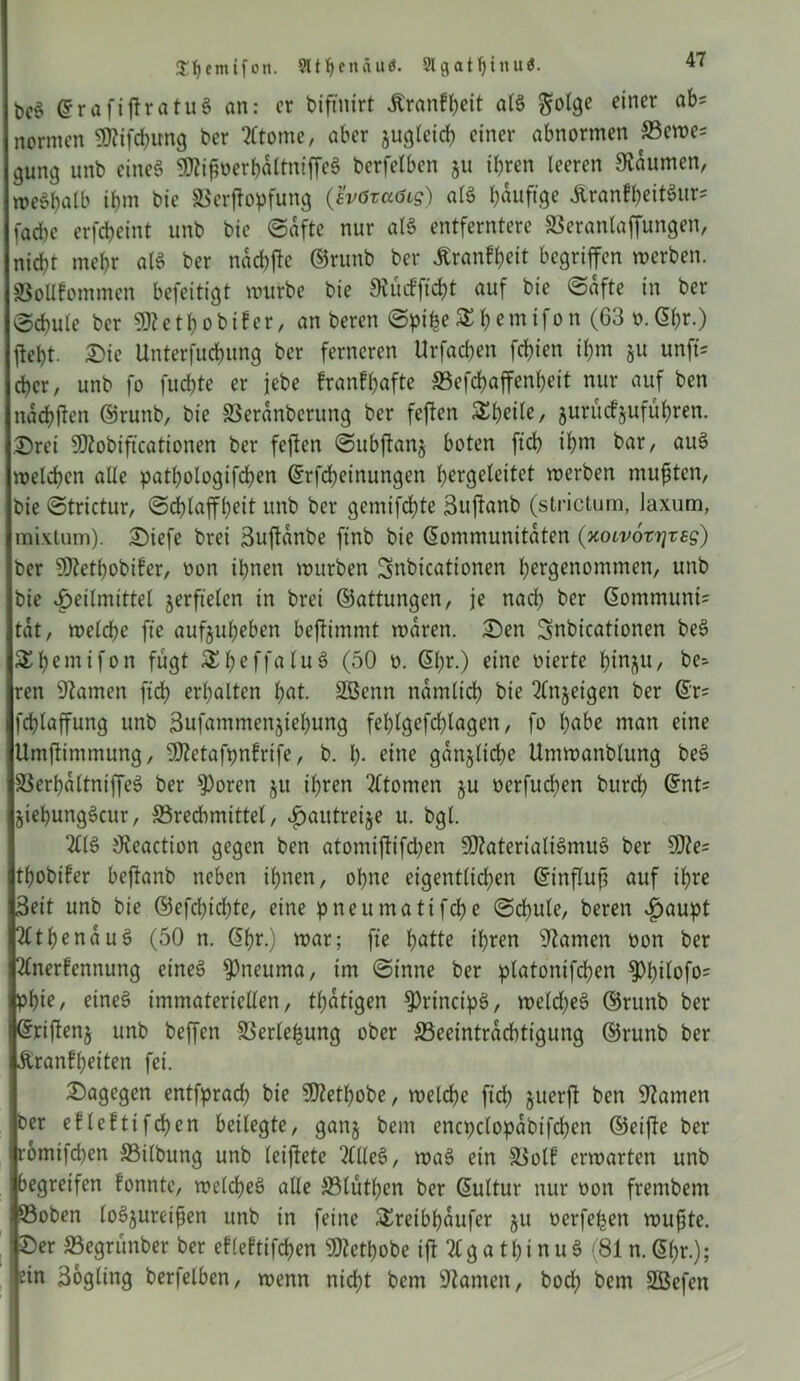 Sljemifon. 911 ^ e n ä u et. Slflat^inuö. bc§ KrafiffratuS an: er biftnirt Krankheit als $olge einer abs normen SOZifcffung ber Atome, aber jugleich einer abnormen S3ewe= gung unb eines SOZiffuerbattniffeS berfelben ju ihren leeren Daumen, n>cöt>atb ihm bie ©erffopfung (svötaßig) als hefige KrantheitSur* fache erfcheint unb bie ©afte nur als entferntere ©eranlaffungen, nicht mehr als ber nachte ©runb ber Krankheit begriffen werben. SSoUfommen befeitigt mürbe bie Oiitckffcht auf bie ©afte in ber ©chule ber SDZcthobiker, an beren ©piffe £hcmifon (63 n.Kf)r.) fleht. Die Untersuchung ber ferneren Urfachen fchien ihm §u unft* eher, unb fo fuchte er jebe krankhafte ©efchaffenheit nur auf ben nachffen ©runb, bie SSeranbcrung ber feffen Zweite, jurüctjuführen. Drei SDZobiff’cationen ber feffen ©ubffanj boten ftch ihm bar, auS welchen alle pathologifchen Krfcheinungen hergeleitet werben mufften, bie ©trictur, ©cfflaffheit unb ber gemifeffte Suffanb (strictum, laxum, mixtum). Diefe brei Suffanbe ftnb bie Kommunitäten (xoivorrjres) ber OJZethobiker, non ihnen würben Snbicationen hergenommen, unb bie Heilmittel verfielen in brei ©attungen, je nach ber Kommunü tat, welche fte aufjuheben beffimmt waren. Den ^nbicationen beS SS^cmtfon fugt SheffaluS (50 n. Kf)r.) eine vierte tjin^u, be- ren tarnen ftch erhalten hat. Sßenn nämlich bie Anjetgen ber Kr= fchlaffung unb Sufammenjtehung felffgefdffagen, fo höbe man eine Umffimmung, fffZetafpnkrife, b. h- eine gänzliche Umwanblung beS ©erhaltniffeS ber $oren ju ihren Atomen ju nerfueffen burch Knt= jiehungScur, ©rechmittel, £>autrei$e u. bgl. AIS Ofeaction gegen ben atomiffifd^en SDZaterialiSmuS ber 50Ze= thobifer beffanb neben ihnen, ohne eigentlichen Ktnffuff auf ihre Seit unb bie ©efchtdffe, eine pneumatifche ©chule, beren vfjaupt AthenauS (50 n. Khr.) war; fte hätte ihren OZamett non ber Anerkennung eines 9)neuma, tm ©inne ber ptatomfd?en $Phtlofo= piff?/ eines immateriellen, tffatigen fPrincipS, welches ©runb ber Kriffenj unb beffen ©erleffung ober ^Beeinträchtigung ©runb ber Ärankffeiten fei. Dagegen entfpracff bie SDZethobe, welche ftch &uerff ben SJZamen ber eklekttfcffen beilegte, ganj beut encpclopabtfchen ©eiffe ber romifd)en ©tlbung unb leiffete Alles, waS ein ©olk erwarten unb begreifen konnte, welches alle ©tuthen ber Kultur nur non frenibent ©oben loSjureiffen unb in feine Sreibhaufer ju nerfeffen wuffte. Der ©egrunber ber eklektifchen s3JZetl)obe iff AgathinuS (81 n.Kffr.); ein Sogling berfelben, wenn nid)t bem OZantcn, bod) bem SÖefen