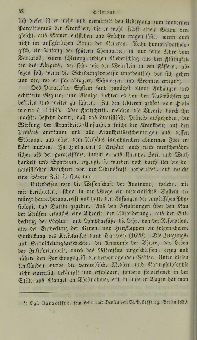 lieb biefer ifl er me()r unb vermittelt ben Uebergang jum mobernen ^arafitiönutS ber £ranfbeit, bie er mot)l felbfl einem Saum ber= gletdjt, auS (Samen entheben unb Srucl>te tragen laßt, wenn auch nicht im unftgürlicben ©inne ber teueren. Tlecßt bumoralpatbolo; gifd), ein Anfang ber fpatern ßbemiatrie, ift nur feine Sehre bom SartaruS, einem fcßleimig = erbigen 9Ueberfcblag aus ben glüfftgfeU ten beö ÄorperS, ber ficb, roie ber Sßeinftein in ben Raffern, ab* feljen foll, wenn bie ©cbeibungSproceffe unorbentlicb bor fich geben unb ber, wo er fid) ablagert, ©cbmerjen unb Srennen erregt *). DeS $)aracelfuS ©pfiem fanb junacbft blinbe Anhänger unb erbitterte ©egner; nur SBenige fucbten eS bon ben 2luSwücbfen ju befreien unb weiter §u führen. 3u ben (enteren gebort ban £eh rnont (f 1644). Der gortfebritt, welchen bie Sbeorie burch ihn machte, beftebt barin, baß ba§ bualijlifche $Princip aufgehoben, bie Sßirfung ber Äranfbeit§ = Urfachen (nicht ber Äranlbeit) auf ben 2lrchauö anerfannt unb alle ÄranfbettSerfcbeinungen auS beffen ©torung, auS einer bem 2CrcbauS inwobnenben abnormen Sbee er= flart würben. ^elmont’S 2lrd)auS auch noch menfchenabn= lieber als ber paracelftfcbe, inbem er au$ Unruhe, 3orn unb 2Butb hanbelt unb ©pmptome erzeugt, fo würben bod) burch ihn bie bp= namiflifchen ‘tfnficfaten bon ber SebenSfraft borbereitet, auf welche eine fpatere Seit fo fiolj war. Unterbeffen war bie Söiffenfchaft ber Anatomie, welche, wie wtr berid)teten, fchon in ber SBiege ein mebicinifcheS ©pftein er* würgt batte, berangercift unb batte ben Anfängen ber empirifchen ^>hPs fiologie baS ^Dafein gegeben. ben (Erfahrungen über ben Sau ber Prüfen erwuchs eine Theorie ber 2(bfonberung, au§ ber (Ent= beefung ber (Ebplu3 = unb ßpmpbgefaße bie Sehre bon ber 9?eforption, au$ ber (Entbecfung ber SSenen; unb ^erjflappen bie folgenfcbwere (Entbecfung beS JtreiSlaufeS burd) ^)arbet; (1628). Die SeugungS? unb (EntwicfetungSgefcbicbte, bie Anatomie ber Sbiere, baS Seben ber ^nfuforienwelt, burch baS TOroffop aufgcfchloffen, erjog unb nährte ben ^orfcbungSgeiff ber herborragenben ©eiftcr. Unter biefen Umftanben würbe bie paracelftfcbe 9)?ebicin unb 9?aturpbilofopf)ie nicht eigentlich befampft unb erfchlagen, fonbern fte bcrfchieb in ber ©tiUe auS Mangel an Sbeilnabme; erft in unferen Sagen b«t man *) 93gl. «par acelfu«, fein Scbeit unb ®eitfen von «K.S.Scffing. Berlin 1839.