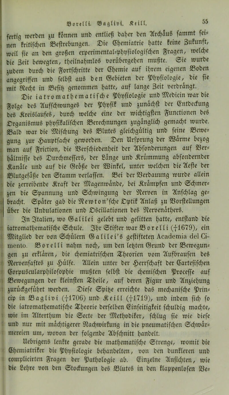 Sorelli. 93agli»i. Jteill. fertig werten ju fonnen unb entlief baher ben TlrchauS fammt fei? nen fritifchen ©eftrcbungen. SMe ^^cmtatrie batte feine 3ufunft, weit fte an ben grofen erperimentalsphpftologifchen Fragen, we^e bie Seit bewegten, theilnahmloS borübergeben mufjte. ©ie würbe jubem burcb bie gortfcbritte ber (5bemie auf ihrem eigenen ©oben angegriffen unb felbft auS ben ©ebieten ber Phhftologie, bie fte mit Stecht in ©efifc genommen batte, auf lange Seit oerbrangt. T)ie iatromathematifche Phpftologie unb Bebirin war bie golge beS 2luffchwungeS ber Phhl^ unb gunad^ft ber ©ntbecfung beS itreiSlaufeS, burcb welche eine ber wichtigen Functionen beS €)rgani§muS pbpft^alifcben ©erecbnungen juganglicb gemacht würbe, ©alb war bie SfRifcbung beS ©tuteS gleichgültig unb feine ©ewes gung $ur #auptfache geworben. £>en Urfprung ber SBarme bejog man auf griction, bie ©erfchiebenheit ber 2fbfonberungen auf ©ers baltniffe beS OurchmefferS, ber ßange unb Krümmung abfonbernber banale unb auf bie ©rofe ber SBinfet, unter welchen bie 2leffe ber ©lutgefaf e ben ©tamm oerlaffen. ©ei ber ©erbauung würbe allein bie jerreibenbe jtraft ber SEftagenwanbe, bei Trümpfen unb (Schmers jen bie (Spannung unb (Schwingung ber Heroen in 2(nfd)tag ge= bracht, ©pater gab bie 9t ewton’fche Opttf TCnlaf ju ©orftellungen über bie Unbulationen unb OSciltationen beS 9temnatherS. Sn Italien, wo ©alilei gelebt unb gelitten hatte, entftanb bie iatromathematifche (Schule. Shr (Stifter war © o r e 11 i (-J-1679), ein ?07itglieb ber oon ©chülern ©alitei’S gegifteten Academia del Ci- mento. ©oretli nahm noch, um ben testen ©runb ber ©eweguns gen ju erflaren, bie dhemiatrifchen £heonen oom 2fufbraufen beS 9teroenfafteS ju £ülfe. Allein unter ber vfjerrfchaft ber ©artefifdjen ©orpuScularphilofophie muften felbft bie chemifchen Proceffe auf ©ewegungen ber fteinften S^hdle, auf beren ^igur unb 2fnjiehung jurücfgeführt werben. Oiefe ©pi£e erreichte baS mechanifche Prins cip in ©aglioi (fl706) unb jteill (fl719), unb inbem fid) fo bie iatromathematifche SEheorie berfelben ©infeitigfeit fchulbig machte, wie im tllterthum bie ©ecte ber SEltethobifer, fd)lug fte wie btefe unb nur mit mächtigerer 9tad)wirfung in bie pneumatifchen ©d;wars mereien um, wobon ber folgenbe Tlbfchnitt hnnbelt. UebrigenS lenfte gerabe bie mathematifche ©trenge, womit bie ©hemiatrifer bie Phpftologie behanbeltcn, oon ben bunfleren unb complicirten F^en ber Pathologie ab. ©injelne Tlnftdjten, wie bie Sehre oon ben ©tocfungen beS ©luteS in ben flappenlofen ©es