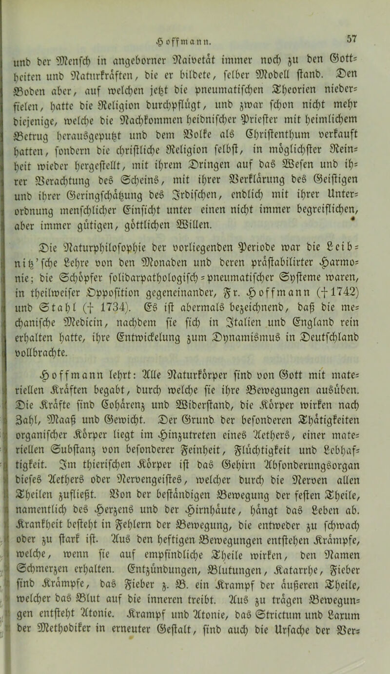 off man it. unb ber 9)?enfcb in angeborncr iftaioetat immer nod) gu ben ©ott= beiten unb 9?atnrfraften, bie er bitbete, felbcr hobelt ftanb. Den ©oben aber, auf welchen jefct bie pneumatifepen SS^eorten nicber= fielen, batte bie Religion burcppflugt, unb gwar febon nicht mehr biejenige, welche bie 97acp?ommen peibnifeper 5>riefter mit beimlicbem ©etrug perauögepufct unb bem SSoIfe als @hrijtentpum »erlauft batten, fonbern bie cbrifttid>e Religion felbft, in möglicher 9tein* beit wieber ^crgcjleKt, mit ihrem Dringen auf ba3 SBefen unb ih- rer Verachtung beö @cpcin$, mit ihrer ©erfldrung beS ©einigen unb ihrer ©eringfepafcung be3 Srbifcpen, enbtid; mit ihrer Untere orbnung menfeptieper ©inftept unter einen nicht immer begreiflichen, aber immer gütigen, göttlichen SBiUen. Die ^aturppilofoppie ber »orliegenben 9)eriobe mar bie Scib = nip’fcpe Sehre »on ben Sftonaben unb beren praftabilirter £armo= nie; bie Schöpfer folibar^athotogifch'pneumatifcher Spfteme waren, in tpeilweifer Dppofition gegeneinanber, gr. $offmann (-J-1742) unb Stabt (| 1734). ©6 ift abermals begetepnenb, baff bie me* chanifche ©tebicin, nachbem fte fiep in Italien unb ©nglanb rein erhalten hatte, ihre ©ntwicfelung gum DpnamtSmuS in Deutfchlanb vollbrachte. £offmann lehrt: 2HXe ‘ülaturforper finb »on ©ott mit mate= riellen Graften begabt, burch welche fie ihre ©ewegungen auSüben. Die Ärdftc finb Gohdreng unb ©Siberftanb, bie Körper wirlen nach 3apl, 9ftaaß unb ©ewiebt. Der ©runb ber befonberen SEpatigleiten organifcher Körper liegt im £ingutreten eines ^letperS, einer mate= riellen Subjlang oon befonberer geinpeit, glüdptigfeit unb Sebpafs tigfeit. 3m tpierifepen Äorper ift baS ©epirn 2Cbfonberung3organ biefeS 2letperS ober sJierüengetfleS, welcher burep bie Heroen allen Speilen gufließt. Von ber beftdnbigen ©ewegung ber fejlen £peile, namentlich beS 4?ergenS unb ber ^irnpdute, pdngt ba$ geben ab. jtranfpeit beftept in geptern ber ©ewegung, bie entweber gu fcpwacp ober gu ftar! ift. ?(u3 ben heftigen ©ewegungen entftepen Krampfe, welcpe, wenn fie auf empftnblicpe SEpeile wirlen, ben tarnen Scpmergen erhalten, ©ntgunbungen, ©lutungen, Jtatarrpe, gieber finb Ärdmpfe, baS gieber g. ©. ein Üranipf ber äußeren SEpeile, welcher baS ©lut auf bie inneren treibt. 2lu3 gu tragen ©ewegun= gen entjtept ‘tftonie. Ärampf unb 2ltonie, ba3 Strictum unb Sa rum ber ©tetpobiler in erneuter ©eftalt, finb auep bie Urfacpe ber ©er*