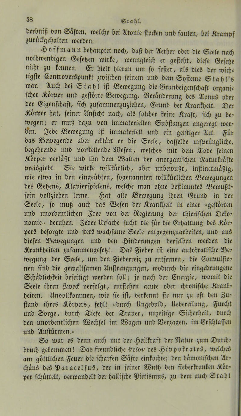 <Staßl. berbnifj oon Saften, welche bei 2ltonie ftocfen unb faulen, bei «Krampf jurücfgehalten werben. £ off mann behauptet noch, baß ber 2fetf>er ober bie Seele n ach notbwenbigen ©efeßen wirfe, n>enntqteid> er gefleht, biefe ©efeße nicht ju fennen. ©r hielt hieran um fo fefter, als bie$ ber wid^ tigfle ©ontrooerSpunft jwifchen feinem unb bem Spfleme @tat)l’ß war. 2fud) bei Stahl ift Bewegung bie ©runbeigenfcßaft organt* fdjer «Körper unb geführte Bewegung, SSeranberung be$ £onus> ober ber ©igenfchaft, fid) jufammenjujiehen, ©runb ber «Kranfßeit. Ser «Körper hat, feiner 2fnftd)t nach, als folcher feine «Kraft, ffcß ju be= wegen; er muß baju oon immateriellen Subfüanjen angeregt wer= b*en. Sebe Bewegung ifü immateriell unb ein geiftiger 2fct. ©ür baß 33ewegenbe aber erfldrt er bie Seele, baffelbe urfprungliche, begehrenbe unb oorfüellenbe SBefen, welches mit bem SEobe feinen Körper oerldßt unb ihn bem ^Balten ber anorganifcßen 9üaturfrdfte preiSgiebt. Sie wirfe willfürltd), aber unbewußt, infrinctmdßig, wie etwa in ben eingeübten, fogenannten willfürlicßen ^Bewegungen be§ ©eßenS, «KlaoierfpielenS, welche man ohne befüimmteS SBewußt= fein oolljießen lerne. «£>at alle ^Bewegung ihren ©runb in ber Seele, fo muß auch baS Söefen ber «Kranfheit in einer »geführten unb unorbentlicßen 3>bee oon ber Regierung ber thierifchen Sefo* nomie« beruhen. Seber Urfacbe fucht bie für bie Erhaltung beS «Kor= perS beforgte unb füetS wacßfame Seele entgegenjuarbeiten, unb auS biefen ^Bewegungen unb ben «fjinberuttgen berfelben werben bie «Kranfheiten jufammengefeht. Sa3 lieber ifü eine autofratifdhe 33e* wegung ber Seele, um ben gieberreij ju entfernen, bie ©ououlfio= nen finb bie gewaltfamen 2lnftrengungen, woburch bie eingebrungene Schdblicßfeit befeitigt werben foll; je nach ber (Energie, womit bie Seele ihren Bwecf oerfolgt, entfüeßen acute ober d;ronifdje «Kranf* heiten. Unoollfommen, wie fte ift, oerfennt fie nur ju oft ben füanb ihreö «KbrperS, fehlt »burdh Ungebulb, Uebereilung, furcht unb Sorge, burch SEiefe ber SErauer, unjeitige Sicherheit, burcb ben unorbentlicßen SÜBecßfel im SBagen unb SSerjagen, im ©rfcßlaffen unb Tlnfüürmen.« So war eS benn aud) mit ber «fjeilfraft ber Statur jum Surcß* brucß gefommen! SaS freunbliche ftelov beS «£jippofrate$, welches am göttlichen Reiter bie fcßarfen Safte einfodßte; ben bdmonifchen 2lr* cßduS beS $)aracelfuS, ber in feiner SButß ben fteberfranfen «Kor* per fcßüttelt, oerwanbelt berßallifcße $)ietiSmuS, ju bem aud) Staßl