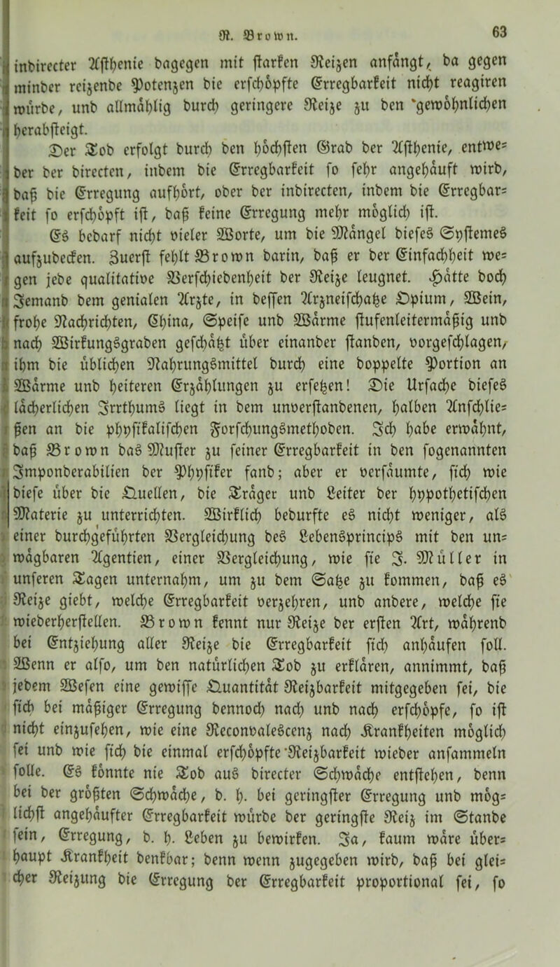 inbirecter tfftyente bagegen mit ftarfen Svei^en anfangt, ba gegen minber reijenbe ^otenjen bie erfcßopfte ©rregbarfeit nicht reagiren mürbe, unb attmd&Iig burd) geringere Netje ju ben ‘gewohnlid)en hcrabjteigt. 2)er Sob erfolgt burd) ben bocfyften ©rab ber 2tftl)ente, entroe5 ber ber birectcn, tnbcm bie ©rregbarfeit fo fef>r angetjduft wirb, baß bie Erregung aufßort, ober ber inbirecten, inbem bie ©rregbars feit fo erfcßbpft ift, baß feine Erregung mehr möglich ift. bcbarf nicht vieler SBorte, um bie Mangel biefeö ©pftemeS aufjubeden. 3uer|t fehlt ©rown barin, baß er ber Einfachheit we= gen jebe qualitative ©erfd;iebenl)eit ber Neije leugnet. £dtte bod) :t Semanb bem genialen 2Crjte, in beffen ?(rjneifchahe £>pium, 2ßetn, 1 frobe Nachrichten, <5btna, CSpeifc unb SBarme fhtfenleitermdßig unb b nach SBirfungSgraben gefdba^t über einanber jtanben, vorgefchlagen/ i ihm bie üblichen Nahrungsmittel burdh eine hoppelte Portion an SBdrrne unb heiteren Erzählungen ju erfe^en! Sie Urfache biefeS lächerlichen SrrthumS liegt in bem utwerftanbenen, halben ^nfchlie; ßen an bie phpftfalifchen gorfchungSmethoben. Sch höbe ermahnt, baß ©rown baS Ntufter ju feiner Erregbarfeit in ben fogenannten Smponberabilien ber fanb; aber er verfdumte, ftch mie i biefe über bie Quellen, bie Frager unb Leiter ber hbpolhetifcben ■ Ntaterie ju unterrichten. SÖßirflicß beburfte eS nicht weniger, als einer burchgeführten £3ergleid)ung beS ßebenSprincipS mit ben uns wdgbaren 2£gentien, einer ©ergleichung, wie fte S- SNütler in unferen Sagen unternahm, um ju bem ©alje 51t fommen, bafi eS Neige giebt, welche Erregbarfeit vergelten, unb anbere, weld)e fte wieberherftellen. ffirown fennt nur Neige ber erften 2(rt, wdhrenb bei Entziehung aller Neige bie Erregbarfeit ftch anl)dufen foll. 2ßenn er alfo, um ben natürlichen Sob gu erfldren, annimmt, baß jebent SBefen eine gewtffe Quantität Neigbarfeit mitgegeben fei, bie ftch bei mäßiger ©rregung bennod) nad; unb nach erfchbpfe, fo ift nicht eingufeßen, wie eine NeconvaleSceng nach «ftranfßeiten moglid; fei unb wie ftch bie einmal erfd;6pftc’Neigbarfett wieber anfammeln loüe. ES fonnte nie Sob auS btrecter ©d;mdche entgehen, benn bei ber größten ©cßwdd;e, b. h- bei geringfter Erregung unb mogs i lichft angehdufter Erregbarfeit würbe ber geringfte Neig im ©tanbe lein, Erregung, b. ß- ßeben gu bewirfen. Sn, faum wäre übers haupt Äranfßeit benfbar; benn wenn gugegeben wirb, baß bei gleis eher Neigung bie Erregung ber Erregbarfeit proportional fei, fo