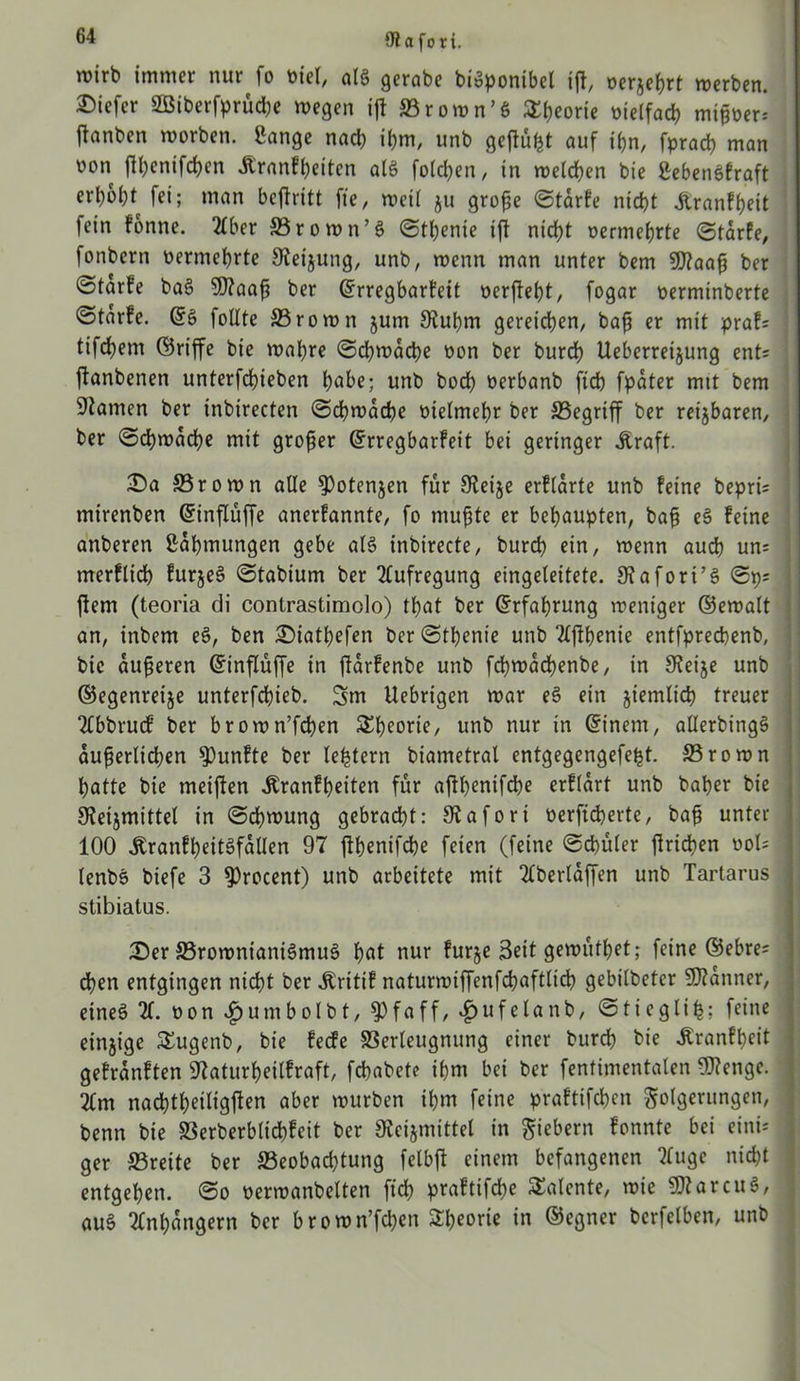 Olafori. roirb immer nur fo tuet, als gerabe biSponibet ijl, oerjeßrt werben, tiefer 2Biberfprüd)e wegen ifl Vrown’S Sßeorie »ielfad? mißoer= jlanben worben. Sange nad) ißm, unb gcftü^t auf ißn, fpracß man oon ftßenifcßen Jtr«nff>eiten als folgen, in melden bie SebenSfraft «M* fei; man beßritt fte, weil ju große Starfe nicht Äranf&eit fein fonne. 2tber 33rown’S Stßenie iß nicht vermehrte Starfe, fonbern vermehrte Sleijung, unb, menn man unter bem 2D?aaß ber @tarfe baS 9)?aaß ber ©rregbarfeit »erfleht, fogar oerminberte ©tarfe. ©S füllte 33rown jum JRußm gereichen, baß er mit praf; tifcßem ©riffe bie wahre Schwache non ber burd) Ueberreijung ent; jlanbenen unterfchieben höbe; unb hoch oerbanb ftcß fpater mit bem tarnen ber inbirecten Schwache vielmehr ber SSegriff ber retjbaren, ber «Schwache mit großer ©rregbarfeit bei geringer Jtraft. £>a S3rown alle 9)otenjen für 9teije erftarte unb feine bepri; mirenben ©inßüffe anerfannte, fo mußte er behaupten, baß eS feine anberen Saßmungen gebe als inbirecte, burcß ein, wenn auch un; merflicß furjeS Stabium ber Aufregung eingeleitete. Stafori’S Sp; ftem (teoria di contrastimolo) tßat ber (Erfahrung weniger ©ewalt an, inbem eS, ben SMatßefen ber Stßenie unb 2tßßenie entfprecßenb, bie äußeren ©inßüße in ßarfenbe unb fcßwacßenbe, in S^eije unb ©egenreije unterfcßieb. 3m Uebrigen war eS ein jiemlicß treuer Ttbbrubf ber brown’fcßen £ßeorie, unb nur in ©inem, allerbingS äußerlichen fünfte ber leßtern biametral entgegengefeßt. 33rown hatte bie weiften .Kranfßeiten für ajlhenifche erftart unb baßer bie 9?eijmittel in Schwung gebracht: Siafort oerfteßerte, baß unter 100 ÄranfßeitSfatlen 97 jlßenifcße feien (feine Schüler ßrießen »ol* lenbS biefe 3 ^rocent) unb arbeitete mit Ttberlaßen unb Tartarus stibiatus. iDer SSrownianiSmuS ßat nur furje Seit gewütßet; feine ©ebre; eßen entgingen nicht ber .Kritif naturwiffenfeßafttieß gebilbetcr Scanner, eines 2t. non £umbolbt, $Pfaff, £ufelanb, Sticgliß; feine einzige SEugenb, bie feefe Verleugnung einer burcß bie Jtranfßeit gefranften 97aturßeitfraft, feßabete ißm bei ber fentimentalen 3J?enge. 2tm nacßtßeiligßen aber würben ißm feine praftifeßen Folgerungen, benn bie Verberbltcßfeit ber Kcijmittel in Fiebern fonnte bei eini; ger S5reite ber ^Beobachtung fetbft einem befangenen 2tuge nießt entgehen. So oerwanbelten fteß praftifeße Talente, wie SftarcuS, auS Ttnßangern ber brown’fcßen Sßeorie in ©egner berfetben, unb