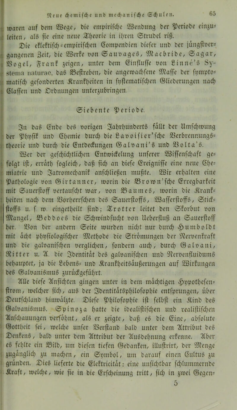 waren auf bem SBege, btc empirifcbe SBenbung ber ^Periobe einju- j (eiten/ atö fte eine neue 5£f>eorie in ihren ©trübet riß. 2)ie efleftifd) = empirifd)en Sompenbien biefer unb ber jüngftüer- I gangenen Seit/ bie VScrfc non ©auoageS, sD?acbribe, ©agar, I SSogel, $ranf jetgen, unter bem Sinfluffe oon ßinnc’S Sy- stema naturae, ba$ Veßreben, bie angewadbfene SKaffe ber fpmpto= matifcb gefonberten ^ranfpeiten in fpßematifcben ©lieberungen nach Staffen unb £)rbnungen unterjubringen. ©iebente $eriobe. Sn ba3 Snbe be3 oorigen 3abvl)unbert8 faßt ber Umfdjwung ber 5)t)pftf unb Sbemie burd) bie Saooifter’fcbe Verbrennung^ tpeorie unb burd) bie Sntbecfungen ©a loa nt’3 unb Volta’3. 5Ber ber gefd)id)tlid)en Sntwicfetung unferer 2Öiffenfd)aft gc= r. folgt iß, errat!) fogteid), baß fid> an btefe Sretgntffe eine neue Sbe= miatrie unb Satromecbanif anfdßießen mußte. 3Öir ermatten eine . Pathologie oon ©irtanner, worin bie S5rown’fd)e Srregbarfeit mit ©auerßojf oertaufebt war, oon 33aume3, worin bie Äranf= beiten nad) bem Vori)errfd)en be3 ©auerßoffö, äßafferßop, ©tid’= ßop u. f. w. eingetbeitt ftnb; £r otter leitet ben ©forbut oon Mangel, 33ebboe3 bie ©d)winbfud)t oon Ueberßuß an ©auerßoff ber. Von ber anbern ©eite würben nid)t nur burd) $umbolbt mit ad)t pbpftologifcber SDZetbobe bie ©tromungen ber Sfteroenfraft unb bie galoanifcben üergtid)en, fonbern aueb, burd) ©a loa nt, Siitter u. Z. bie Sbentifdt be3 gatoanifd)en unb 9?eroenßuibum3 • behauptet, ja bie Sebent unb dtranfbritSaußerungen auf SBirhmgen be3 ©aloani3mu3 §urucfgefubrt. ZUe biefe 2lnftdjten gingen unter in bem mächtigen v£>ppotl)efen= ßrom, welcher ftd), au3 ber SbentitdtSpbilofopbie entfprungen, über 2)eut|'d)lanb btnwaljte. £>iefe ^)t)Üofopbie iß felbß ein Äinb be3 ®aloani3mu3. ©ptnoja batte bie tbealißifd)en unb realißifdjett ‘2tnfd)auungen oerfobnt, al3 er geigte, baß e3 bie Sine, abfotute ©ottbeit fei, wetebe unfer Verßanb halb unter bem Attribut be3 £)enfen3, batb unter bem Attribut ber ‘2lus>bel)nung erfenne. 2lber e6 fehlte ein Vilb, um biefen tiefen ©ebanfen, illußrirt, ber 9)?enge jugdnglid) ju machen, ein ©pmbol, um barauf einen Sultu3 ju grünben. £>ie3 lieferte bie Sleftricitdt: eine unftd)tbar fd)tummernbe Äraft, welche, wie fte in bie Srfcbeinung tritt, ftcb in jwei ©egcn= 5