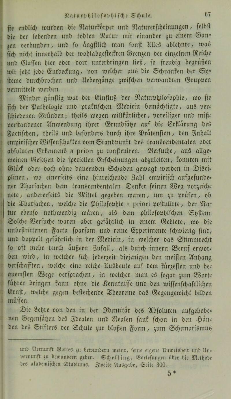 fte enblid? würben bie SRaturforper unb Üftaturerfcheimmgen, fetbß bie ber lebeitben unb tobten 9?atur mit etnanber $u einem ©an* jen verbunben, unb fo angßlid) man fonft MeS ablehnte, wa3 ftcf> nidtt innerhalb ber wolßabgeßeckten ©renjen ber einzelnen Reiche unb ©laßen hier ober bort unterbringen ließ/ fo freubig begrüßen wir jefet jebe ©ntbeckung, von welcher auö bie ©cßrattken ber ©p* ßeme burd)brod)en unb Uebergange jwifd)cn verwanbten ©ruppen vermittelt werben. 9Jfinber günßig war ber ©ittßuß ber 9Zaturpliilofophie, wo fte ftd) ber Pathologie unb praktifeßen 9ftcbicin bemadßigte, au6 ver= feßiebenen ©rünben; tßeilS wegen willkürlicher, voreiliger unb miß* verßanbetter 2(nwenbung ihrer ©ruttbfaße auf bie ©rklarung be§ gactifd)en, tßeilS unb befonberS burch ihre Pratenfton, ben Inhalt empirifd)er 233ißenfd)aften vom©tanbpunkt be$> tranöcenbentalen ober abfoluten ©rkennenS a priori ju conßruiren. SSerfucße, au§ allge* meinen ©efeßen bie fpeciellen ©rfeßeinungen abjuleiten, konnten mit ©lück ober bock> ohne bauerttben ©dßaben gewagt werben in £M3ci= plitten, wo einerfeitö eine fßnreichenbe 3al)l empirifd; aufgefunbe= ner ^hatfachen bent tranScenbentalen Denker feinen 2öeg vorjeid)* nete, anbererfeitS bie Mittel gegeben waren, um ju prüfen, ob bie £l)ntfad)en, weld)e bie Philofophie a priori poßultrte, ber 9?a= tur ebenfo nothwenbig waren, als bem philofophifchen ©pßem. ©old)e SSerfucße waren aber gefährlich in einem ©ebiete, wo bie unbeßrittenen gacta fparfam unb reine ©jeperimente fchwierig ftnb, unb hoppelt gefährlich in ber Sttebicin, in welcher ba3 ©timmreeßt fo oft mehr burch äußern ßufatt, alö burch Innern SScruf erwor* ben wirb, in welcher ftd) jeberjeit biejenigeit ben metßen Anhang verfeßaßten, welche eine reiche Ausbeute auf bent kürjeßen unb be= quemften 2Bege verfpraeßen, in welcher man eö fogar $um SBort* führer bringen kann ohne bie Äenntniße unb ben wiffenfd;aftlichen ©ruß, welche gegen beßechenbe £b*oreme ba£ ©egengewicht bilben ntüffen. 2)ie ließre von ben in ber Sbentitat bee> Abfoluten aufgehobe* nen ©egenfaßen be§ Sbcalen unb 9iealen fank fd)on in ben ^)an= ben bes> ©tifterö ber ©d)ule jur bloßen §otm, jutn ©cßemattömuS unb Vernunft @otteö ju bemutibcrn meint, feine eigene Untt>eieif)eit unb Itn? Vernunft ^u benninbern geben. ©d)elliitg, Slorlefungen über bie ÜJtetßobe veö afabemifchen ©tubiurn«. Breite Stuögabe, ©eite 300. 5*