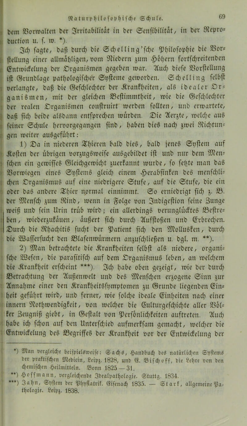 (Rat urphtlofopbifdje <S<f)ule. I fern SSorwalten ber SrritabiUtat in ber ©enftbilitat, in ber 9tepro= buction u. f. w. *). fagte, baf? bureb bie ©cbelling’fdiic ^)bi(ofop^ie bie SSors jteflung einer allmabligen, oom fiebern jum £of)ern fortfdjreitenben ©ntwicfelung ber Organismen gegeben mar. 2Cucl) biefe 33or|Mung ift ©runblage patbologifcber ©pfteme geworben. @d;elling fclbjt berlangte, baf bie ©efcblecbter ber Äranf beiten, als ibealer Or= ganiSnten, mit ber gleichen ©eflimmtbeit, wie bie ©cfd)lcd)ter | ber realen Organismen conftruirt werben füllten, unb erwartete, | baf ftcb beibe alSbann entfpreeben würben. Oie 2lerjte, weld;e auS i feiner ©djule betborgegangen ftnb, bä&en bieS nach jwei 9?id)tun= gen weiter auSgefübrt: 1) Oa in nieberen S^btercn halb bt'eS, halb jenes ©pftent auf Soften ber übrigen oorjugSweife auSgebilbet ift unb nur bem $D?en= feben ein gewiffeS ©leiebgewiebt juerfannt würbe, fo feljte man baS Sorwiegen eines ©pfemS gleich einem $erabftnfen beS menfcblri eben Organismus auf eine niebrigere (Stufe, auf bie ©tufe, bie ein ober baS anbere £l)ier normal einnimmt. ©o erniebrigt fid) 5. 33. ber S0?enfrf) ^um 9tinb, wenn in $olge oon Snbigeftion feine 3uttge weif unb fein Urin trüb wirb; ein allerbingS berunglücfteS 33eftres ben, wieberjufauen, äußert ftcb bureb 2£ufjbf en unb ©rbrecl;en. Ourcb bie SfbocbttiS fud>t ber Patient ftcb ben SDtolluSfen, bureb bie 2ßafferfud}t ben SSlafenwürmern anjufd)tiefen u. bgl. m. **). 2) Sfltan betrachtete bie Jtranfbeiten felbft als ntebere, organri febe Sßefcn, bie parafittfeb auf bem Organismus leben, an welchem bie Äranfb^it erfebeint ***). 5cb l;abe oben gezeigt, wie ber burd) ^Betrachtung ber 2lufenwelt unb beS 5D?enfd;en erlogene ©inn jur Annahme einer ben ÄranfbettSfpmptomen ju ©runbe liegenben ©in* beit geführt wirb, unb ferner, wie folcbe ibeale Einheiten nach einer innern ^totbwenbigfeit, oon meld)er bie ßulturgefcbicbte aller S8ol= !er 3eugnif giebt, in ©eftalt oon $Pcrf6nlid)?eiten auftreten. 2£ucb habe ich febon auf ben Unterfcbieb aufmerffam gemacht, welcher bie ©ntmicfelung beS 33egriffeS ber Äranfbeit oor ber ©ntwtcfelung ber *) 2)ian »ergleid)e beifpieldttieife: <Sad)ö, Hanbbudj beö natürlichen ©pftemö ber praftifepen üJlebicin, £eip$. 1828, unb (§. 33ifch off, bie fiepte von ben chentifchen Heilmitteln. Sonn 1825 — 31. **) Huffmann, oergleicpenbe 3bealpatpologie. ©tuttg. 1834. ***) 3ah», ©pftem ber (pppfiatrif. ©ifenad) 1835. — ©tatf, allgemeine !ßa* thologie. fieipj. 1838.