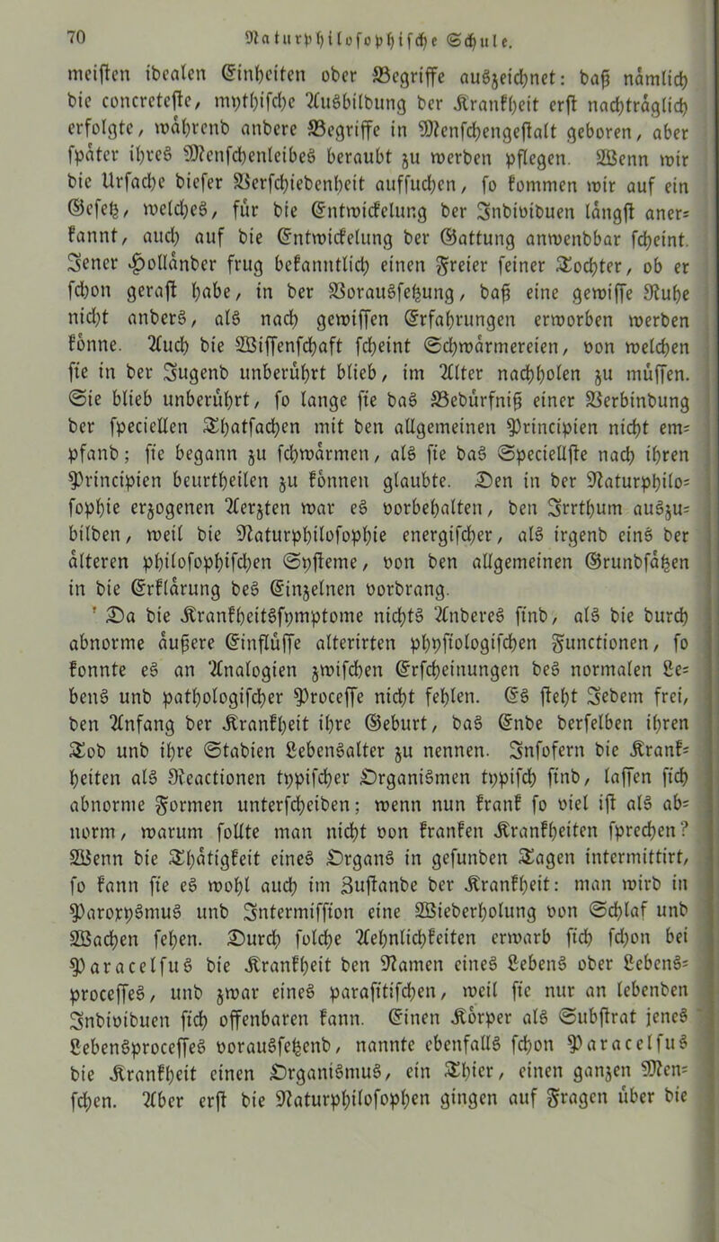 5ftatur$)T)llofol>i){fd)e <Scf)ulc. weiften ibcalen Einheiten ober begriffe auSjeichnet: baf? nämlich bic concretefte, mpthifd)e 2CuSbilbung ber ÄranFheit erft nachträglich erfolgte, wahrenb anberc 33cgriffe in 9)tenfd)engcftalt geboren, aber fpüter ihrcS 5)?cnfd)enleibeS beraubt ju werben pflegen. Sßenn wir bic Urfad)e biefer 9ierfcf>iebcnbeit atiffudjcn, fo Fommen wir auf ein ©efel^, welches, für bie ©ntwicFclung ber Snbiuibuen langft aner= Fannt, auch auf bie ©ntwtcfelung ber ©attung anwenbbar fdbeint. Sencr ^ollanbcr frug bcFanntlid; einen freier feiner Sochter, ob er fd)on geraft fjabe, in ber SSorauSfepung, bafs eine gewiffe Stube nidbt anberS, als nad) gewiffen ©rfahrungen erworben werben Fonne. 2luch bie SBiffenfchaft febeint @d)warmereien, oon welchen fte in ber Sugenb unberührt blieb, im 2Clter nacbbolen ju muffen. . ©ie blieb unberührt, fo lange fte baS 33ebürfnifi einer iÖerbinbung ber fpeciellen Shatfachen mit ben allgemeinen 9)rinctpien nicht em= pfanb; fte begann ju fchwarmen, als fte baS ©peciellfte nad; ihren 9)rincipten beurtbeilen 51t Fonnen glaubte. Oen in ber 9taturpbilo= fopbie erlogenen 2(erjten war eS oorbehalten, ben Srrthum auSju= bilben, weil bie 9taturphilofopl)ie energifcher, als trgenb etnS ber alteren ppilofophifdjen ©pfteme, oon ben allgemeinen ©runbfapen in bie ©rFlarung beS ©injelnen oorbrang. J Oa bie itranFheitSfpmptome nichts 2tnbereS ftnb, als bie burch abnorme äußere ©inflüffe altertrten phpftologifchen gunctionen, fo Fonnte eS an Analogien §wifchen ©rfcheinungcn beS normalen üe= benS unb pathologifcher $)roceffe nicht fehlen. ©S fleht Sebent frei, ben Anfang ber ÄranFhett ihre ©eburt, baS ©nbe berfelben ihren Sob unb ihre ©tabien ßebenSalter 51t nennen. Snfofern bie .ftranF* heiten als Sieactionen tppifcher Organismen tppifch ftnb, laffen ftch abnorme formen unterfd;eiben; wenn nun FranF fo viel ift als ab= norm, warum follte man nicht oon FranFeit Äranfheiten fprechett? SiSenn bie SEh^tigfeit eines Organs in gefunben Sagen intermittirt, fo Fattn fte eS wohl auch im Buflanbe ber Äranfheit: man wirb in 9)arorp3ntuS unb Sntermiffton eine SEÖieberholung oon «Schlaf unb SBachen fel;en. Ourd; foldbe 2lehnlichFeiten erwarb ftch fd;on bei 9)aracelfuS bie JtranFheit ben 9tamcn eines SebenS ober 2ebcnS= ] proceffeS, unb jwar eines parafttifchen, weil fte nur an lebenben Snbioibuen ftch offenbaren Fantt. ©inen Äorper als ©ubftrat jenes 1 SebenSproceffeS oorauSfehenb, nannte ebenfalls fchott $ParacelfuS bie ÄranFheit einen Organismus, ein SI;icr, einen ganjen $?cn= fchen. ?(ber erft bie Staturphilofophen gingen auf fragen über bie