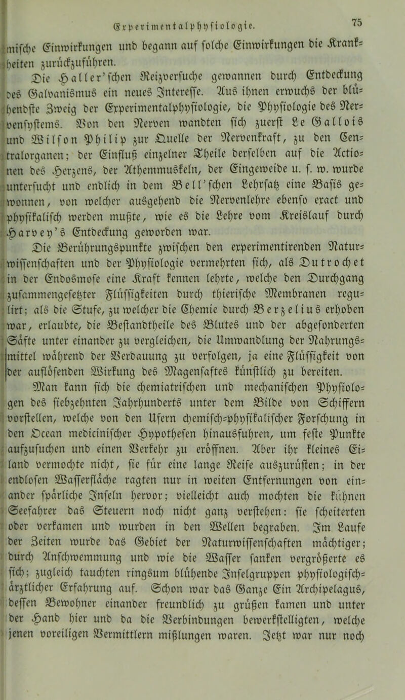 (5‘r^ertmentaU'^J)fioIogte. ^ fcmifcbc Einwtrfungen unb begann auf fotd>e Einwirfungen bie Äranf= beiten zunuf Zufuhren. X'ie Sh) alter’fdjen 9?eizoerfud)e gewannen burd) Entbecfung oe§ ©afoaniSntuS ein neues Sntereffe. 2lu3 ihnen erwuchs ber blu* jbenbfte 3weig ber Evpcrimentalphhfidogie, bie g)hhftologie beS Ster* ioenfpjtemS. Von ben fernen wanbten ftd) juerft £e ©alloiS unb SBilfon Philip jur Duette ber Steroenfraft, ju ben Een= jtralorganen; ber Einfluß einzelner Steile berfelben auf bie 2£ctto- nen be§ Degens, ber ^themmuSfeln, ber Eingewcibe u. f. w. würbe unterfucht unb enblid) in bem S5etfdf>en 2ef)rfah eine S3aft$ ge= wonncn, non welcher auögehenb bie Sfteroenlehre ebenfo cract unb jpbblt^tifch werben mußte, wie e§ bie Sehre oom Kreislauf burd) £ am et)’3 Entbecfung geworben war. Die 33erührung§punfte jwifdjen ben eyperimentirenben Statur* wiffenfcbaften unb ber ^bpftologie vermehrten ftd), al3 Dutrod)et in ber EnboSmofe eine straft fennen (ehrte, welche ben Durchgang zufammengcfefeter glüfftgfeiten burd) thierifchc Membranen regu* ; lirt; a(3 bie (Stufe, §u welcher bie Ehemie burdh S5 e r 5 e l i u 6 erhoben war, erlaubte, bie Vcßanbtbeile be3 SSluteS unb ber abgefonberten (Säfte unter einanber ju vergleichen, bie Utnwanblung ber StahrungS* mittel wahrenb ber Verbauung 51t verfolgen, ja eine glüfftgfeit non ber auflofenben VSirfung be3 sH?agenfafte3 fünfilid) ju bereiten. Sftan fann ftd) bie chemiatrifd)en unb med)anifchen §Dht)ftolo= gen be$> ftebjehnten SnhrhunbertS unter bem 33ilbc non Schiffern oorßellen, welche non ben Ufern §orfd)ung in ben Dcean mebicinifcher £t)pot()efen htnauSfuhren, um fefte fünfte aufjufuchen unb einen Verfehr 51t eröffnen. tCbcr ihr fletneö Ei* ; (anb vermochte nicht, fte für eine lange Steife auSjurüften; in ber enblofen 2BafferfIad)e ragten nur in weiten Entfernungen non ein= anber fpdrlid)e Snfeln hertwr; nielleicht aud) mochten bie fühnen (Seefahrer ba3 Steuern noch nicht ganz nerftehen: fte fcheiterten ober terfamen unb würben in ben Stellen begraben. Sw Saufe ber Seiten würbe baS ©ebiet ber Staturwiffenfcßaften mächtiger; burd) ^nfchwemmung unb wie bie SSaffer fanfen vergrößerte e3 fich; jugleid) tauchten ringsum blühenbe Snfelgruppen phhfidogifd)= \ ärztlicher Erfahrung auf. Schon war ba3 ©anze Ein 3(rd)ipelaguS, beffen Vewoßner einanber freunblid) ju grüßen famen unb unter ber £anb hier unb ba bie Verbinbungen bcwerffMigten, welche jenen noreiltgen Vermittlern mißlungen waren. Seht war nur noch