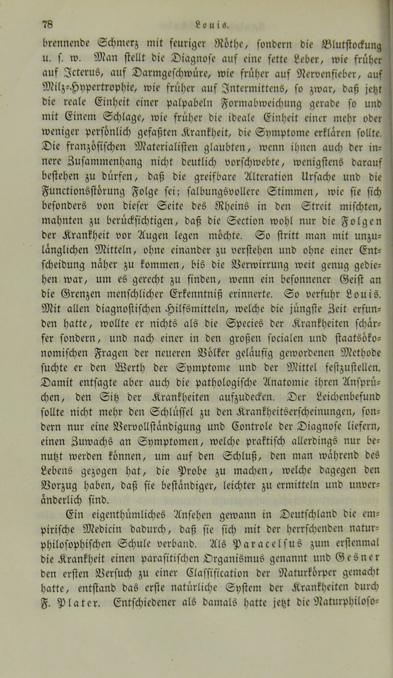 brennenbe (Schmers mit feuriger 9?6tpe, fonbern bie *B(utftocfung u. f. tu. 50?ein ftcUt bie Siagnofe auf eine fette ßeber, wie früher auf ScteruS, auf Sarmgefcpwüre, wie früher auf OZeroenfteber, auf 50?iij^t;pertrophi<?/ wie früher auf SntermittenS, fo jwar, baß jept bie reale ©inpeit einer palpabeln $;ormabwetd)ung gerabe fo unb mit ©inem Schlage, wie früher bie ibeale Einheit einer mehr ober weniger perfbnlicb gefaxten Äranfpeit, bie Symptome erklären follte. Sie franjoftfepen SOZaterialiften glaubten, wenn ihnen auch t>er in; nere Bufammenpang niept beutlicp üorfcpwebte, wenigftenS barauf beftehen ju bürfen, baß bie greifbare Alteration Urfache unb bie §unctionSftorung S»l9e fei; falbungSooEere Stimmen, wie fte ftcf> befonberS non biefer Seite beS OZpeinS in ben Streit mifchten, mahnten ju berüefffeptigen, baß bie Section wohl nur bie folgen ber Äranfpeit »or Augen legen mochte. So ftritt man mit unju; länglichen Mitteln, ohne einanber ju »erftepen unb ohne einer ©nt= fcheibung naher §u fommen, bis bie SSerwirrung weit genug gebie; hen war, um eS gerecht ju ftnben, wenn ein befonnener ©eifl an bie ©renjen menfcplicper ©rfenntniß erinnerte. So »erfuhr BouiS. 5DZtt allen biagnoßifepen Hilfsmitteln, welche bie jüngfie Beit erfun; ben h^te, wollte er nichts als bie SpecieS ber Äranfpeiten fepar; fer fonbern, unb nad? einer in ben großen focialen unb ftaatSofo; nomifchen fragen ber neueren SSolfer geläufig geworbenen $ß?etpobe fuchte er ben SBertp ber Symptome unb ber SDZittel feßjußellcn. Somit entfagte aber auep bie pathologifche Anatomie ihren Anfprü; d)en, ben Sip ber Äranfpeiten aufjubeefen. Ser ßeicpenbefunb follte niept mepr ben Scplüffel ju ben ÄranfpeitSerfcpeinungen, fon= bern nur eine SSeroollffanbtgung unb ©ontrole ber Stagnofe liefern, einen BuwacpS an Spmptomen, welcpe praftifcp allerbingS nur be= nupt werben fonnen, um auf ben Schluß, ben man waprenb beS ßebenS gezogen pat, bie 9)robe $u madpen, welcpe bagegen ben SSorjug paben, baß fte beftanbiger, leichter ju ermitteln unb itnoer= anberlicp finb. ©in eigentpümlicpeS Anfepen gewann in Seutfcplanb bie em= pirifepe SDZebicin baburep, baß fte fiep mit ber perrfdpenben natur= ppilofoppifcpen Sdjule »erbanb. AIS §)aracelfuS jum erjlenmal bie Äranfpeit einen parafttifchcn SrgantSmuS genannt unb © e S n c r ben erften S3erfucp ju einer ©laffiftcation ber OZaturforper gemacht patte, entflanb baS erfie natürliche SpjZem ber Äranfpeitcn burep later, ©ntfepiebener als bamalS patte jept bie OZaturppilofo;