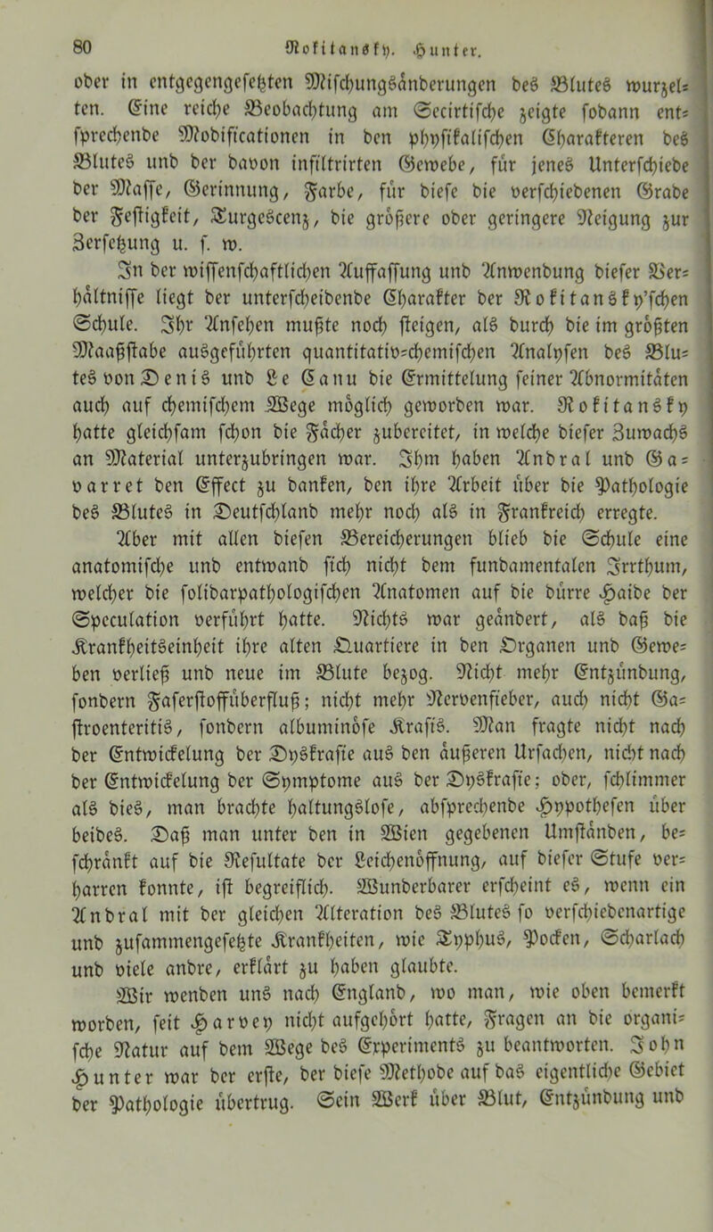 ober in cntgegengefefcten SDtifchungSünberungen be$ Blutes wurjel; ten. Eine reiche Beobachtung am ©ecirttfche jeigte fobann ent; fprechenbe $)?obificationen in bcn pbpfifaltfchen Eharafteren beS BluteS unb ber baoon infiltrirten ©ewebe, für jenes Unterfchiebe ber SO^affe, ©erinnung, $arbe, für biefe bie oerfcbiebenen ©rabe ber gejfigfeit, SSurgeScenj, bie größere ober geringere Neigung jur äerfefcung u. f. w. Sn ber wiffenfdhaftlidjen SCuffaffung unb Anwenbung biefer Ber= haltniffe liegt ber unterfcbeibenbe Ehorafter ber S^ofttanöfp’frfjen <5d)ule. Sb* Anfehen mußte noch jteigen, als burch bie im größten 9Aaaßftabe auSgeführten quantitatiü;chemtfchen Analpfen beS Blu; teSüon©ent3 unb Le Eanu bie Ermittelung feiner Abnormitäten auch auf chemifchem JHSege möglich geworben war. KofttanSfp hatte gleichfam fchon bie Locher jubcreitet, in welche biefer SuwachS an Material unterjubringen war. Shm hoben Anbral unb ©a = oarret ben Effect ju banfen, ben ihre Arbeit über bie Pathologie beS Blutet in ©eutfcl)tanb mehr noch otS in ^ranfreidh erregte. 2£ber mit allen biefen Bereicherungen blieb bie ©dhule eine anatomifdhe unb entwanb ftch nicht bem funbamentalen Srrthum, welcher bie folibarpathologifchen Anatomen auf bie bürre »£>atbe ber ©pcculation oerführt hotte. Nichts war geanbert, als baß bie jtranfheitSeinheit ihre alten Quartiere in ben Organen unb ®ewe= ben oerließ unb neue im Blute bejog. 9Zid?t mehr Entjünbung, fonbern gaferftoffüberfluß; nicht mehr Lteroenfteber, audh nicht ftroenteritiö, fonbern albuminofe Äraft'S. 9ftan fragte nicht nach ber Entwicklung ber ©pSfrafte auS ben äußeren Urfacben, nicht nach ber Entwicklung ber (Symptome auS ber ©pSfrafte; ober, fchlimmer als bie$, man brachte holtungSlofe, abfpredßenbe *£>ppothefen über beibeS. ©aß man unter ben in SBien gegebenen Umjlanben, be= fchranft auf bie Stefultate ber Leichenöffnung, auf biefer ©tufe oer= harren fonnte, ift begreiflich- SBunberbarer erfcheint eS, wenn ein Anbrat mit ber gleichen Alteration beS BluteS fo oerfchtebcnartige unb jufammengefe^te Äranfheitcn, wie SEpphuS, Pocfen, ©cbarlad) unb oiele anbre, erflärt ju hoben glaubte. 2Bir roenben unS nach Englanb, wo man, wie oben bemerk worben, feit |>aroep nicht aufgebort hotte, fragen an bie organi= fche Statur auf bem Söege beS Experiments §u beantworten. Sohn Runter war ber erfte, ber biefe SO^etpobe auf baS eigentliche ©ebict ber Pathologie übertrug, ©ein SBerf über Blut, Entjünbung unb