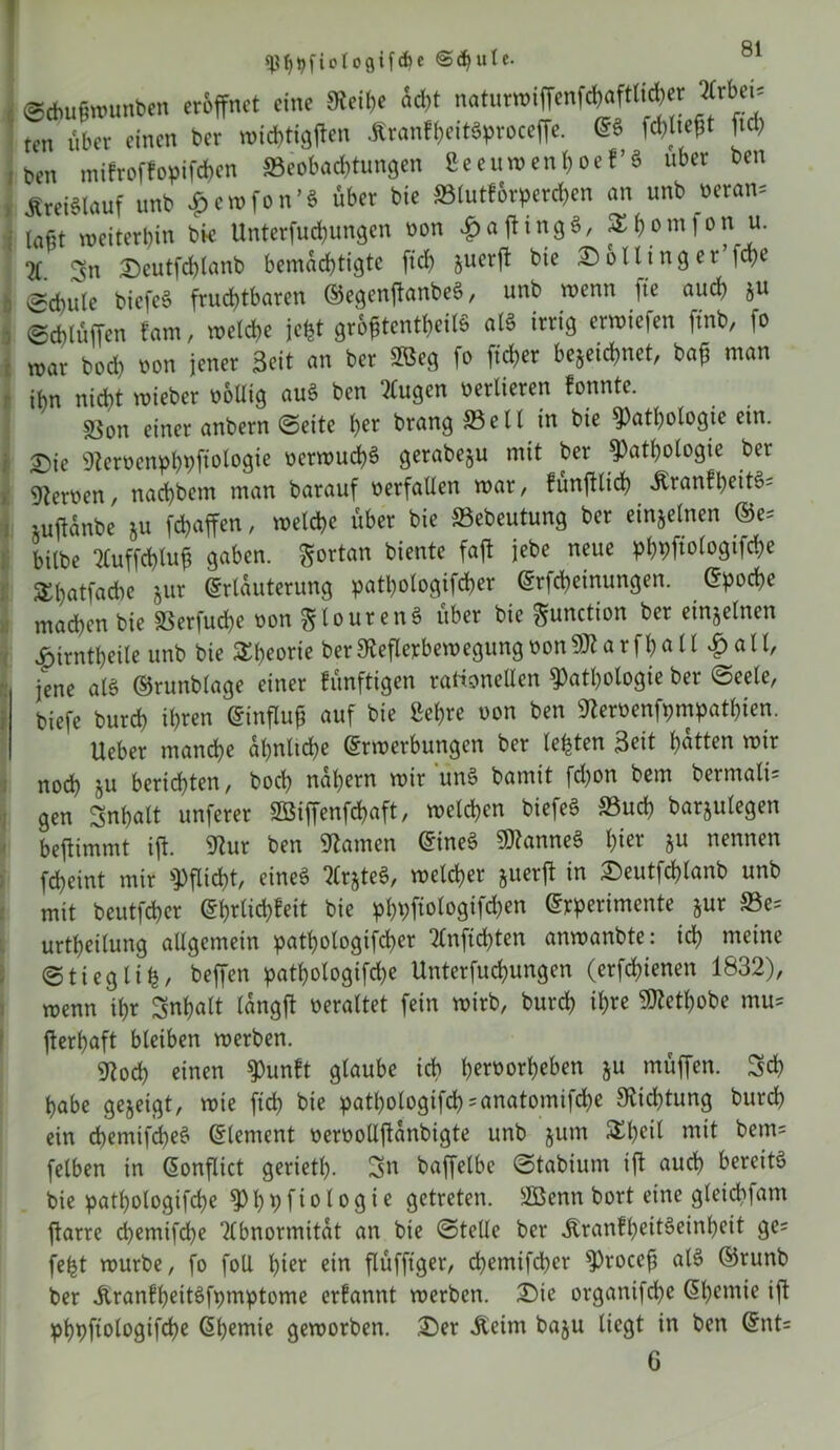 ^ftotogifcfK @<$ule. ©Aufhtmnben eröffnet eine Rei&e äd,t natuTOiffenWaftti*« »bei» ten über einen kr rm<t)tigftm itranfixritSproceffe. @ä [ld> ben mifroffopifäen »eebot&tungen Seenmenboef’ä übet ben Steiälauf unb £en>fon’S übet bie ffitutförpereijen an unb beton» ; tagt roeiterljin bie Untcrfudjungcn vion Raftingi, SEfjomfon u. 2T Sn £)eutfchlanb bemächtigte ftd) juerft bie Holling et ffhe (gcbule biefee? fruchtbaren ©egenffanbeö, unb wenn fte and) ju , ©chlüffen kam, welche jefet gro£tentheil$ als irrig erwiefen ftnb, fo war bod) non jener Seit an ber 28eg fo ffcher bezeichnet, baff man ihn nicht wieber oollig au§ ben klugen oerlieren konnte. sßon einer anbern ©eite her brang Seil in bie Pathologie ein. 2)ie 9teroenphpffologie oerwucffS gerabeju mit ber Pathologie ber fernen, naeffbem man barauf oerfallen war, künfflid) Äranfl)eit§= iuffanbe ju fdjaffen, welche über bie Sebeutung ber einzelnen E>e= bilbe Auffdffuff gaben, fortan biente faff jebe neue phpffologifche Shatfacbe zur Erläuterung patpologifcher Erftheinungen. Epoche machen bie iöerfuche oon giourenä über bie Function ber einzelnen £irntheile unb bie STt>eorte ber&efIerbewegungoon9Jlarfhall #all/ jene al$ ©runblage einer künftigen rationellen Pathologie ber ©eele, biefe burch ihren Einfluß auf bie Sehre oon ben 9teroenfpmpatl)ien. Ueber manche ähnliche Erwerbungen ber lebten Seit hatten wir noch zu berichten, hoch nähern wir unS bamit fd)on bem bermali= gen Snhalt unferer SBiffenfchaft, welchen biefeö S3ucf) barzulegen beffimntt iff. 9?ur ben Hainen Eines Cannes 1)itt zu nennen fcheint mir Pflicht, eines ArzteS, welcher juerff in £)eutfd)lanb unb mit beutfeher Ehrlichkeit bie ^t>fiologifrf)en Erperimente zur ©e= urtheilung allgemein pathologifcper Anfidffen anwanbte: ich meine ©tieglih/ beffen pathotogifd)e Unterfuchungen (erfchienen 1832), wenn ihr Snpalt langff oeraltet fein wirb, burch ihre SRethobe mu= fferhaft bleiben werben. 9toch einen Punkt glaube ich h*roorheben zu müffen. Sch habe gezeigt, wie ffch bie patl)ologifch = anatomifd)e Dichtung burch ein chemifcheS Element oeroollffanbigte unb zum £l)dl mit bem= felben in Eonflict gerietl). Sn baffelbc ©tabium iff auch bereite? bie pathologifche Phpfiologie getreten. SBenn bort eine gleidffam ffarre chemifche Abnormität an bie ©teile ber itrankheitSeinheit ge= fefct würbe, fo foU hier ein flüfftger, d>emifd)er Proceff al§ ©runb ber JtrankheitSfpmptome erkannt werben. £>ie organifche Ehemie iff phpffologifche Ehemie geworben. £>er Äeim bazu liegt in ben Ent= 6