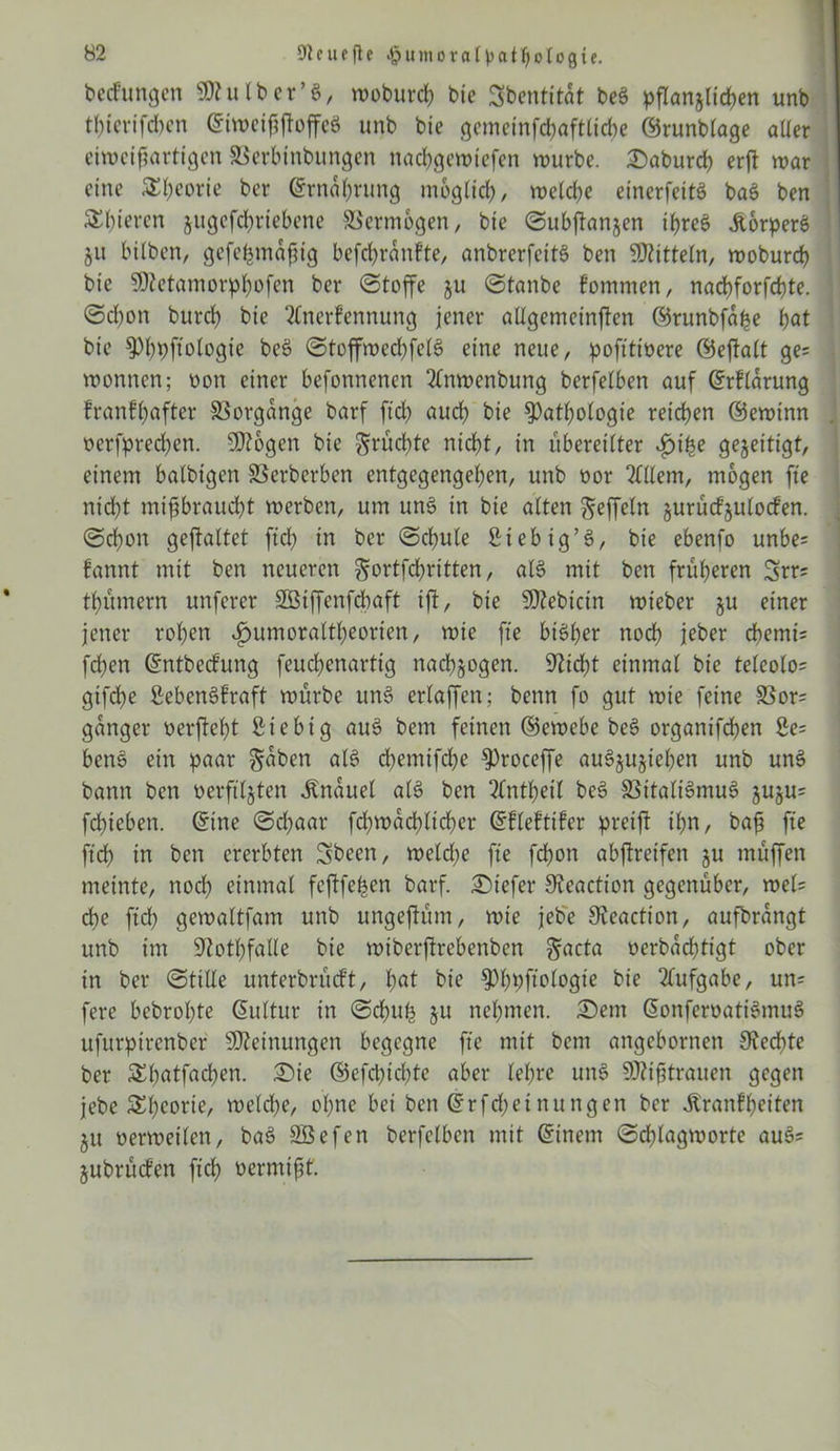 bedungen ‘»htlber’ö, woburcß bic Sbentitdt be$ pflanjlicßen unb tßtcrifcben Eiweißftoffeö unb bie gemeinfcßaftlicße ©runblage aller eiweißartigen SSerbinbungen ttacßgewiefen würbe. Saburcß erß war eine SEßeorte ber Ernährung möglich, welche einerfeitö ba$ ben SEßieren jugefdßriebene Vermögen, bie Subftanjen if>reS KorperS ju bilben, gefeßmdßig befcßrdnkte, anbrerfeitS ben Mitteln, woburcß bie SOtetamorphofen ber Stoffe ju Stanbe kommen, nacßforfcßte. Schon burcß bie Anerkennung jener allgemeinften ©runbfdße i)at bie ^Pßpftologie beö StoffwecßfelS eine neue, pofttiüere ©eftalt ge= Wonnen; oon einer befonnenen Anwenbung berfetben auf Erklärung krankhafter Vorgänge barf ftd) auch bie $)atßologie reifen ©ewinn oerfpreeßen. SJtogen bie ^ruck)te nicht, in übereilter ijiße gezeitigt, einem balbigen SSerberben entgegengeben, unb oor Allem, mögen fte nid)t mißbraucht werben, um un§ in bie alten Seffeln jurückjulocten. Schon geftattet ftd) in ber Schute Sieb ig’3, bie ebenfo unbe= kannt mit ben neueren ^ortfeßritten, als mit ben früheren 3rr; tßümern unferer SBiffenfcßaft ift, bie 9)?ebictn wieber §u einer jener rohen ^umoraltßeorien, wie fte bisher noch jeber chemi= [eben Entbeckung feuchenartig naeß^ogen. Spießt einmal bie telcolo- gifeße Lebenskraft würbe um> erlaffen; benn fo gut wie feine SSor= ganger »erfteßt ßtebig au$ bem feinen ©ewebe be§ organifdhen 2e= ben§ ein paar §dben alt? chemifdhe ^roceffe auäjujteßen unb un$ bann ben oerftljten Knäuel als ben Anteil be3 33itali§mu§ juju^ feßiebett. Eine Schaar feßwdeßließer Eklektiker pretft ihn, baß fte ftd) in ben ererbten Sbeen, weld)e fte feßon abftretfen ju muffen meinte, noch einmal feftfeßen barf. tiefer Steaction gegenüber, wel= che ftd) gewaltfam unb ungejtüm, wie jebe Oteaction, aufbrangt unb im Sftotßfalle bie wtberffrebenben ^acta üerbddjttgt ober in ber Stille unterbrückt, hat bie ^)f)pftotogie bie Aufgabe, un= fere bebroßte Eultur in Schuß ju nehmen. Sem EonferoatiSmuS ufurpirenber Meinungen begegne fte mit bem angebornen Siecßte ber SEßatfadßen. Sie ©efeßießte aber leßre un§ Mißtrauen gegen jebe SEßeorie, welcße, oßnc bei ben Erfcßeinungen ber Krankheiten 51t oerweilen, ba§ SÖefen berfelben mit Einem Scßlagworte au3= jubrücken fteß »ermißt.