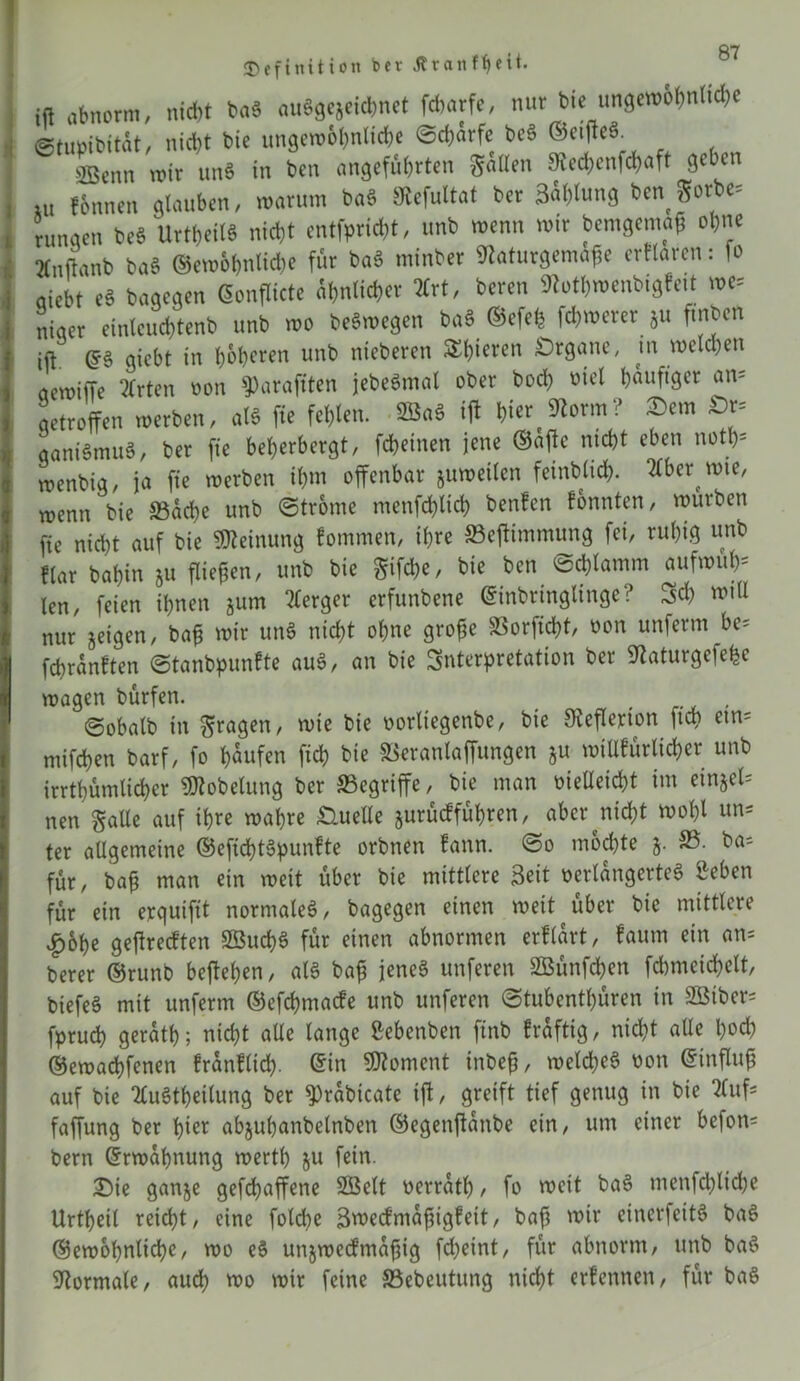 Definition bev Jlvanffyeit. ift abnorm, nicht ba« auSgejeichnet fcbarfe, nur biei ungewohnte ©tumbitüt, nicht bic ungewöhnliche ©chärfe beä ©ci(ic6 SBcnn mir unS in ben angeführten gailen Sücchenfchaft geben ui fSnnen glauben, warum baS SKefuItat ber 3ablung ben Sorbe, rungen beb Urteils nicht entflicht, unb n>enn mir bemgemag ohne »nilanb bab ®ero&f>nKche für bab minbet SRaturgemaße erflarcn: fo aicbt eb bagegen Gonflicte ähnlicher 3Crt, bereu SRothwenbigfe.t we= Ler einteuchtenb unb wo bebmegen bab ©efelj fernerer Su fmben ift. ©6 giebt in höheren unb nieberen S£t>tcrcn Organe, in welchen acwtiTe 21rten non sparajtten jebeSmal ober bocß otel häufiger an- qetrofTen werben, als fte fehlen. 2Ba6 ift frier f«Rorm? £>m £>r= oaniömu«, ber fte beherbergt, fchetnen jene ©afte nicht eben notß* wenbig, ja fte werben ihm offenbar juweilen feinblicß. Hbttwie, wenn bie Sache unb ©trome menfcfrltd) benfen fonnten, würben fie nicht auf bie Meinung fommen, ihre Seftimmung fei, ruhig unb Har bahin §u fließen, unb bie gifeße, bie ben ©d)lamm aufwufr* len, feien ihnen jum Berger erfunbene ©inbrtnglinge? Sch mili nur jetgen, baß wir unS nicht ohne große Sorftcßt, non unferm be^ feßranften ©tanbpunfte auS, an bie Snterpretation ber 9taturgefefce wagen bürfen. , ©obalb in fragen, wie bie norliegenbe, bie Steflerion ftch etn- mifchen barf, fo häufen fich bie Seranlaffungen 5U willkürlicher unb irrthümlicher «JJtobelung ber Segriffe, bie man nteilest im einjel^ nen gälte auf ihre wahre Quelle jurüdfüßren, aber nicht moßl un= ter allgemeine ©eficßtSpunfte orbnen fann. ©0 mochte j. 33. ba= für, baß man ein weit über bie mittlere Seit verlängertes Seben für ein erquiftt normales, bagegen einen weit^über bie mittlere £oße geftreeften SßucßS für einen abnormen erllart, faum ein an= berer ©runb begehen, als baß jenes unferen SBünfcßen fchmeichelt, biefeS mit unferm ©efeßmade unb unferen ©tubentßüren in Söiber- fpruch geratß; nicht alle lange ßebenben ftnb fräfttg, nicht alle hoch ©ewaeßfenen fränfliefr. ©in Moment tnbeß, welches non ©tnfluß auf bie tfuStßeitung ber $>rabicate ift, greift tief genug in bie 2luf; faffung ber hier abjußanbelnben ©egenftanbe ein, um einer befon= bern ©rwaßnung wertß 511 fein. £>ie ganje gefeßaffene SÖelt verratß, fo weit baS menfcßlicße Urtßeil reießt, eine folcße Swedmaßigfeit, baß wir eincrfeitS baS ©ewoßnlicße, wo eS unjwedtnaßig fd;eint, für abnorm, unb baS Normale, aueß wo wir feine Sebeutung nießt erfennen, für baS