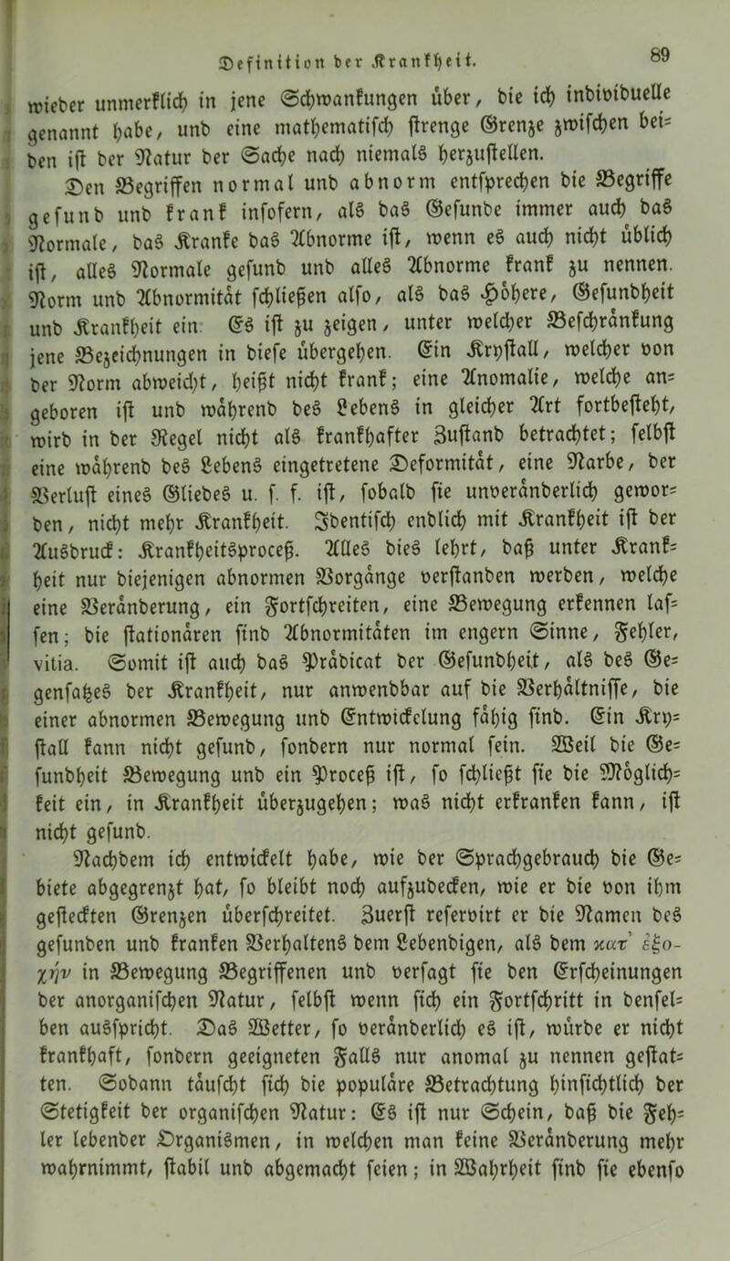 lieber unmerflicf) in jene Scbwanfungen über, bie ich inbimbucUe genannt J>abe, unb eine mathematifch f^renge ©renje jwifcben bei- ben i(t ber Statur ber «Sache nach niemals foerjufteUen. T)en Gegriffen normal unb abnorm entfpredjen bie ^Begriffe gefunb unb franf infofern, als baS ©efunbe immer auch baS Normale, baS jtranfe baS Abnorme ift, wenn eS auch nicht üblich ift, aüeS Normale gefunb unb alles Abnorme franf ju nennen. SRorm unb Abnormität fehlten alfo, als baS Rohere, ©efunbheit unb Äranfheit ein. ©S ift ju jeigen, unter welcher Gefchranfung jene Gejeichnungen in biefe übergehen. ©in JDrpftaU, welcher oon ber Storm abweid;t, heipt nicht franf; eine Anomalie, welche an* geboren ift unb wahrenb beS Gebens in gleicher Art fortbefteht, wirb in ber Siegel nicht als franfhafter Buftanb betrachtet; felbft eine wahrenb beS ßebenS eingetretene Deformität, eine Starbe, ber ©erluft eines ©liebes u. f. f. ift, fobalb fie unoeranberlich gewor^ ben, nicht mehr Äranfheit. Sbentifch enblid) mit Äranfheit ift ber AuSbrucf: ÄranfpeitSproce^. AüeS bieS lehrt, bafj unter £ranf= heit nur biejenigen abnormen Vorgänge oerftanben werben, welche j eine Veranberung, ein gortfcprciten, eine Bewegung erfennen laf= fen; bie ftationaren finb Abnormitäten im engem Sinne, ^et)tcr, vitia. Somit ift auch baS $)rabicat ber ©efunbpett, als beS ©e^ genfafceS ber ibranfpeit, nur anwenbbar auf bie Verhaltniffe, bie einer abnormen Bewegung unb ©ntwicfclung fähig finb. ©in Äri;» ft all fann nicht gefunb, fonbern nur normal fein. 2Beil bie ®e= funbpeit Gewegung unb ein $)rocefi ift, fo fehltest fie bie SJtbglicp: feit ein, in Jtranfpeit überjugepen; waS nicht erfranfen fann, ift nicht gefunb. Stacpbem ich entwüfelt habe, wie ber Sprachgebrauch bie ©e= biete abgegrenjt bnt/ fo bleibt noch aufjubeefen, wie er bie oon ihm gefteeften ©renjen überfchreitet. Buerft referotrt er bie Starnen beS gefunben unb franfen Verhaltens bem Sebenbigen, als bem xar i^o- li\v in Gewegung Gegriffenen unb oerfagt fie ben ©rfepeinungen ber anorganifchen Statur, felbft wenn ftd> ein ^ortfepritt in benfel= ben auSfpricht. DaS SÖetter, fo oeranberlid; eS ift, würbe er nicht franfhaft, fonbern geeigneten S^dS nur anomal ju nennen geftat* ten. Sobann taufept fich bie populäre Getracptung hinfichtlich ber Stetigfeit ber organifchen Statur: ©S ift nur Schein, ba£ bie $ep= ler lebenber DrganiSmen, in welchen man feine Vcranberung mehr wahrnimmt, ftabil unb abgemacht feien; in Sßaprpeit finb fie ebenfo