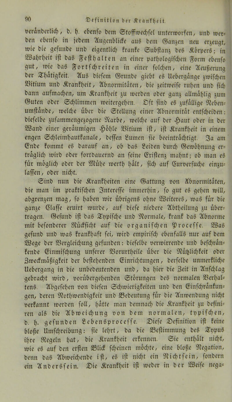 oeranberlich, t>. h- ebenfo bcm Stoffwechfel unterworfen, unb wex- ben ebenfo in jebem Augenbltcfe auS bem ©an^en neu erzeugt, wie bie gefunbe unb eigentlich franfe Subftan* beS ÄorperS; in Sßahrheit ift baS ^efttjalten an einer patbologifcben ftorm ebenfo gut, wie baS gortf ehr eiten in einer folgen, eine Aeufjerung ber 5£t>atigfeit. AuS biefem ©runbe giebt eS Uebergange jwifepen SSitium unb Jtranfheit, Abnormitäten, bie ^eitweife ruben unb ftch bann aufmacben, um Äranfheit §u werben ober ganj allmdhlig jum ©Uten ober Schlimmen weitergeben. £>ft ftnb eS jufaüige 9?eben= umjtdnbe, welche über bie (Stellung einer Abnormität entfebeiben: biefelbe jufammengejogene üTcarbe, welche auf ber ijaut ober in ber SBanb einer geräumigen £6l)le SSitium ift, ift jtranfheit in einem engen Schleimhautfanale, beffen ßumen fte beeinträchtigt. Sa am ©nbe fommt eS barauf an, ob baS Seiben bureb ©ewohnung er= fraglich wirb ober fortbauernb an feine ©riftenj mahnt; ob man eS für möglich ober ber 9Kühe werth holt/ fleh auf ©uroerfuche ein$u= laffen, ober nicht. Sinb nun bie itranfheiten eine ©attung oon Abnormitäten, bie man im praftifchen Sntereffe immerhin, fo gut eS gehen will, abgrenjen mag, fo haben wir übrigens ohne SBeitereS, waS für bie gan§e Ölaffe eruirt würbe, auf biefe niebere Abtheilung $u über= tragen, ©efunb ift baS SSpptfche unb Normale, franf baS Abnorme mit befonberer SRüdfftdbt auf bie organifchen $>roceffe. 2BaS gefunb unb waS franfhaft fei, wirb emptrifch ebenfalls nur auf bem SÖege ber SSergleichung gefunben: biefelbe oerwirrenbe unb befchrdm fenbe ©inmtfehung unferer SSorurtheile über bie SRäfclichfett ober Swecfmdfjigfett ber beftehenben Einrichtungen, berfelbe unmerfliche Uebergang in bie unbebeutenben unb, ba hier bie Seit in Anfchlag gebracht wirb, oorübergehenben Storungen beS normalen S3erl)al= tenS. Abgefehen oon btefen Schwierigfeiten unb ben ©infchrdnfun= gen, beren Stothwenbigfeit unb S5ebeutung für bie Anwenbimg nicht oerfannt werben foll, hotte man bemnach bie itranfheit ju befind ren als bie Abweichung oon bem normalen, tpptfehen, b. h- gefunben SebenSproceffe. Diefe Definition ift feine blofse Umfchreihung: fte lehrt, ba bie ©eftimmung beS £ppuS ihre Regeln hot, bie Äranfheit erfennen. Sie enthalt nicht, wie eS auf ben erften ©lief feheinen mochte, eine bloftc Negation, benn baS Abweichenbe ift, eS ift nicht ein SNichtfcin, fonbern ein AnberSfein. Die Äranfheit ift weber in ber SBeife nega*