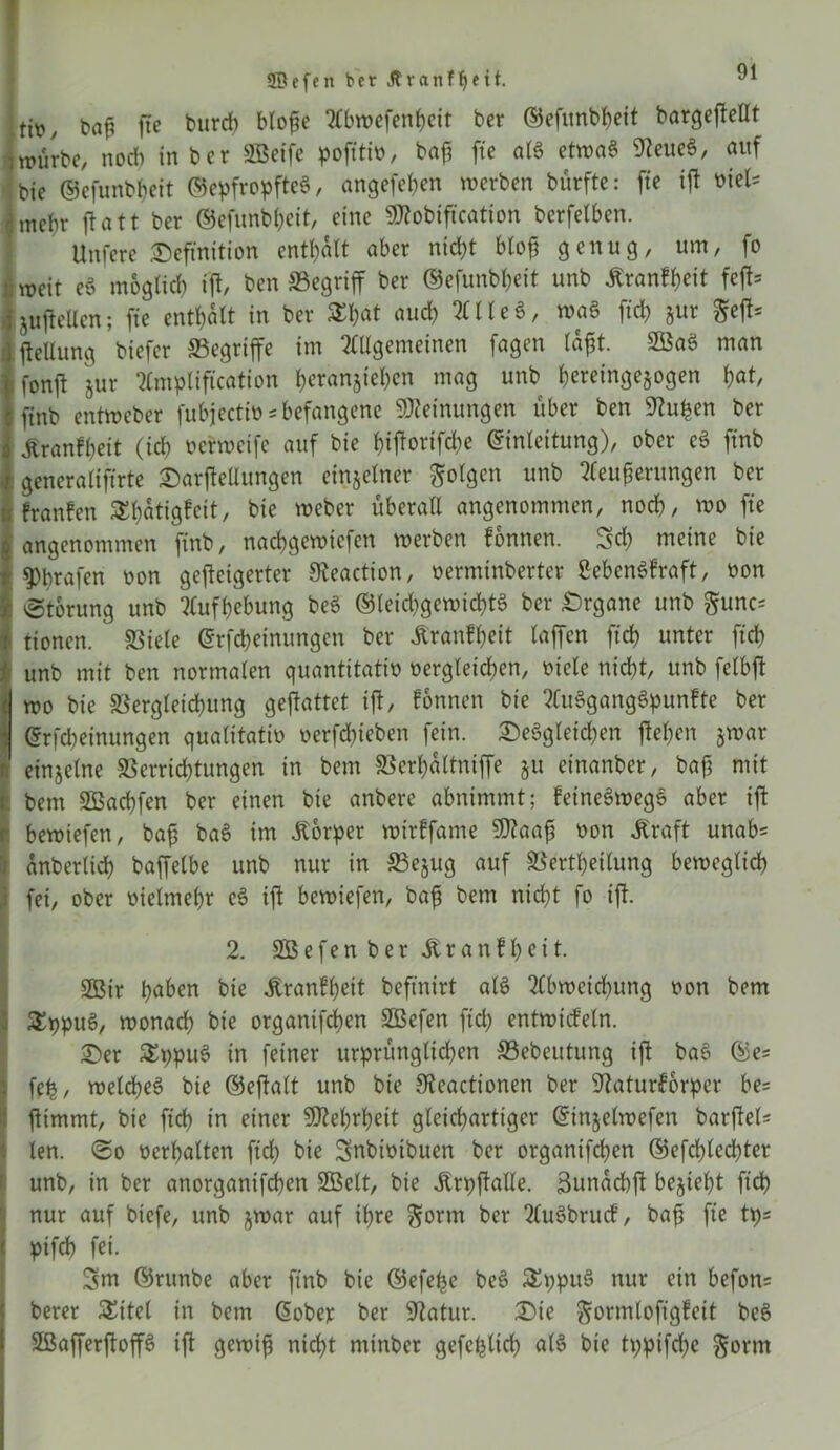 ffiefen ber .ffranftjeü. L t*aji fite burd) bto^e Abwefenheit ber ©efitnbheit bargejtellt )würbe, noch in ber SSeifc pofftit»r bafi fte ata etroaa Steueg, auf * bie ©efunbheit ©epfropftcg, angcfehen werben bürfte: fte ijt viel* jmebr jtatt ber ©efunbheit, eine üttobifkation berfetben. Unfere Definition enthalt aber nicht bloß genug, um, fo iypcit eg möglich ijt, ben ©egriff ber ©efunbheit unb .ftranfheit fejt* ijujteüen; fte enthalt in ber Xhat and) 2(1 leg, mag ftd) §ur $ejt= jjteüung biefer ©egriffe im Allgemeinen fagen laßt. 2öag man ; fonjt jur Amplifikation herartjtehen mag unb heretngegogen 1)at, finb entmeber fubjectiv = befangene Meinungen über ben Stufen ber Äranfheit (ich verweife auf bie hijtorifd^e Einleitung), ober eg finb generaliftrte Darftellungen einzelner folgen unb Acußerungen ber I franfen Xhätigfeit, bie Weber überall angenommen, noch, wo fte angenommen finb, nachgemiefcn werben fonnen. 3d) meine bie grafen oon gejteigerter Steaction, verminberter gebengfraft, non 'Storung unb Aufhebung beg ©leid)gewicl)tg ber Drgane unb $unc* iioncn. SSiele Erfcheinungen ber jt'ranfheit taffen ftch unter ftch Iunb mit ben normalen quantitativ vergleid)cn, viele nicht, unb felbjt wo bie Vergleichung geftattet ijt/ fonnen bie Augganggpunfte ber Erfcheinungen qualitativ verfchieben fein. Deggleid)en jtehen §war einzelne Verrichtungen in bem Verhaltniffe 511 einanber, baß mit Dem SBachfen ber einen bie anbere abnimmt; feinegwegg aber ijt ■ bewiefen, baß bag im Äorper wirffame 9)?aaß von Jtraft unab= anbertich baffelbe unb nur in ©e^ug auf Verkeilung beweglich fei, ober vielmehr cg ijt bewiefen, baß bem nicht fo ijt. 2. SOBefen ber Äranfheit. Sßir hoben bie Iranfheit beftnirt alg Abweichung von bem Xppug, wonad) bie organifchen SBefen ftd) entwicfeln. Der Xppug in feiner urprüngltd)en ©ebeutung ijt bag ©es feh/ wetepeg bie ©eftalt unb bie Steactionen ber Staturforper be= jtimmt, bie ftch in einer Mehrheit gleichartiger Einjelwefen barjtel* len. So verhalten ftd) bie Snbivtbuen ber organifd)en ©efchlecpter unb, in ber anorganifchen SGBelt, bie ÄrpjtaUe. 3unachjt bezieht ftd) nur auf biefe, unb jwar auf ihre §orm ber Augbrucf, bafi fte tps « pifch fei. 3m ©runbe aber finb bie ©efefje beg Xppug nur ein befon= berer Xitel in bem Eober ber Statur. Die gormloftgfett beg SBafferjtop ijt gewiß nicht mtnber gefcplid) alg bie tppifd)e §orm