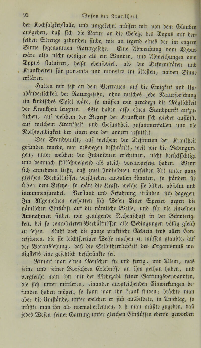 Söffen bet jfranff)ett. ber jlochfatjfrpjtalle, unb umgefehrt muffen mir oon bem ©lauben auSgehen, bah ftd> bie 9?atur an bie ©efefce beS SEppuS mit ber= felben Strenge gebunben ft'nbe, mie an irgenb eines ber im engem @tnne fogenannten 9?aturgcfe^e. ©ine Abmeichung oom &ppu§ mare a(fo nicht meniger als ein SBunber, unb Abmeierungen oom ^bpuS ffatuiren, heijU ebenfooiel, als bie Deformitäten unb jtranffyeiten für portenta unb monstra im altefien, naioen @inne erflaren. Raiten mir feft an bem Vertrauen auf bie ©migfeit unb Um abanberltchfeit ber 9?aturgefehe, ohne mclcheS jebe 9?aturforfchung ein finbifchcS ©piel mare, fo muffen mir gerabeju bie Sftoglichfeit ber ßranfheit leugnen. SBir haben alfo einen ©tanbpunft aufju= fuchen, auf meinem ber begriff ber £ranff)eit fiel) mieber aufloft, auf meinem Jtranfheit unb ©efunbheit jufammenfaUen unb bie Iftothmenbigfeit ber einen mie ber anbern refuttirt. Der ©tanbpunft, auf meinem bie Definition ber Jtranfheit gefunben mürbe, mar beSmegen befchranft, meil mir bie S3ebingun= gen, unter melden bie Snbiotbuen erfcheinen, nicht berucfficf?tigt unb bemnad? jtillfchmeigenb als gleidf) oorauSgefept haben. SBenn ftd? annehmen liehe, baf jmei Snbiotbuen berfelben Art unter ganj gleichen SSerhaltniffen oerfchieben auSfallen fonnten, fo ftanben fie über bem ©efe^e; fo mare bie Äraft, melche fte bilbet, abfolut unb incommenfurabel. SSerftanb unb ©rfahutng flrauben ftd> bagegen. Sm Allgemeinen oerhalten ftd? SBefen ©iner (SpecieS gegen bie nämlichen ©inflüffe auf bie nämliche Sßeife, unb für bie einzelnen Ausnahmen ftnben mir genügenbe 9^ed?enfd?aft in ber (Schmierig^ feit, bei fo complicirten SSerhaltniffen alle 33cbingungen oollig gleid? ju fepen. 9luht hoch bie ganje praftifche SDZebicin trofc allen ©on= cefftonen, bie fte leichtfertiger SBeife machen ju rnüffen glaubte, auf ber SSorauSfe^ung, bap bie ©elbftherrlichfeit beS DrganiSmuS me= ntgftenS eine gefe^lid? befchranfte fei. Stimmt man einen SOtenfchen ftjt unb fertig,, mft Allem, maS feine unb feiner Vorfahren ©rlebniffe an ihm getf?an haben, unb oergleicht man ihn mit ber SOtehrjahl feiner ©attungSoermanbten, bie ftd? unter mittleren, einanber auSgleichenben ©inmirfungen be= funben haben mögen, fo fantt man ihn franf ftnben; brachte man aber bie Umftanbe, unter melchen er ftd? auSbilbete, in Anfchlag, fo mü^te man ihn als normal erfentten, b. h- man mühte jugeben, bah jebeS üZöefen feiner ©attung unter gleid?en ©inflüffen ebenfo gemorben