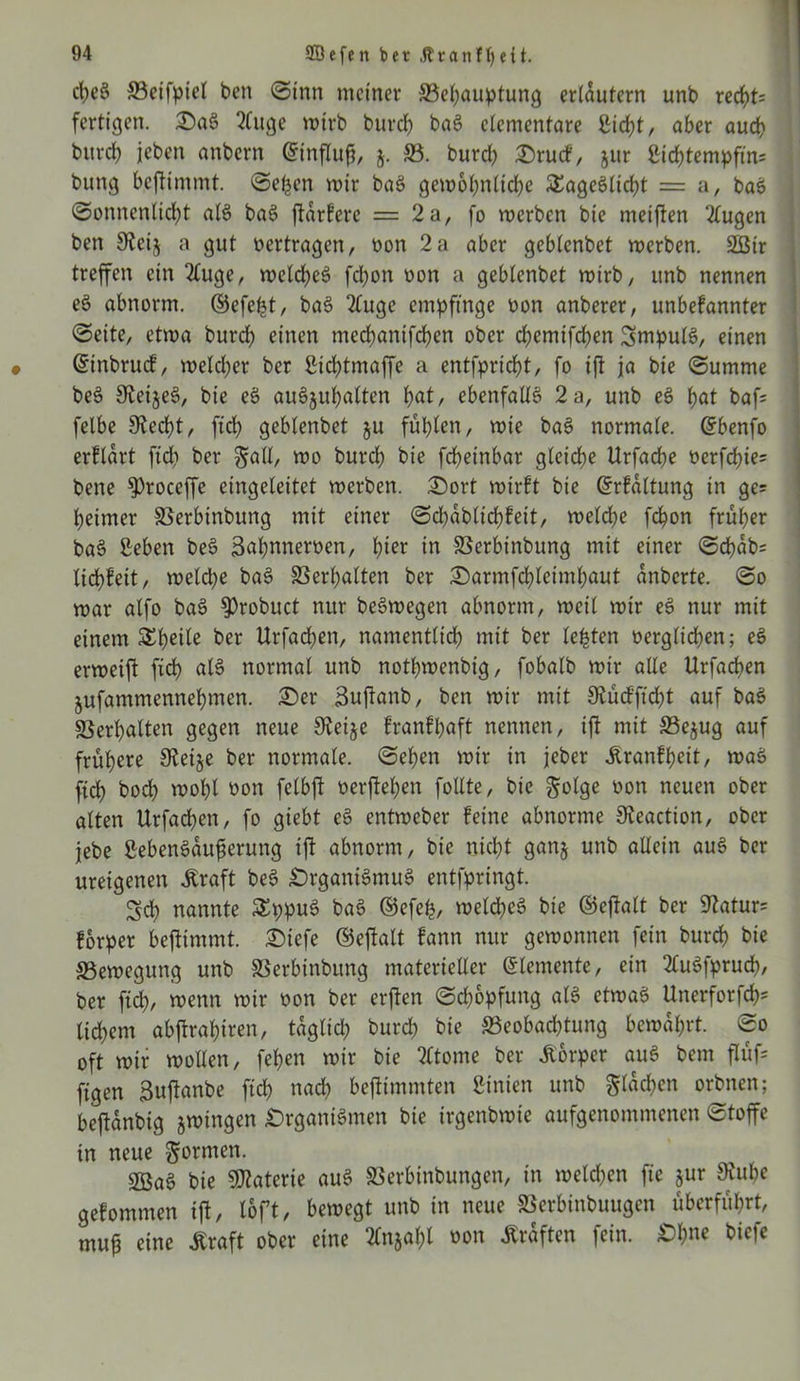 d)e$ ©eifpiel ben <Stnn meiner ©epauptung erläutern unb reept* fertigen. SaS 2(uge mtrb burep baS elementare IHcpt, aber auch burep jeben anbern (Sinflufj, j. ©. burd) Srucf, $ur Sicptempfin* bung beftimmt. <Sepen mir baS gemopnlicpe SEageSlicpt = a, baS (Sonnenlid)t al$ baS ftarfere = 2a, fo merben bie meiften 2lugen ben 9teij a gut »ertragen, »on 2a aber geblenbet merben. 2ßir treffen ein 2£uge, mekpeS fepon »on a geblenbet mirb, unb nennen eS abnorm, ©efept, baS 2luge empfinge »on anberer, unbefannter (Seite, etma burd) einen meepanifepen ober epemifepen Impuls, einen ©inbruef, meld)er ber Sicptmaffe a entfpriept, fo ift ja bie (Summe beS 9teije3, bie eS auSjupalten pat, ebenfalls 2 a, unb eS pat baf* felbe 9?ecpt, fiep geblenbet §u füplen, mie baS normale. Grbenfo erftart fid) ber galt, mo burep bie fepeinbar gleiche Urfacpe »erfepie* bene ^roceffe eingeleitet merben. Sort mirft bie ©rfaltung in ge* peimer ©erbinbung mit einer (Scpablicpfeit, meld)e fepon früher baS ßeben beS 3<*pnner»en, pier in ©erbinbung mit einer (Schab* liebfeit, meld)e baS ©erpalten ber Sarmfcpleimpaut anberte. (So mar alfo baS $>robuct nur beSmegen abnorm, meil mir eS nur mit einem Steile ber Urfad)en, namentlich mit ber lebten verglichen; eS ermeift fid) als normal unb nothmenbig, fobalb mir alle Urfacpen jufammennepmen. Ser Suftanb, ben mir mit Svücfftcpt auf baS Verhalten gegen neue Steife franfpaft nennen, ift mit ©e$ug auf frühere 9tetje ber normale. (Sehen mir in jeher jtranfpeit, maS fiep boep mopl »on felbft »erftepen follte, bie ftolge »on neuen ober alten Urfacpen, fo giebt eS entmeber feine abnorme S^eaction, ober jebe ßebenSaufjerung ift abnorm, bie niept ganj unb allein auS ber ureigenen .Kraft beS Organismus entfpringt. Scp nannte £ppuS baS ©efep, melcpeS bie ©eftalt ber Statur* forper bejtimmt. Siefe ©eftalt fann nur gemonnen fein burep bie ©emegung unb ©erbinbung materieller ©lemente, ein 2luSfprucp, ber fiep, menn mir »on ber erften (Sd)6pfung als etmaS Unerforfcp* ltd)em abftrapiren, taglicp burd) bie ©eobad)tung bemaprt. So oft mir mollen, fepen mir bie ?ltome ber .Körper auS bem flüf* figen 3uftanbe fiep naep beftimmten Linien unb gracf?en orbnen; beftanbig jmingen Organismen bie irgenbmie aufgenommenen (Stoffe tn neue formen. SBaS bie Materie auS ©erbinbungen, in meld)en fie jur $upe gefommen ift, loft, bemegt unb in neue ©erbinbuugen überfüprt, mufj eine .Kraft ober eine Tfnjapl »on Graften fein. Opne biefe