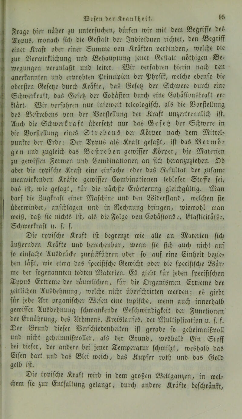 $rage f)icr naher ju unterfuchen, bürfen wir mit bem Begriffe beS £»puS, wonach ftch bie ©eftalt bev Snbipibuen richtet, ben Begriff einer .Kraft ober einer «Summe non .Kräften oerhinben, welche bie jur Berwirflichung unb Behauptung jener ©eftalt nötigen Be- wegungen veranlagt unb (eitet. 2Btr »erfahren hierin nach ten anerkannten unb erprobten ^rincipten ber ^hÄ welche ebenfo bie oberften ©efe^e burch .Kräfte, baS ©efefc ber Schwere burch eine «Schwerkraft, baS ©efe£ ber Kohafton burch eine KohaftonSkraft er= flart. 2Bir oerfahren nur infoweit teleologifdi, als bie Borftellung ibeö BcftrebenS oon ber Borftellung ber .Kraft unzertrennlich tft. ?£ud> bie Schwerkraft überfefst nur baS ©efeh her Schwere in bie Borftellung eines Strebend ber Körper nach bem 9J?ittel- punkte ber Krbe: Oer TppuS als .Kraft gefaxt, ift baS Ber mos gen unb zugleich baS Beftreben gewiffer Körper, bie Materien ju gewiffen formen unb Kombinationen an ftch hevanjuziehen. Ob aber bie tppifche .Kraft eine einfache ober baS 9\efultat ber jufams menwirkenben .Kräfte gewiffer Kombinationen leblofer Stoffe fei, baS ift, wie gefagt, für bie naebfte Krorterung gleichgültig. 9D?an > barf bie 3ugtraft einer $D?afd)ine unb ben 2ßiberftanb, welchen fie überwinbet, anfchlagen unb in Svedmung bringen, wiewohl man '] weif, baf fte ntd)tS ift, als bie Folge oon KohaftottS;, KlafticitatS=, Schwerkraft u. f. f. Oie tppifche .Kraft ift begrenzt wie alle an Materien ftd? aufjernben Grafte unb berechenbar, wenn fte ftch auch nicht auf fo einfache 2luSbnicfe zurüdführen ober fo auf eine Kinheit bezie? hen laft, wie etwa baS fpcciftfd;e ©ewicht ober bie fpectftfd)? B3ars me ber fogenanntett tobten Materien. KS giebt für jeben fpeciftfchen TppuS Krtrcme ber raumlid)en, für bie Organismen Kjrtreme ber Zeitlidben 2fuSbehntmg, welche nicht überfd)ritten werben; eS giebt für jebe 2frt organifcher SBcfen eine tppifche, wenn auch innerhalb gewiffer 2luSbehnung fchwankenbe ©efebwinbigteit ber Functionen ber Krnahrung, beS 2ltbmenS, .Kreislaufes, ber 9Mtiplication u. f. f. Oer ©runb btefer Berfchiebenheiten ift gerabe fo geheimnifwoll unb nicht geheimnisvoller, als ber ©runb, weshalb Kin Stoff bet biefer, ber anbere bei jener Temperatur fchmilzt, weShalb baS Ki|en hurt unb baS Biet weich, baS .Kupfer rotb unb baS ©olb gelb ift. Oie tppifche .Kraft wirb in bem grofjen Söeltganzen, in weis ehern fte zur Kntfaltung gelangt, burch anbere .Kräfte befchranft,