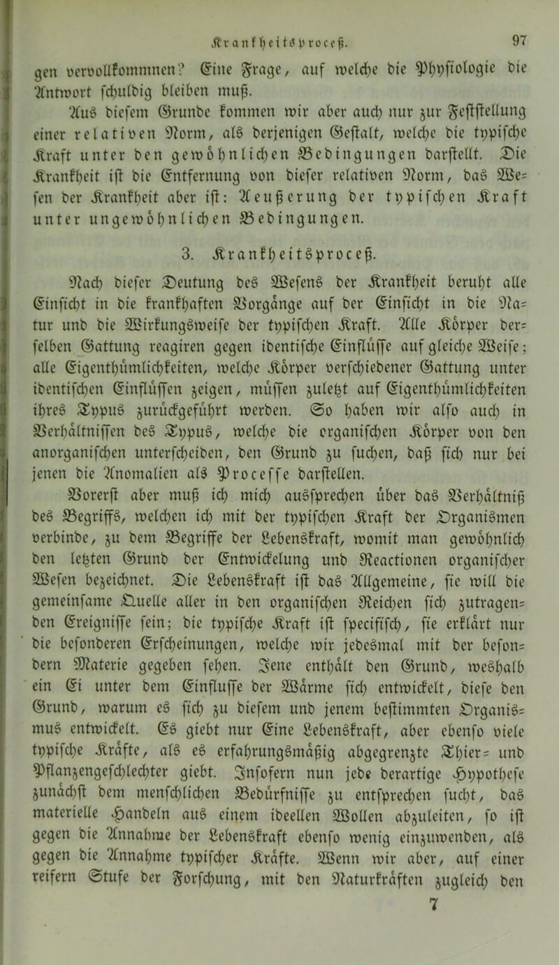 ÄvartftjcitiJ t'rocof. gen vervotlfommnen? Eine $rage, auf welche bie ^pftologte bie Antwort fcbulbig bleiben muf. AuS biefem ©runbe fommen wir aber aud} nur jur gejijMung einer relativen 9?orm, alS berjenigen ©ejtalt, welche bie tppifd;e Äraft unter ben gewol}nlid}en ©ebtngungen barftellt. Die Äranfbeit ift bie Entfernung von biefer relativen 9?ornt, baS 2Be= fen ber Äranfbeit aber ifh Aeufjerung ber tppifdjen Ära ft unter ungewo1}nlicben ©ebingungen. I 3. ÄranfbeitSproccfj. 9lad) biefer Deutung beS SBefenS ber Äranfbeit beruht alle Einftcbt in bie franfbaften Vorgänge auf ber Einftcbt in bie sJla= tur unb bie SßirfungSweife ber tppifeben Äraft. Alle Äorper ber= felben ©attung reagiren gegen ibentifdbe Einflüffe auf g(eid}e SBeife; alle Eigentbümlicbfeiten, weld}e Äorper verfd}iebener ©attung unter ibentifdben Einflüffen jeigen, muffen julefct auf Eigentbümlicbfeiten ibreS £ppuS jurürfgefübrt werben, ©o b^üen wir alfo auch in ©erbaltniffen beS SEppuS, welche bie organifeben Äorper von ben anorganifeben unterfd}ciben, ben ©runb $u fueben, bajj ftd} nur bei I jenen bie Anomalien al$ $>roceffe barftetlen. SSorerft aber muß teb midb auSfpred}en über baS ©erbaltntß beS ©egriffS, weldben icb mit ber tppifeben Äraft ber Organismen iverbinbe, §u bem ©egriffe ber SebenSfraft, womit man gewöhnlich ben lebten ©runb ber Entwicfelung unb 9?eactionen organifeber ISBefen bejeid?net. Die ßebenSfraft ift baS Allgemeine, fte will bie gemeinfame Ouelle aller in ben organifeben £Reid;en ftd} §utragen= ben Ereigniffe fein; bie tppifebe Äraft ift fpectftfcb, fte erflart nur bie befonberen Erlernungen, welche wir jcbcSmal mit ber befon= bern Materie gegeben feben. Sene enthalt ben ©runb, weSbalb ein Ei unter bem Einfluffe ber SBarme ftd} entwicfelt, biefe ben ©runb, warum eS ficb ju biefem unb jenem bejtimmten DrganiS= muS entwicfelt. ES giebt nur Eine ßebenSfraft, aber ebenfo viele tppifd}e Ärafte, als eS erfal}rungSmaßig abgegrenjte &l}tet = unb 3)flanjengefd}led}ter giebt. Snfofern nun jebe berartige $ppotl}cfe §unad}ft bem ntenfcblicben ©ebürfniffe ju entfpreeben fud}t, baS materielle ^anbeln auS einem ibeellen SBollert abjuleiten, fo ift gegen bie Annahme ber ^ebenSfraft ebenfo wenig einjuwenben, als gegen bie Annahme tpptfd}er Ärafte. Sßenn wir aber, auf einer reifem (Stufe ber gwrfcbung, mit ben 9laturfraften jugleid} ben 7