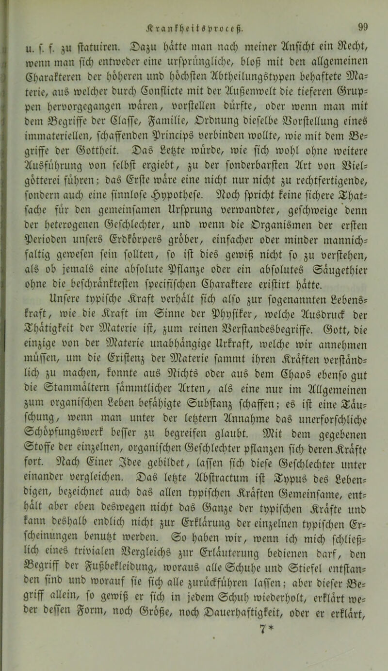 JtranfbeitÄprocej}. u. f. f. §u ftatuiren. Dazu hatte man na cf) meiner Anftd)t ein 9ted)t, wenn man ftd) entweber eine urfprünglicbe, bloß mit ben allgemeinen ©barafteren ber beeren unb boebften AbtbeilungStppen behaftete 9fla= terie, auS weld)er burd) ©onflicte mit ber Außenwelt bie tieferen ©rup? pen beroorgegangen n>dren, oorjtellen bürfte, ober wenn man mit bem ©egriffe ber ©taffe, Familie, Orbnung biefelbe Vorftellung eines immateriellen, fdbaffenben 5)rincipS oerbtnben wollte, wie mit bem ©e? griffe ber ©ottbeit. Da3 gehte würbe, wie ftcl) wobt ohne weitere Ausführung non felbft ergiebt, ju ber fonberbarften Art non S3iet- gotterei führen ; baS ©rfte wäre eine nid)t nur ntd)t ju reebtfertigenbe, fonbern auch eine ftnnlofe f)ppotl)efe. 5tod) fpriebt feine fiebere $bat? fache für ben gemeinfamen Urfprung oerwanbter, gefebweige benn ber heterogenen ©cfd)led)ter, unb wenn bie .Organismen ber erften Spcriobcn unferS ©rbforperS grober, einfacher ober tntnber manntd)? faltig gewefen fein füllten, fo ift bieS gewiß nid)t fo ju oerfteßen, alS ob jemals eine abfotute 9)flanje ober ein abfoluteS Saugetier ohne bie befcbrdnftejten fpeciftfcben (5^>araftere eriftirt hatte. Unfere tppifeße Jtraft oerbatt ftcb alfo zur fogenannten gebenS? fraft, wie bie Alraft im Sinne ber welche AuSbrucf ber ^bdtigfeit ber Materie ift, jum reinen VerftanbeSbegriffe. ©ott, bie einzige oon ber SD?aterie unabhängige Urfraft, welche wir annehmen muffen, um bie ©riftenz ber Materie fammt ihren Kräften oerftanb? lieh 8U wachen, fonnte auS Nichts ober auS bem ©ßaoS ebenfo gut bie Stammaltern fammtticber mitten, als eine nur im Allgemeinen §um organifchen geben befähigte Subftanj fchaffen; eS ift eine £au? fchung, wenn man unter ber lefetern Annahme baS unerforfchltche SchopfungSwerf beffer ju begreifen glaubt. SKit bem gegebenen Stoffe ber einzelnen, organifchen ©efchlecbter pflanzen ftch beren Grafte fort. 9tach ©iner Sbee gebilbet, (affen ftcb biefe ©efchlecbter unter einanber oergleichen. DaS lebte Abftractum ift SEppuS beS geben? bigen, bezeichnet auch baS allen tppifchen Kräften ©emeinfame, ent? halt aber eben beSwegen nicht baS ©anje ber tppifchen Grafte unb fann beSbalb enbltd) nicht jur ©rfldrung ber einzelnen tppifeben ©r? Meinungen benufct werben. So haben wir, wenn ich wich fchlteft? lieh eines trioialen Vergleichs zur ©rlauterung bebienen barf, ben ©egriff ber gußbefleibung, woraus alte Schube unb Stiefel entftan? ben ftnb unb worauf fte ftch alle jurüeffuhren taffen; aber biefer ©e? griff allein, |o gewiß er ftd) in jebew Schub wieberhott, erfldrt we? ber beffen Sonn, nod) ©roße, noch Dauerbaftigfeit, ober er erflart, 7*