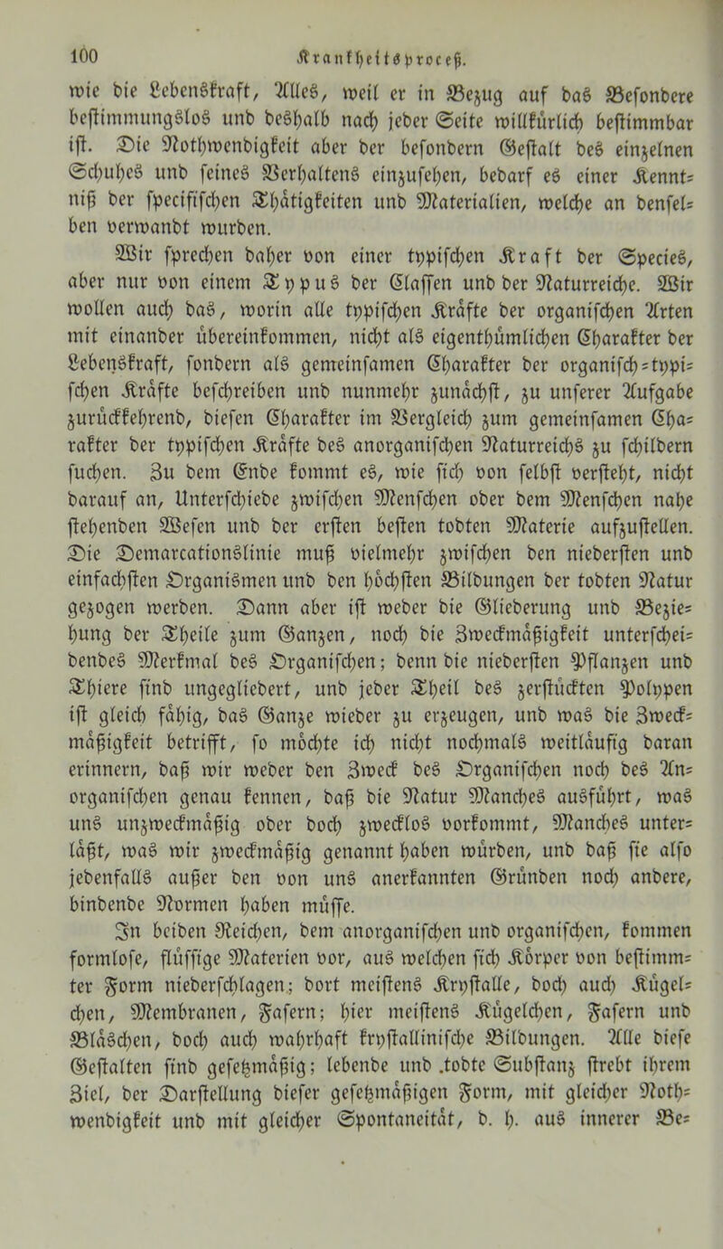 ÄranUjetta procej}. tvic bie ßebenSfraft, 2We$, weit er in ©ejug ouf baS ©efonbere beftimmungStoS unb be6t;atb nach jeber (Sette n>iUfür«d> bejlimmbar ift. Oie Nothmenbigfeit aber ber befonbern ©eftatt beS einzelnen ©chuheS unb feinet ©erhattenS etnjufefyen, bebarf eS einer Äennt; Hiß ber fpecififdjen S(;atigfeiten unb Ntateriatien, metdje an benfel= ben oermanbt mürben. 2Bir fprechen bat)er non einer tt)ptfd;en Ära ft ber SpecieS, aber nur non einem £ p p u S ber Staffen unb ber Naturreiche. 2ßir motten auch baS, mortn alte tppifdjen Ärafte ber organifchen Tlvten mit einanber übereinfommen, nicht atS eigentümlichen (5h>arafter ber SebenSfraft, fonbern atS gemeinfamen Sharafter ber organifch=tr>pi= fd)en Ärdfte befchretben unb nunmehr junachft, ju unferer Aufgabe jurüd’fehrenb, btefen Sharafter im ©ergteich jum gemetnfamen Sha; rafter ber tppifchen Ärdfte beS anorganifchen Naturreichs ju fchilbern fuchen. 3u bem Snbe fommt eS, mie ftd) non fetbft oerfteht, nicht barauf an, Unterfchiebe jmifdjen SNettfchen ober bem SNenfchen nahe ftehenben Söefcn unb ber erften beffcen tobten SNaterie aufjußelten. Oie OemarcationSlinie rnuf oietmehr jmifchen ben nieberjten unb einfachsten Organismen unb ben hochften ©Übungen ber tobten Natur gezogen merben. Oartn aber ißt meber bie ©lieberung unb ©ejies hung ber £f)dte §um ©anjen, noch bie Smedfmdßigfeit unterfdhei= benbeS ÜNerfmal beS Organifchen; benn bie nieberffen fPflanjett unb $£f)i^ ftnb ungegttebert, unb jeber &beil beS jerftücften 9)oh;pen ift gteich fähig, baS ©anje mieber ju erzeugen, unb maS bie 3mecf= maßigfett betrifft, fo mbdjte ich nicht nod)tnatS meitlduftg baran erinnern, baß mir meber ben 3mecf beS Organifchen noch beS 2tn= organifd^en genau fennen, baß bie Natur NkncßeS auSfuhrt, maS unS unjmecf mäßig ober hoch jmeddoS oorfommt, SÜkncbeS unter= laßt, maS mir jmeef mäßig genannt hüben mürben, unb baß fte atfo jebenfattS außer ben non unS anerfannten ©runben nod; anbere, binbenbe Normen haben muffe. Sn beiben Neiden, bem anorganifd;en unb organifdjen, fommen formtofe, flüfft^e Nkterien oor, auS melcben ficb Äorper oon beftimm= ter §orm nteberfdbtagen,; bort tncißenS ÄrpftaUe, bod) aud) Äugele d;en, SNembranen, ^afern; hi** meijtenS Äugelten, ^afern unb ©ldSd)en, hoch auch mahrhaft frpfkUinifche ©Übungen. Sftle biefe ©eftalten ftnb gefefcmdfjig; tebenbe unb .tobte Subftanj jtrebt ihrem Biet, ber Oarftellung biefer gefehmdßigen gorm, mit gleid;er Noth= menbtgfeit unb mit gleicher Spontaneität, b. h- auS innerer ©es