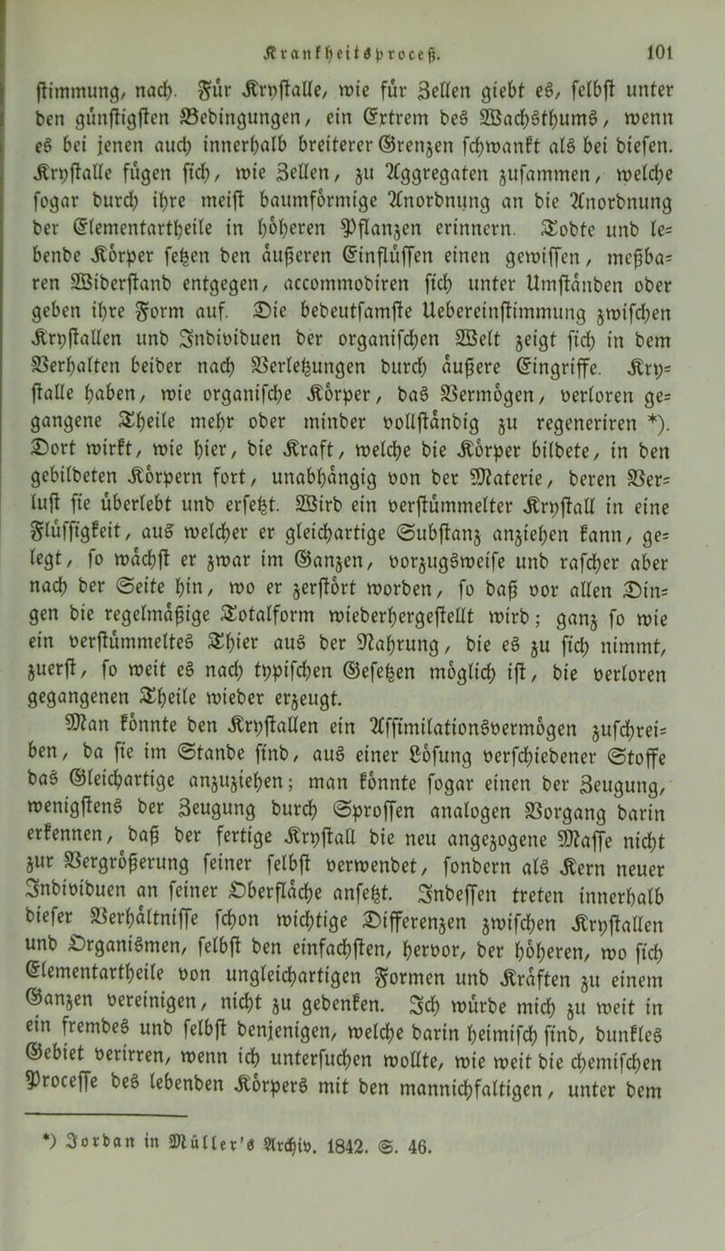 jftmmung, nach- $ür «Krpftölle, wie für Bellen gtebt eg, felbft unter ben günftigften Vebtngungen, ein ©rtrem beg 2Bad)gthumg, wenn eg bei jenen aud? innerhalb breiterer ©renjen fd;wanft alg bei btefen. «Krpftalle fügen ftch, wie Bellen, 51t Aggregaten jufammen, welche fogar burd? ihre mcift baumformige Anorbnung an bie Anorbnung ber ©lementartheile in höheren ^Pflanjen erinnern. SEobte unb le= benbe Körper fe^en ben äußeren ©inflüffen einen gewiffen , mcßba= ren Sßiberftanb entgegen, accommobiren ftch unter Umftanben ober geben ihre ^orm auf. Oie bebeutfamfte Uebereinftimmung §wtfd;en «Krpjtallen unb Snbioibuen ber organifchen 2Belt geigt fid; in bem Verhalten beiber nach Verlegungen burch äußere ©ingriffe. «Krt;= ftalle haben, wie organtfd?e Körper, bag Vermögen, oerloren ge= gangene SEheile mehr ober minber oolljtanbig ju regeneriren *). Oort wirft, wie hier, bie «Kraft, welche bie «Körper bilbete, in ben gebilbeten «Körpern fort, unabhängig oon ber Materie, beren Ver= lujt fie überlebt unb erfefet. SSirb ein oerftümmelter «Krpftall in eine glüfftgfeit, aug welcher er gleichartige Subjtan$ angiehen fann, ge= legt, fo wachft er jwar im ©anjen, oorjuggweife unb rafcher aber nach ber (Seite hin, wo er gerftort worben, fo baff oor allen Oin= gen bie regelmäßige SEotalform wieberhergeftellt wirb; ganj fo wie ein oerftümmelteg SEh^r aug ber Nahrung, bie eg ju ftch nimmt, guerjt, fo weit eg nad? tppifchen ©efe^en möglich tf*/ bie oerloren gegangenen SEh^tte wieber ergeugt. ?Otan fonnte ben «Krpftallen ein Afftmilationgoermogen gufchrei= ben, ba fie im Stanbe ftnb, aug einer Sofung oerfchiebener Stoffe bag ©(eichartige anjujiehen; man fonnte fogar einen ber Beugung, wentgfteng ber Beugung burd? (Sproffen analogen Vorgang bartn erfennen, ^baß ber fertige «Krpftall bie neu angejogene 9flaffe nicht jur Vergrößerung feiner felbft oerwenbet, fonbern alg Stern neuer Bnbioibuen an feiner Oberfläche anfefet. Snbeffen treten innerhalb biefer Verhaltniffe fd?on wichtige Oifferenjen jwifchen «Krpftallen unb Organigmen, felbft ben einfachsten, heroor, ber höheren, wo ftch ©lementartheile oon ungleichartigen formen unb «Kräften §u einem ©anjen vereinigen, nicht ju gebenfen. Sch würbe mich JU weit in ein frembeg unb felbft benjentgen, welche barin heimifch ftnb, bunfleg ©ebiet oerirren, wenn ich unterfuchen wollte, wie weit bie d?emifchen 53roceffe beg lebenben «Korperg mit ben mannigfaltigen, unter bem *) Borban in 2Jiütter'ö 1842. <$. 46.