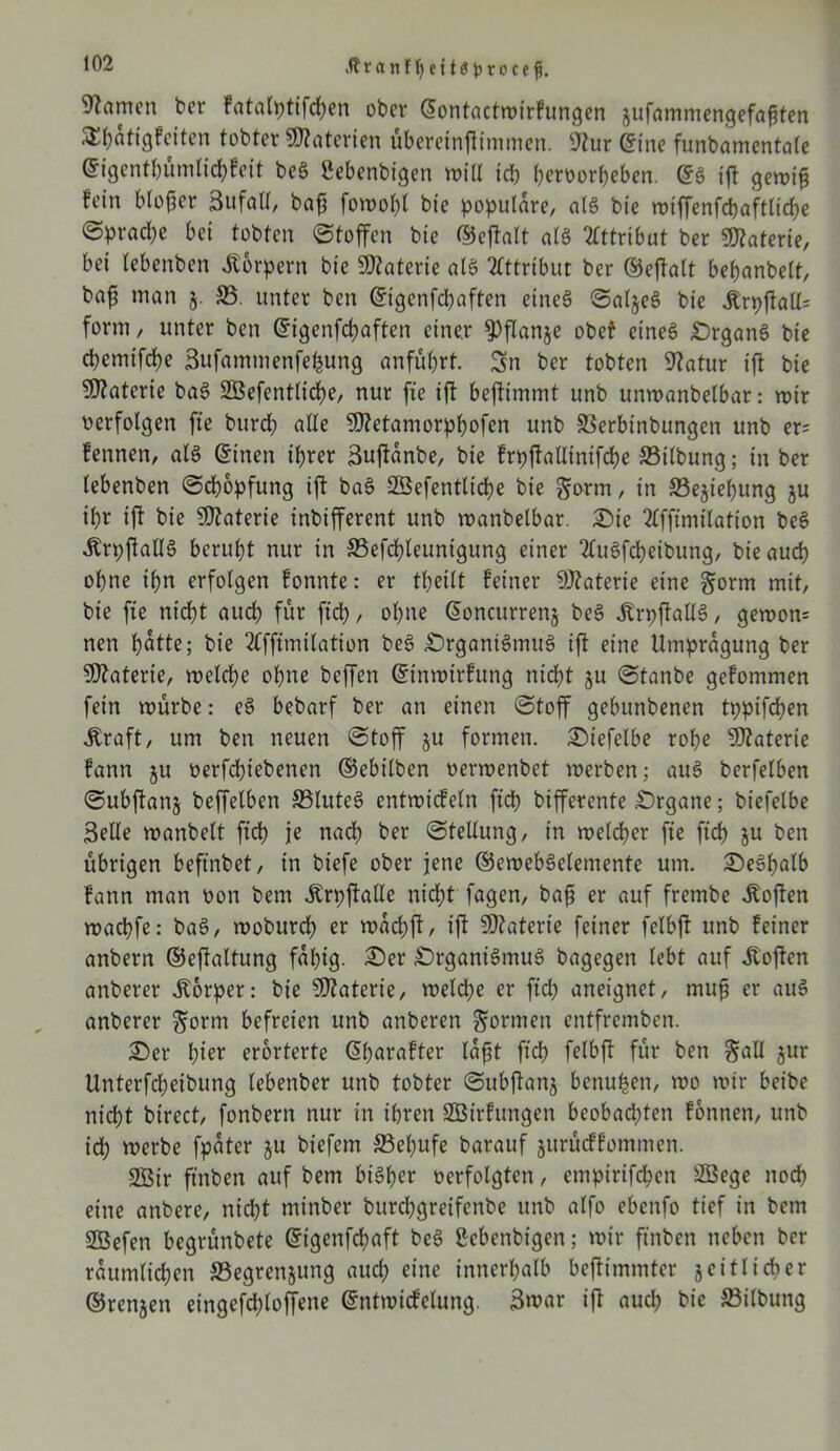 .ftranfljettöjjrocefi. tarnen ber Fata(ptifd>en ober ©ontactmtrfungen jufammengefaßten S^attgfeiten tobter Materien überetnftimmen. 9lur ©ine funbamentale ©igentbümlidbfeit beS gebenbigen miß icb beroorbeben. ©S ift gemiß fein bloßer Sufall, baß fomoßl bie populäre, als bie miffenfc&aftlicbe <Spracl)c bei tobten Stoffen bie ©eftalt als Attribut ber Materie, bei tebenben Körpern bie Sftaterte als Attribut ber ©eftalt beßanbelt, baß man 5. 35. unter ben ©tgcnfcbaften eines SaljeS bie Ärpftall= form, unter ben ©tgenfcßaften einer $flanje obet eines Organs bie ebemifebe Sufammenfefcung anfübrt. Sn ber tobten Statur ift bie Materie baS SBefentlicbe, nur fte ift beftimmt unb unroanbelbar: roir oerfolgen fte bureb «de Sfletamorpbofen unb Serbinbungen unb er; fennen, als ©inen ihrer Sujtanbe, bie frpftallinifcbe 35ilbung; in ber lebenben Schöpfung ift baS SSefentltcbe bie gorm, in ffiejiebttng ju ihr ift bie Sßtaterie inbifferent unb manbelbar. Oie 2lffimtlation beS ÄrpftallS beruht nur in 33efcbleunigung einer 2luSfcbeibung, bie auch ohne ihn erfolgen fonnte: er tbeilt feiner SÖtaterie eine gorrn mit, bie fte nicht auch für ftcb, ohne ©oncurrenj beS ÄrpftaUS, gemon= nen batte; bie 2(fftmtlation beS Organismus ift eine llmpragung ber Materie, meld)e ohne beffen ©inmtrfung nicht ju Stanbe gefommen fein mürbe: eS bebarf ber an einen Stoff gebunbenen tppifeßen straft, um ben neuen Stoff ju formen. Otefelbe rohe Sflaterie fann §u oerfebtebenen ©ebilben oermenbet merben; aus berfelben Subftanj beffelbcn 33luteS entmicfeln ftcb bifferente Organe; biefelbe Seile manbelt ftcb je nadb ber Stellung, in melcßer fte ftcb S« ben übrigen beftnbet, in biefe ober jene ©emebSelemente um. OeSbalb fann man oon bem ^rpftalle nicht fagen, baß er auf frembe Soften maebfe: baS, mobureb er madjft, ift Üftaterte feiner felbft unb feiner anbern ©eftaltung fähig. Oer Organismus bagegen lebt auf Jtoften anberer Körper: bie Sßtaterie, melcße er ftcb aneignet, muß er auS anberer $ornt befreien unb anberen formen entfremben. Oer b^r erörterte ©barafter laßt ftcb felbft für ben gall $ur Unterfcbeibung lebenber unb tobter Subftanj benu^en, mo mir beibe nidbt birect, fonbern nur in ihren SBtrfungen beobachten fontten, unb ich merbe fpater ju biefem 33ebufe barattf jurüeffommen. 2öir ftnben auf bem bisher oerfolgten, empirifdben SBege noch eine anbere, nicht minber burebgreifenbe unb alfo ebenfo tief in bem SSefen begrünbete ©t'genfcbaft beS ßebenbigen; mir ftnben neben ber räumlichen SSegrenjung aud; eine innerhalb bejtimmter jeitlicber ©rennen eingefd;loffene ©ntmicfelung. Smar ift auch bie Silbung