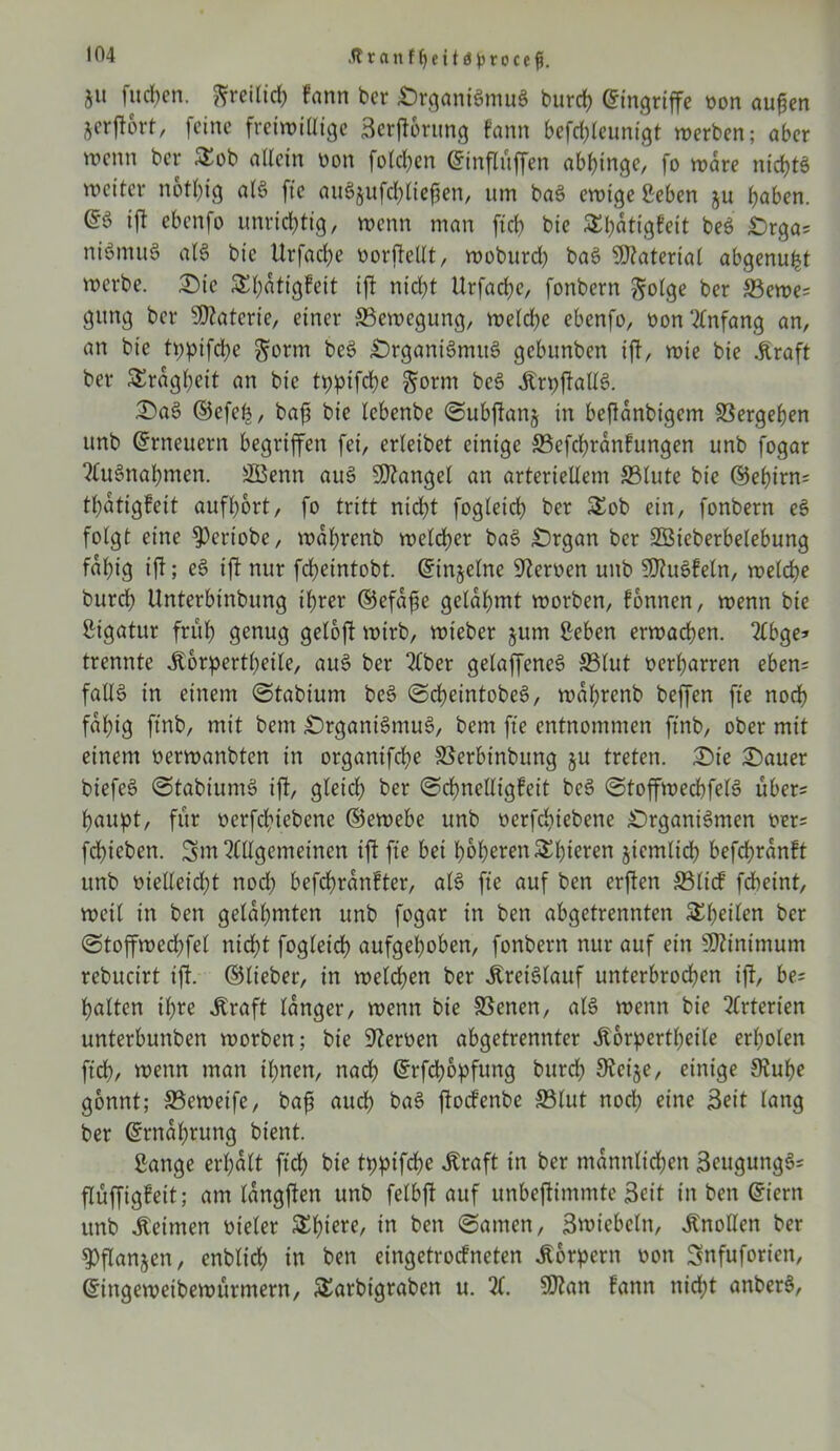 .ftranff)eitd}jroce$. ju fiteren, freilich fann ber Organismus burd) Eingriffe oon aufen jorjtbrt, feine freiwidige Scrjtorung fann befchleunigt werben; aber wenn ber £ob allein oon folgen ©influffen abbtnge, fo wäre ntcf>tö weiter nothig als fte auS$ufchlieften, um baS ewige Men ju haben. @3 ift ebenfo unrichtig, wenn man ficb bie Sbatigfeit beS Orga= niSmuS als bie Urfacbe oorftedt, woburd) baS Material abgenu^t werbe. Oie Spatigfeit ift nicht Urfacbe, fonbern ßtolge ber 33ewe= gung ber sH?atcrie, einer Bewegung, weiche ebenfo, oonXtfang an, an bie tpptfepe ^orm beS Organismus gebunben ift, wie bie .Kraft ber Trägheit an bie tppifepe gorm beS .KrpftallS. (OaS ©efefe, bafi bie iebenbe Subftanj in beflanbigem Vergeben unb Erneuern begriffen fei, erieibet einige SBefchranfungen unb fogar ‘Mitnahmen. fflknn auS Mangel an arteriellem 33lute bie ©ebirn= tbatigfett aufport, fo tritt nicht fogieicb ber £ob ein, fonbern eS folgt eine fPertobe, waprenb welcher baS Organ ber StBieberbelebung fähig ift; eS ift nur febeintobt. ©injelne Heroen unb 5D?uSfeln, welche burch Unterbinbung ihrer ©efafe gelahmt worben, fonnen, wenn bie ßigatur früh genug geloft wirb, wteber §um Seben erwachen. 2£bge* trennte .Körperteile, auS ber 2Cber gelaffeneS S3lut oerbarren eben= fall§ in einem (Stabium beS ScpeintobeS, waprenb beffen fte noch fähig ftnb, mit bem Organismus, bent fte entnommen ftnb, ober mit einem oerwanbten in organifche SSerbtnbuttg ju treten. Oie Oauer biefeS StabiuntS ift, gleich ber Scpnedigfeit beS StoffwecbfelS übers paupt, für oerfchtebenc ©ewebe unb ocrfchiebene Organismen oer= fdbtebett. 5m Allgemeinen ift fte bei höheren Spieren jtemlicp befepranft unb oiedeidjt nod; befepranfter, als fte auf ben erften S3licf fcheint, weil in ben gelahmten unb fogar in ben abgetrennten £peilen ber Stoffwedjfel nicht fogieicb aufgehoben, fonbern nur auf ein Sftinimum rebucirt ift. ©lieber, in welchen ber Kreislauf unterbrochen ift, be; halten ihre straft langer, wenn bie 33enen, als wenn bie Arterien unterbunben worben; bie Heroen abgetrennter .Körperteile erholen fiep, wenn man ihnen, nach ©rfepopfung burd) 9tcije, einige 9tupe gönnt; SBeweife, baft auch baS ftoefenbe 33lut nod) eine Seit lang ber ©rnaprung bient. ßange erhalt fiep bie tppifepe .Kraft in ber mannlidjen SeugungS= flüffigfeit; am langften unb felbft auf unbejtimmtc Seit in ben ©tern unb keimen oieler Spiere, in ben (Samen, Swiebcln, .Knoden ber ^flanjen, enblich in ben cingetrocfncten Körpern oon Snfuforiett, ©ingewetbewürmern, &arbigraben u. X SDtan Fann nicht anberS,